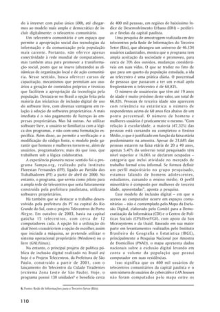 do à internet com pulso único (i00), até chegar-             de 400 mil pessoas, em regiões de baixíssimo Ín-
mos ao modelo mais amplo e democrático de in-                dice de Desenvolvimento Urbano (IDH) –– periferi-
cluir digitalmente: o telecentro comunitário.                as e favelas da capital paulista.
    Um telecentro comunitário é um espaço que                   Uma pesquisa de amostragem realizada em dez
permite a apropriação social das tecnologias da              telecentros pela Rede de Informações do Terceiro
informação e da comunicação pela população                   Setor (Rits), que abrangeu um universo de 46.134
mais carente. Portanto, não oferece apenas                   usuários cadastrados, mostra que o programa tem
conectividade à rede mundial de computadores,                ampla aceitação da sociedade e promoveu, para
mas também atua para promover a transforma-                  cerca de 70% dos ouvidos, mudanças considerá-
ção social, posto que se insere (alterando) as di-           veis em suas vidas. O que se traduz no fato de
nâmicas de organização local e de ação comunitá-             que para um quarto da população estudada, a ida
ria. Nesse sentido, busca oferecer cursos de                 ao telecentro é uma prática diária. O porcentual
capacitação, mecanismos que permitam aos usu-                de pessoas que passaram a ter um e-mail após
ários a geração de conteúdos próprios e técnicas             freqüentarem o telecentro é de 68,83%.
que facilitem a apropriação da tecnologia pela                  O número de usuários/as que têm até 19 anos
população. Destaca-se no Brasil a opção feita pela           de idade é muito próximo deste valor, um total de
maioria das iniciativas de inclusão digital de uso           66,83%. Pessoas de terceira idade não aparecem
do software livre, com diversas vantagens em re-             com relevância na estatística: o número de
lação à adoção de softwares proprietários. A mais            respondentes acima de 60 anos fica abaixo de um
imediata é o não pagamento de licenças às em-                ponto percentual. O número de homens e
presas proprietárias. Mas há outras. Ao utilizar             mulheres usuários é praticamente o mesmo. ““Com
software livre, o usuário se familiariza com a lógi-         relação à escolaridade, a maioria (47,32%) das
ca dos programas, e não com uma formatação es-               pessoas está cursando ou completou o Ensino
pecífica. Além disso, ao permitir a verificação e a          Médio, o que é justificado em função da faixa etária
modificação do código fonte, o modelo pode ga-               predominante na amostra. Apesar de 31,68% das
rantir que homens e mulheres tornem-se, além de              pessoas estarem na faixa etária de 20 a 49 anos,
usuários, programadores; mais do que isso, que               apenas 5,47% do universo total pesquisado têm
trabalhem sob a lógica colaborativa.                         nível superior e 16,06% se declaram ocupadas ––
    A experiência pioneira nesse sentido foi o pro-          categoria que inclui atividade no mercado de
grama Sampa.org, realizado pelo Instituto                    trabalho formal e/ou informal. Se formos definir
Florestan Fernandes (IFF), ligado ao Partido dos             um perfil majoritário no grupo pesquisado,
Trabalhadores (PT) a partir de abril de 2000. No             estamos falando de homens adolescentes,
entanto, o programa, que serviu como piloto para             estudantes, cursando o ensino médio. O perfil
a ampla rede de telecentros que seria futuramente            minoritário é composto por mulheres de terceira
construída pela prefeitura paulistana, utilizava             idade, aposentadas””, aponta a pesquisa.
softwares proprietários.                                        Esse modelo de inclusão digital –– em que o
    Há também que se destacar o trabalho desen-              acesso ao computador ocorre em espaços comu-
volvido pela prefeitura do PT na capital do Rio              nitários –– não é contemplado pelo Mapa da Exclu-
Grande do Sul, com o projeto Telecentros de Porto            são Digital, elaborado pelo Comitê para a Demo-
Alegre. Em outubro de 2003, havia na capital                 cratização da Informática (CDI) e o Centro de Polí-
gaúcha 15 telecentros, com cerca de 12                       ticas Sociais (CPS/Ibre/FGV), com apoio da Sun
computadores cada. A opção foi a utilização do               Microsystems e da Usaid. Baseado em sua maior
dual boot: o usuário tem a opção de escolher, assim          parte em levantamentos realizados pelo Instituto
que iniciada a máquina, se pretende utilizar o               Brasileiro de Geografia e Estatística (IBGE),
sistema operacional proprietário (Windows) ou o              principalmente a Pesquisa Nacional por Amostra
livre (GNU/Linux).                                           de Domicílios (PNAD), o mapa apresenta dados
    No entanto, o principal projeto de política pú-          nacionais sobre a exclusão digital levando em
blica de inclusão digital realizado no Brasil até            conta o volume da população que possui
hoje é o Projeto Telecentros, da Prefeitura de São           computador em suas residências.
Paulo, construído a partir de 2001, com o                       Isso significa que os 400 mil usuários de
lançamento do Telecentro da Cidade Tiradentes                telecentros comunitários da capital paulista e o
(extrema Zona Leste de São Paulo). Hoje, o                   sem número de usuários de cybercafés e LAN houses
programa possui 138 unidades6 e beneficia cerca              não foram computados pelo mapa entre os

6. Fonte: Rede de Informações para o Terceiro Setor (Rits)


110
 