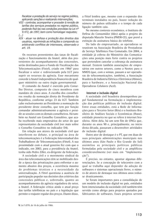 fiscalizar a prestação do serviço no regime público,   a Fittel lembra que, mesmo com a expansão dos
    aplicando sanções e realizando intervenções;           terminais instalados no país, houve redução do
VIII - controlar, acompanhar e proceder à revisão de       número de pulsos utilizados e o tempo de cada
    tarifas dos serviços prestados no regime público,      ligação também caiu.
    podendo fixá-las nas condições previstas na Lei nº
                                                               No mesmo contexto econômico, o Instituto de
    9.472, de 1997, bem como homologar reajustes;
(...)
                                                           Defesa do Consumidor (Idec) apóia o projeto do
XIX - atuar na defesa e proteção dos direitos dos          deputado Marcelo Texeira (PMDB-CE), que prevê a
    usuários, reprimindo as infrações e compondo ou        extinção da assinatura básica do telefone.
    arbitrando conflitos de interesses, observado o            Do lado do empresariado, as operadoras se
    art. 19.                                               reuniram na Associação Brasileira de Prestadoras
                                                           de Serviço Telefônico Fixo Comutado. Em 2004, a
    Os recursos provenientes das taxas de fiscali-         entidade já cobrou do Ministério das Comunica-
zação e funcionamento da Anatel, além dos pro-             ções uma posição mais forte contra os projetos
venientes do acompanhamento das concessões,                que pretendem cancelar a cobrança da assinatura
serão destinados para o Fundo de Fiscalização das          mensal. Existem também associações de empre-
Telecomunicações (Fistel), criado em 19669 para            sários em outros setores, como a Neotec para o
fiscalizar o setor e redirecionado pela LGT para           MMDS (que, com o wimax, passam a ser operado-
suprir os recursos da agência. Esse mecanismo              ras de telecomunicações, também), a Associação
concede à Anatel independência financeira de qual-         Brasileira de Indústria Elétrica e Eletrònica (Abinee),
quer ministério ou outro órgão governamental.              para o hardware, e a Associação Nacional das
    O comando da Anatel é exercido pelo Conse-             Operadoras Celulares (Acel).
lho Diretor, composto de cinco membros com
mandato de cinco anos. A escolha dos conselhei-                Internet e inclusão digital
ros resulta da nomeação direta do Presidente da                A sociedade civil brasileira desempenhou pa-
República, conforme artigo 23 da LGT. Também               pel fundamental na formulação e implementa-
cabe exclusivamente ao Presidente a nomeação do            ção das políticas públicas de inclusão digital.
presidente deste conselho, que tem por função              Entre essas entidades, está a Rede de Informa-
comandar administrativamente a agência e presi-            ções para o Terceiro Setor (Rits) e o Instituto Bra-
dir as sessões com os demais conselheiros. Há tam-         sileiro de Análises Sociais e Econômicas (Ibase),
bém na Anatel um Conselho Consultivo, que aca-             entidade pioneira no que se refere à internet bra-
ba recebendo mais empresários do setor do que              sileira. Além dela, há um sem fim de ONGs que,
representantes da sociedade civil (ver mais sobre          durante os anos 90 e, principalmente, no início
o Conselho Consultivo no indicador D4).                    desta década, passaram a desenvolver atividades
    Em relação aos atores da sociedade civil que           de inclusão digital.
interferem no debate, o principal na área de                   Outro ator de destaque é o PT, que em duas de
telecomunicações é a Federação Interestadual dos           suas principais administrações municipais nos
Trabalhadores de Telecomunicações (Fittel). A sua          últimos anos (São Paulo e Rio Grande do Sul)
proximidade com o atual governo fez com que o              assimilou as principais políticas públicas
indicado, em 2003, para a presidência da Anatel,           formuladas pela sociedade civil e as amplificou
tenha sido Pedro Ziller, ex-dirigente da federação.        consideravelmente (ver mais em ““Implementa-
    A sociedade civil e o movimento sindical da            ção””).
área das telecomunicações têm se mobilizado des-               É preciso, no entanto, apontar algumas dife-
de a época das privatizações para enfrentar o au-          renciações. Se a concepção de telecentro com a
mento abusivo dos preços, a ocorrência massiva             qual se trabalha aqui depender da adoção de
de problemas técnicos e a necessidade da                   softwares e sistemas operacionais livres, o núme-
universalização. A Fittel questiona a ausência de          ro de atores de destaque nos últimos anos reduz-
participação popular nas decisões dos critérios das        se drasticamente.
concessões públicas e, sobretudo, quanto ao                    Se foram importantes para a consolidação de
acompanhamento da agência reguladora do setor,             um modelo de inclusão digital no país, entidades
a Anatel. A federação critica ainda o atual preço          bem intencionadas da sociedade civil também têm
das tarifas telefônicas no país e a legislação que         servido como abrigo para projetos apoiados por
permite o reajuste regular dos preços. Diante disso,       fabricantes de softwares. Esses projetos servem


9. Lei 5.070, de 16 de julho de 1966.



                                                                                                            113
 
