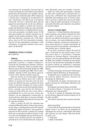 aos interesses de monopólios internacionais ao        valor adicionado, como, por exemplo, a internet.
realizar a formação de consumidores para software         Ainda que tenha sido apresentada a questão
proprietário. Recentemente, por exemplo, iniciou-     do SCD como caminho para a utilização das ver-
se um projeto conduzido pelas ONGs Sampa.org          bas do Fust, o Ministério das Comunicações tem
e Cemina para a instalação de 18 telecentros no       defendido uma mudança na lei, de forma a trans-
país, financiados pela Microsoft. O programa          ferir ao governo a gestão dos recursos do fundo,
custará R$ 145 mil e a Microsoft abriu mão do         hoje a cargo da Anatel, garantindo ao Executivo a
pagamento das licenças de uso de seus softwares.      necessária liberdade para implantar uma política
   Destaca-se também o Comitê para Democra-           de inclusão digital.
tização da Informática (CDI) que atua montando
Escolas de Informática e Cidadania (EICs) em par-          Internet e inclusão digital
ceria com associações e entidades locais. O CDI            O governo e o Estado brasileiro não possuem,
está representado em comitês regionais em 35          nesse momento, uma política unificada de inclu-
cidades em 20 estados brasileiros. Hoje, a Rede       são digital. O desafio de garantir o acesso à
CDI inclui 863 EICs, contando com 1.726 educa-        internet aos milhões de brasileiros sem-computa-
dores, mais de 635 mil educandos formados,            dor, no entanto, vem sendo enfrentado em diver-
mais de 4,3 mil computadores instalados e 1.036       sas frentes, ainda que carentes de coordenação. A
voluntários. O programa também conta com o            prova dessa assertiva é o próprio movimento de
apoio da Microsoft.                                   setores do governo para garantir a formulação de
                                                      uma política para a inclusão digital.
                                                           Há um forte movimento dentro do governo
              ATUAIS
TENDÊNCIAS ATUAIS E FUTURAS                           para a construção de uma política para o setor.
D 1.1 E D 1.2                                         Uma prova disso é o documento ““Programa
                                                      Brasileiro de Inclusão Digital e Estratégia de
    Telefonia
    Telefonia                                         Governo””, em sua versão preliminar de 26 de julho
    Os trabalhadores em telecomunicações ainda        de 2004. Esse trabalho é resultado de uma síntese
pressionam o governo e a Anatel a renegociar a        de outros seis documentos produzidos no âmbito
concessão das operadoras de telefonia, reajustan-     do governo federal, por ministérios e autarquias
do valores e obrigações. Todas as outorgas conce-     que desenvolvem atividades de combate à exclusão
didas na época das privatizações findam em 2005       digital:
e precisam ser renovadas para 2006. Esta é a opor-         1) Política Estratégica de Governo Federal para
tunidade, segundo a Fittel, para alterar regras do    a Inclusão Digital (Ministério do Planejamento)
contrato entre iniciativa privada e governo.               2) Sugestões para a qualificação das iniciativas
    Além do Serviço de Comunicações Digitais          de Inclusão Digital (Instituto Nacional de
(SCD), o governo federal acena com a idéia de         Tecnologia da Informação)
utilizar os recursos do Fust para criar um novo            3) Construindo um mapa conceitual para um
serviço de telefonia fixa para as pessoas de baixa    projeto nacional de infoinclusão (Ministério da
renda. A principal vantagem do serviço estaria        Educação)
justamente no preço acessível da assinatura básica.        4) Programa Casa Brasil (Banco do Brasil)
Existe, contudo, uma decisão do Tribunal de                5) Inclusão Digital e Estratégia de Governo
Contas da União (TCU) que não é clara sobre a         (Ministério das Comunicações)
possibilidade de se criar um novo serviço que              6) Ata da 1ª reunião de integração dos proje-
utilizasse, em sua implantação e manutenção, os       tos de Inclusão Digital do Governo Federal, de 16
recursos do Fust. Além disso, os recursos do fundo    de julho de 2004
vêm sendo contingenciados pelo governo para fins           Esse esforço converge para o projeto Casa Bra-
de superávit primário.                                sil.
    Sobre o projeto do SCD, foi realizada uma
consulta pública pela Anatel. Embora haja avanços         Projeto Casa Brasil
no que tange a conciliação de pacotes de outorgas         É carro chefe do Programa Brasileiro de Inclusão
envolvendo regiões lucrativas e não lucrativas, a     Digital. Trata-se, na teoria, de um programa de
proposta do SCD contraria a própria LGT quando        articulação dos serviços e informações oferecidos
prevê que as operadoras poderão fornecer a rede       pelo governo em meio digital. Cada Casa Brasil,
e o acesso nas localidades em que não houver pro-     no geral, terá:
vedores. Isso é proibido pela LGT, que impede as          1. Telecentro
operadoras de serem fornecedoras de serviços de           2. Rádio Comunitária


114
 