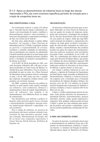 D 1.3 - Apoio ao desenvolvimento de indústrias locais ao longo dos setores
relacionados a TICs, tais como incentivos específicos, períodos de transição para a
criação de companhias locais etc.

BASE CONSTITUCIONAL E LEGAL                            IMPLEMENTAÇÃO
                                                       IMPLEMENTAÇÃO

   Na Constituição Federal, o artigo 219 afirma            Os descontos tributários previstos para os pro-
que o ““mercado interno integra o patrimônio na-       dutos fabricados na Zona Franca de Manaus ge-
cional e será incentivado de modo a viabilizar o       ram um quadro de atração de empresas estran-
desenvolvimento cultural e sócio-econômico, o          geiras que promovem a montagem dos produtos
bem-estar da população e a autonomia tecnológica       por lá, mas que desenvolvem toda sua tecnologia
do País, nos termos da lei federal””.                  em seus países de origem. Ainda que haja fabri-
   Há vinte anos, ainda durante o regime militar       cantes nacionais de produtos e componentes ele-
brasileiro, foi lançado o Plano Nacional de            trônicos, de modo geral, ao Brasil é reservado o
Informática pela Lei 7.232/84. A legislação atribuía   papel de mão-de-obra montadora na cadeia pro-
ao governo a responsabilidade de orientar,             dutiva, estando o desenvolvimento dos produtos
coordenar e estimular atividades de informática,       locados nos países de origem das transnacionais.
seja na participação em conjunto ou substituição       Uma das políticas propostas pelo presidente
à própria iniciativa privada ou na intervenção para    Fernando Collor, consolidada na Lei 8.387, de
assegurar proteção à produção nacional. A política     1991, foi a substituição dos índices de nacionali-
prevê a ““proibição de situações monopolísticas,       zação pelo Processo Produtivo Básico, que permi-
de direito ou de fato””.                               te à indústria de eletro-eletrônicos importar CKD
   A Lei 8.387, de 30 de dezembro de 1991, con-        (kits desmontados) e/ou SKD (kits semi-desmon-
cede descontos tributários (IPI e IR) para os pro-     tados) para usufruir de descontos na Zona Franca
dutos produzidos na Zona Franca de Manaus, in-         de Manaus e apenas montar os itens aqui.
cluindo bens para informática. Essa lei inverteu a         Em relação à política industrial no setor de
prioridade do país no setor. Se o Plano Nacional       software, a Agência de Promoção de Exportações
de Informática visava produzir ciência e tecnologia    do Brasil (Apex), órgão vinculado ao Ministério do
no país, a lei de 1991 acaba com isso, e propõe        Desenvolvimento, Indústria e Comércio Exterior,
que empresas estrangeiras venham montar seus           em conjunto com a Sociedade para a Promoção
produtos em território nacional.                       da Excelência de Software Brasileiro (Softex), vão
   Em 2004, o governo anunciou sua política in-        investir cerca de R$ 11,8 milhões no Projeto
dustrial, na qual aponta como opções estratégi-        Setorial Integrado para Exportação de Software e
cas softwares, semi condutores, fármacos e             serviços correlatos. A meta é exportar US$ 16 mi-
medicamentos e bens de capital. Especialmente o        lhões em um ano.
setor de softwares, mas também o de                        A Apex e a Softex selecionaram setores de atu-
semicondutores, tem influência direta no campo         ação, como gestão eletrônica de documentos e
da comunicação.                                        automação bancária, telecomunicações, governo
   Nos documentos que definem a política in-           eletrônico, internet, saúde, gestão empresarial e
dustrial, estão previstos quatro focos: inovação       segurança. Hoje qualquer empresa pode procurar
e desenvolvimento tecnológico; inserção exter-         a Softex e passar por uma avaliação para partici-
na; modernização industrial e capacidade e es-         par do projeto, que envolve a capacitação, a gera-
cala produtiva.                                        ção de contatos qualificados e prospecção de mer-
   Para o campo da telefonia, no processo de           cados.
privatização não houve nenhum estímulo à ma-
nutenção de uma operadora nacional, ainda
que renovada. Diferentemente da Europa, não              PAPEL                ATORES
                                                       O PAPEL DOS DIFERENTES ATORES
há no Brasil uma companhia equivalente à
France Telecom, British Telecom, Telefonica de            Da parte do governo, os principais atores para
Espanha etc.                                           o desenvolvimento de indústrias locais são o Mi-
                                                       nistério do Desenvolvimento, Indústria e Comér-
                                                       cio Exterior e o Instituto de Pesquisa Econômica
                                                       Aplicada (Ipea), ligado ao Ministério do Planeja-


116
 
