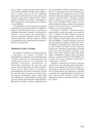mento, ambos responsáveis pelo desenvolvimen-          das universidades) trabalha em design de compo-
to da política industrial. Os dois atores citados, a   nentes. A capacitação nessa área possibilitaria o
Apex e a Softex, têm, por sua vez, trabalhado          desenvolvimento de componentes como os SOCs
juntos pelo fortalecimento de uma política para        (system-on-chip), por exemplo, que integram vários
softwares. Além deles, também atuam sobre a            sistemas num único chip, e, segundo o próprio
questão o Ministério da Ciência e Tecnologia e o       governo ““tendem a ser um ponto crítico em novas
Banco Nacional de Desenvolvimento Econômico            áreas, como a TV digital””. Nesse campo, o foco da
e Social (BNDES).                                      política industrial é tanto atração de investimento
   A coordenação e operacionalização da política       quanto desenvolvimento de competências e
industrial será exercida por grupos de trabalho de     formação de pessoal qualificado.
natureza interministerial, que se reportarão a             Em relação a softwares, o Brasil tem hoje o
colegiado de ministros. Segundo o documento do         sétimo maior mercado do mundo, com vendas de
governo ““esses grupos vão acompanhar e                US$ 7,7 bilhões em 2001. Dados do governo
monitorar mercados, empresas, setores, cadeias,        federal apontam que as importações equivalem a
arranjos produtivos, redes de empresas e firmas        US$ 1 bilhão e as exportações estão em torno de
no cumprimento dos compromissos assumidos no           US$ 100 milhões. O setor de software é uma das
âmbito dos programas””.                                áreas prioritárias da política industrial do gover-
                                                       no brasileiro. O ministério tem como meta expor-
                                                       tar US$ 2 bilhões em 2007. As cifras indicam a
TENDÊNCIAS ATUAIS E FUTURAS                            intenção de crescimento da participação do Brasil
                                                       nesse setor, mas não chegam a alcançar as de
    Em relação a tendências, é possível apresentar     países como Israel, Irlanda e Índia. Esta última
a expectativa em relação à inclusão de                 chega a contabilizar, segundo dados do próprio
semicondutores e softwares como prioridades para       governo, receitas da ordem de US$ 8 bilhões com
a política industrial. Os semicondutores são           a venda de licenças, produtos embarcados e
componentes essenciais na composição de                serviços para o exterior.
aparelhos eletrônicos, especialmente os                    Segundo o documento de política industrial,
relacionados à informática. Nos anos 70, o país        a ausência de uma estratégia industrial focada, a
contava com um laboratório de classe mundial, e        falta de uma imagem do software brasileiro re-
estava entre os países líderes na pesquisa e           conhecida no mercado internacional e dificulda-
desenvolvimento de circuitos integrados. No final      des de financiamento são algumas das barreiras
dos anos 80, havia 23 empresas no Brasil; hoje,        à aquisição de competitividade da indústria no
esse número está limitado a quatro. Quase todas        plano internacional, conforme recente estudo
elas trabalham no encapsulamento (ou back-end),        comparativo entre os mercados brasileiro, india-
a parte de menos valor agregado. Não há foundries      no e chinês.
(fabricantes de chips), e apenas a Motorola (fora




                                                                                                    117
 