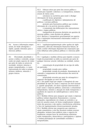 A3.3 Esforços ativos por parte dos setores público e
                                      estatal para expandir a abertura e a transparência, inclusive
                                      através de meios como:
                                      -        estruturas ou escritórios para reunir e divulgar
                                      informações de forma apropriada;
                                      -        a publicação de objetivos e planejamentos de
                                      políticas e serviços públicos;
                                      -        proteção para funcionários públicos que revelem
                                      informação de e em prol do interesse público;
                                      -        a transmissão das deliberações dos representantes
                                      eleitos e órgãos públicos;
                                      -        transparência do processo decisório em questões de
                                      interesse público, como decisões de gabinete.
                                      A3.4 Abertura e transparência governamental em negocia-
                                      ções e instituições internacionais relacionadas à mídia e à
                                      esfera pública.

A4: Acesso a informações empre-       A4.1: Legislação/regulamentação sobre quebra de sigilo
sariais, de modo abrangente e         corporativo, além das informações financeiras básicas, de
rápido, quando relevantes para o      modo a incluir informação disponível das corporações que
interesse público.                    terão influência sobre políticas públicas e o interesse públi-
                                      co.

A5:     Diversidade, pluralidade e    A5.1 Legislação e medidas efetivas para impedir a concen-
acesso a mídias e conteúdo, assegu-   tração da propriedade na mídia ou controles por parte de
rando um amplo espectro de visões     qualquer interesse setorial, indivíduo ou entidade, incluin-
por parte de todos os setores da      do:
sociedade, inclusive minorias e       -        concentração da propriedade de um tipo de mídia
grupos marginalizados, e a justa      em particular;
representação de todos os grupos,     -        propriedade cruzada entre mídias;
inclusive mulheres, minorias e        -        propriedade cruzada da produção, disseminação de
grupos étnicos.                       conteúdo e componentes de infra-estrutura dos meios de
                                      comunicação;
                                      -        propriedade excessiva por parte de estrangeiros e
                                      empresas não-ligadas ao setor de mídia.
                                      A5.2 Um quadro legal que ampare a emergência de uma
                                      pluralidade de tipos de canais e empresas em nível nacional
                                      e, quando apropriado, em níveis regionais (internacional) e
                                      local: canais e empresas públicas, comerciais e comunitárias/
                                      independentes, inclusive a alocação de modo transparente e
                                      igualitário do espectro de radiofreqüências e outros bens
                                      públicos.
                                      A5.3 Medidas efetivas para assegurar que canais e empresas
                                      públicas tenham disponíveis financiamento e recursos
                                      adequados, especialmente em relação ao noticiário e ao
                                      trato de assuntos atuais, de forma completamente indepen-
                                      dente dos governos e não sujeita a interferências arbitrárias,
                                      e livre de regulamentações desnecessariamente pesadas.
                                      A5.4 Medidas efetivas que assegurem que empresas e
                                      canais comunitários e sem fins lucrativos tenham recursos
                                      adequados, inclusive bens públicos como o espectro de
                                      freqüências; estejam livres de interferências arbitrárias;
                                      sejam transparentes, democráticos e participativos; e apóiem
                                      e tenham participação de comunidades excluídas e
                                      marginalizadas.


10
 