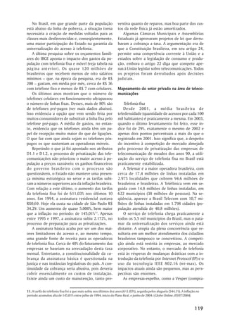 No Brasil, em que grande parte da população                      ventiva quanto de reparos, mas boa parte dos cus-
está abaixo da linha de pobreza, a situação torna                   tos da rede física já estão amortizados.
necessária a criação de medidas voltadas para as                       Algumas Câmaras Municipais e Assembléias
classes mais desfavorecidas e, conseqüentemente,                    Estaduais já aprovaram projetos de lei que derru-
uma maior participação do Estado na garantia da                     bavam a cobrança a taxa. A argumentação era de
universalização do acesso à telefonia.                              que a Constituição brasileira, em seu artigo 24,
   A última pesquisa sobre os orçamentos famili-                    permite uma competência corrente à União e a
ares do IBGE aponta o impacto dos gastos da po-                     estados sobre a legislação de consumo e produ-
pulação com telefonia fixa e móvel (veja tabela na                  ção, embora o artigo 22 diga que compete ape-
página anterior). Os quase 120 milhões de                           nas à União legislar sobre telecomunicações. Todos
brasileiros que recebem menos de oito salários                      os projetos foram derrubados após decisões
mínimos –– que, na época da pesquisa, era de R$                     judiciais.
200 –– gastam, em média por mês, cerca de R$ 36
com telefone fixo e menos de R$ 7 com celulares.                                                   área    teleco-
                                                                    Mapeamento do setor privado na área de teleco -
   Os últimos anos mostram que o número de                          municações
telefones celulares em funcionamento ultrapassou
o número de linhas fixas. Desses, mais de 80% são                      Telefonia fixa
de telefones pré-pagos (ver mais dados abaixo).                        Desde 2001, a média brasileira de
Isso evidencia a opção que vem sendo feita por                      teledensidade (quantidade de acessos por cada 100
muitos consumidores de substituir a linha fixa pelo                 mil habitantes) é praticamente a mesma. Em 2003,
telefone pré-pago. A média de gastos, no entan-                     quando o último levantamento foi feito, esse ín-
to, evidencia que os telefones ainda têm um pa-                     dice foi de 29%, exatamente o mesmo de 2002 e
pel de recepção muito maior do que de ligações.                     apenas dois pontos percentuais a mais do que o
O que faz com que ainda sejam os telefones pós-                     registrado em 2001. Isso significa que, a despeito
pagos os que sustentam as operadoras móveis.                        do incentivo à competição de mercado almejada
   Repetindo o que já foi apontado nos atributos                    pelo processo de privatização das empresas de
D1.1 e D1.2, o processo de privatização das tele-                   telecomunicação de meados dos anos 90, a utili-
comunicações não priorizou o maior acesso à po-                     zação do serviço de telefonia fixa no Brasil está
pulação a preços razoáveis: os ganhos financeiros                   praticamente estabilizada.
do governo brasileiro com o processo são                               A Telemar é a maior operadora brasileira, com
questionáveis, o Estado não manteve uma presen-                     cerca de 17,4 milhões de linhas instaladas em
ça mínima estratégica no setor e as tarifas subi-                   2.975 localidades que cobrem 94,6 milhões de
ram a números superiores aos da inflação brasileira.                brasileiros e brasileiras. A Telefônica vem em se-
Com relação a este último, o aumento das tarifas                    guida com 14,8 milhões de linhas instaladas, em
da telefonia fixa foi de 611,03% nos últimos 10                     622 municípios (38 milhões de pessoas). Na se-
anos. Em 1994, a assinatura residencial custava                     qüência, aparece a Brasil Telecom com 10,7 mi-
R$0,69. Hoje ela custa na cidade de São Paulo R$                    lhões de linhas instaladas em 1.798 cidades (po-
34,29. Um aumento de quase 5.000%, bem maior                        pulação atendida de 40,8 milhões).
que a inflação no período: de 145,01%11. Apenas                        O serviço de telefonia chega praticamente a
entre 1995 e 1997, a assinatura subiu 2.172%, no                    todos os 5,5 mil municípios do Brasil, mas o pata-
processo de preparação para as privatizações.                       mar da universalização dos serviços ainda está
   A assinatura básica acaba por ser um dos mai-                    distante. A utopia da plena concorrência que re-
ores limitadores do acesso e, ao mesmo tempo,                       sultaria em um melhor atendimento dos cidadãos
uma grande fonte de receita para as operadoras                      brasileiros tampouco se concretizou. A competi-
de telefonia fixa. Cerca de 40% do faturamento das                  ção ainda está restrita às empresas, ao mercado
empresas se baseiam na arrecadação desta taxa                       corporativo. No entanto, o mercado de telefonia
mensal. Entretanto, a constitucionalidade da co-                    está às vésperas de mudanças drásticas com a in-
brança da assinatura básica é questionada na                        trodução da telefonia por Internet Protocol (IP) e o
Justiça e nas instâncias legislativas do país. A con-               uso da tecnologia IEEE 802.16 (wi-max). Os
tinuidade da cobrança seria abusiva, pois deveria                   impactos atuais ainda são pequenos, mas as pers-
cobrir essencialmente os custos de instalação.                      pectivas são enormes.
Existe ainda um custo de manutenção, tanto pre-                        As empresas-espelho, como a Vésper (compra-


11. A tarifa de telefonia fixa foi a que mais subiu nos últimos dez anos (611,03%), seguida pelos aluguéis (544,1%). A inflação no
período acumulou alta de 145,01% entre julho de 1994, início do Plano Real, e junho de 2004. (Globo Online, 05/07/2004).


                                                                                                                              119
 