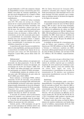 da pela Embratel) e a GVT, não cumprem a função          90% do Índice Potencial de Consumo (IPC),
de disponibilizar serviços concorrentes para loca-       parâmetro calculado pela empresa Target que
lidades com poder de consumo significativo, até          mede percentual que cada município tem no con-
por não serem obrigadas por lei a cumprir o Plano        sumo nacional. Fica claro, portanto, que a compe-
Geral de Metas de Universalização, e seguem              tição na telefonia móvel se dá dentro do imperati-
cambaleantes.                                            vo da lógica de mercado.
    Das cerca de 1 milhão de linhas instaladas
pela GVT, 70% estão em serviço. Já a Vésper,                Infra-estrutura de telecomunicações (fibras ópticas)
apesar de ter o maior potencial de mercado, tem             A capacidade ociosa do setor de fibras ópticas
cerca de seis milhões de linhas instaladas, mas          chega a 90% no país e não há novas demandas.
apenas 500 mil assinantes, número que não os-            Em 2001, por exemplo, foram vendidos no Brasil
cila há anos. Ou seja, não basta potencial para          2,5 milhões de quilômetros de cabos; em 2003,
crescer. A sua compra pela Embratel indica a             esse número não passou de 100 mil. Também em
intenção desta em alcançar a última milha. Re-           2003, 250 mil quilômetros de fibras ópticas foram
centemente, já tem sido anunciada pela empre-            instaladas. Em 2001, foram mais de 2 milhões de
sa a possibilidade do consumidor adquirir um             quilômetros. Na média mundial, a diferença de
telefone fixo sem assinatura básica. A Telmex,           2001 para 2003 caiu de 90 para 50 milhões de
dona da Embratel, adquiriu também a NET Ser-             quilômetros instalados.
viços, possibilitando o provimento de acesso                A novidade no mercado foi o investimento pe-
telefônico domiciliar via cabo.                          sado da Telmex, que comprou a AT&T Latin
    A experiência de maior fracasso no modelo bra-       America por US$ 205 milhões no final de 2003. Já
sileiro é a das espelhinhos, previstas para fortalecer   a Telemar e a Embratel, também em 2003,
a concorrência em âmbito local. Apesar de ter au-        venceram a última grande licitação de terceirização
torização para atuar em 344 municípios (já               de rede do Banco do Brasil, com um lance de R$
chegaram a quase 600), poucas delas estão em             311 milhões e R$ 316 milhões, respectivamente.
operação.
                                                             Satélites
   Telefonia móvel                                           Este é outro setor em que a oferta hoje é mai-
   O número de linhas celulares em operação vem          or do que a demanda, em cerca de 20%. Os ope-
crescendo em altas proporções. O ano de 2004             radores de satélite esperam que as condições
fechou com 65.605.577 acessos em operação, um            negativas do setor passem por mudanças a par-
crescimento de 41,47% em relação a 2003. Des-            tir de 2008, quando a troca dos satélites hoje
ses, 80,47% são linhas pré-pagas, que cresceram          em órbita deve impor um ciclo de
em participação em relação às linhas pós-pagas.          reestruturações e consolidações no mercado. As
   A teledensidade (número de celulares em ser-          transmissões de TVs abertas e por assinatura
viço para cada 100 habitantes) do país subiu de          representam mundialmente cerca de 70% da re-
26,22 (2003) para 36,63 (2004)                           ceita dos satélites.
   Nesse contexto, a tecnologia TDMA, embora
mantenha 35,53% do mercado, vem perdendo                    Banda larga
market share para a tecnologia GSM, sobretudo pela          Há cerca de 250 municípios onde o serviço é
sua flexibilidade territorial e pela maior segurança     disponibilizado. A tecnologia ADSL é a líder abso-
proporcionada, diminuindo os riscos de clonagem.         luta do mercado no Brasil. Até o final de 2003, a
Celulares GSM já representam 34,18% do mercado.          Telefônica possuía 383 mil assinantes do Speedy
Enquanto isso, a tecnologia CDMA, ainda                  concentrados no Estado de São Paulo; a Telemar
concentrada nos grandes conglomerados urbanos,           tinha 217 mil assinantes do Velox e a Brasil
mantém uma faixa de 29,67% do mercado.                   Telecom, 195 mil assinantes do BRTurbo em di-
   O mercado de telefonia móvel praticamente             versos estados (AC, DF, GO, MS, MT, PR, RO, RS, SC
desistiu de expandir a sua cobertura com o intui-        e TO). A tecnologia cable modem é operada pela
to de atingir uma quantidade maior de municípi-          NET, com o Virtua, e pela TVA, com o Ajato.
os. Cerca de três mil municípios brasileiros (25,8          No Brasil, como dito acima, no final de 2004 o
milhões de pessoas) não têm cobertura.                   número de usuários residenciais com banda larga
   Existem, porém, 1.492 municípios em que há            era de 5,3 milhões, representando 28,5% dos 18,6
duas ou mais operadoras de telefonia móvel, mas          milhões usuários domiciliares de internet.
que representam 135,5 milhões de habitantes e



120
 