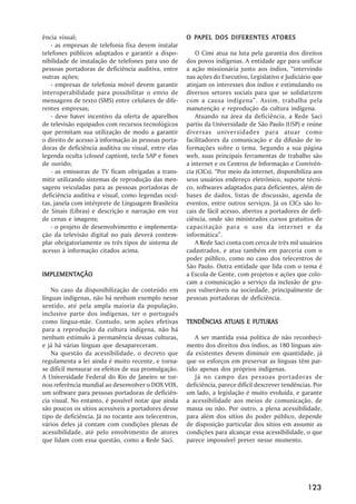 ência visual;                                           PAPEL                ATORES
                                                      O PAPEL DOS DIFERENTES ATORES
   - as empresas de telefonia fixa devem instalar
telefones públicos adaptados e garantir a dispo-          O Cimi atua na luta pela garantia dos direitos
nibilidade de instalação de telefones para uso de     dos povos indígenas. A entidade age para unificar
pessoas portadoras de deficiência auditiva, entre     a ação missionária junto aos índios, ““intervindo
outras ações;                                         nas ações do Executivo, Legislativo e Judiciário que
   - empresas de telefonia móvel devem garantir       atinjam os interesses dos índios e estimulando os
interoperabilidade para possibilitar o envio de       diversos setores sociais para que se solidarizem
mensagens de texto (SMS) entre celulares de dife-     com a causa indígena””. Assim, trabalha pela
rentes empresas;                                      manutenção e reprodução da cultura indígena.
   - deve haver incentivo da oferta de aparelhos          Atuando na área da deficiência, a Rede Saci
de televisão equipados com recursos tecnológicos      partiu da Universidade de São Paulo (USP) e reúne
que permitam sua utilização de modo a garantir        diversas universidades para atuar como
o direito de acesso à informação às pessoas porta-    facilitadores da comunicação e da difusão de in-
doras de deficiência auditiva ou visual, entre elas   formações sobre o tema. Segundo a sua página
legenda oculta (closed caption), tecla SAP e fones    web, suas principais ferramentas de trabalho são
de ouvido;                                            a internet e os Centros de Informação e Convivên-
   - as emissoras de TV ficam obrigadas a trans-      cia (CICs). ““Por meio da internet, disponibiliza aos
mitir utilizando sistemas de reprodução das men-      seus usuários endereço eletrônico, suporte técni-
sagens veiculadas para as pessoas portadoras de       co, softwares adaptados para deficientes, além de
deficiência auditiva e visual, como legendas ocul-    bases de dados, listas de discussão, agenda de
tas, janela com intérprete de Linguagem Brasileira    eventos, entre outros serviços. Já os CICs são lo-
de Sinais (Libras) e descrição e narração em voz      cais de fácil acesso, abertos a portadores de defi-
de cenas e imagens;                                   ciência, onde são ministrados cursos gratuitos de
   - o projeto de desenvolvimento e implementa-       capacitação para o uso da internet e da
ção da televisão digital no país deverá contem-       informática””.
plar obrigatoriamente os três tipos de sistema de         A Rede Saci conta com cerca de três mil usuários
acesso à informação citados acima.                    cadastrados, e atua também em parceria com o
                                                      poder público, como no caso dos telecentros de
                                                      São Paulo. Outra entidade que lida com o tema é
IMPLEMENTAÇÃO
IMPLEMENTAÇÃO                                         a Escola de Gente, com projetos e ações que colo-
                                                      cam a comunicação a serviço da inclusão de gru-
    No caso da disponibilização de conteúdo em        pos vulneráveis na sociedade, principalmente de
línguas indígenas, não há nenhum exemplo nesse        pessoas portadoras de deficiência.
sentido, até pela ampla maioria da população,
inclusive parte dos indígenas, ter o português
como língua-mãe. Contudo, sem ações efetivas                     ATUAIS
                                                      TENDÊNCIAS ATUAIS E FUTURAS
para a reprodução da cultura indígena, não há
nenhum estímulo à permanência dessas culturas,           A ser mantida essa política de não reconheci-
e já há várias línguas que desapareceram.             mento dos direitos dos índios, as 180 línguas ain-
    Na questão da acessibilidade, o decreto que       da existentes devem diminuir em quantidade, já
regulamenta a lei ainda é muito recente, e torna-     que os esforços em preservar as línguas têm par-
se difícil mensurar os efeitos de sua promulgação.    tido apenas dos próprios indígenas.
A Universidade Federal do Rio de Janeiro se tor-         Já no campo das pessoas portadoras de
nou referência mundial ao desenvolver o DOX VOX,      deficiência, parece difícil descrever tendências. Por
um software para pessoas portadoras de deficiên-      um lado, a legislação é muito evoluída, e garante
cia visual. No entanto, é possível notar que ainda    a acessibilidade aos meios de comunicação, de
são poucos os sítios acessíveis a portadores desse    massa ou não. Por outro, a plena acessibilidade,
tipo de deficiência. Já no tocante aos telecentros,   para além dos sítios do poder público, depende
vários deles já contam com condições plenas de        de disposição particular dos sítios em assumir as
acessibilidade, até pelo envolvimento de atores       condições para alcançar essa acessibilidade, o que
que lidam com essa questão, como a Rede Saci.         parece impossível prever nesse momento.




                                                                                                     123
 