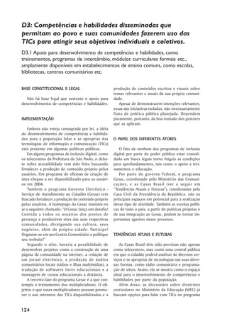 D3: Competências e habilidades disseminadas que
permitam ao povo e suas comunidades fazerem uso das
TICs para atingir seus objetivos individuais e coletivos.
D3.1 Apoio para desenvolvimento de competências e habilidades, como
treinamentos, programas de intercâmbio, módulos curriculares formais etc.,
amplamente disponíveis em estabelecimentos de ensino comuns, como escolas,
bibliotecas, centros comunitários etc.


BASE CONSTITUCIONAL E LEGAL                           produção de conteúdos escritos e visuais sobre
                                                      temas relevantes e atuais da sua própria comuni-
   Não há base legal que sustente o apoio para        dade.
desenvolvimento de competências e habilidades.           Apesar de demonstrarem intenções relevantes,
                                                      essas são iniciativas isoladas, não necessariamente
                                                      fruto de política pública planejada. Dependem
IMPLEMENTAÇÃO
IMPLEMENTAÇÃO                                         puramente, portanto, da boa vontade dos gestores
                                                      que as aplicam.
    Embora não esteja consagrada por lei, a idéia
do desenvolvimento de competências e habilida-
des para a população lidar e se apropriar das           PAPEL                ATORES
                                                      O PAPEL DOS DIFERENTES ATORES
tecnologias de informação e comunicação (TICs)
está presente em algumas políticas públicas.              O fato de nenhum dos programas de inclusão
    Em alguns programas de inclusão digital, como     digital por parte do poder público estar consoli-
os telecentros da Prefeitura de São Paulo, o deba-    dado em bases legais torna frágeis as condições
te sobre acessibilidade tem sido feito buscando       para aprofundamentos, tais como o apoio a trei-
fortalecer a produção de conteúdo próprio pelos       namentos e educação.
usuários. Um programa de oficinas de criação de           Por parte do governo federal, o programa
sites chegou a ser disponibilizado para os usuári-    Gesac, coordenado pelo Ministério das Comuni-
os em 2004.                                           cações, e as Casas Brasil (ver a seguir em
    Também o programa Governo Eletrônico -            ““Tendências Atuais e Futuras””), coordenadas pela
Serviço de Atendimento ao Cidadão (Gesac) tem         Casa Civil da Presidência da República, são os
buscado fortalecer a produção de conteúdo próprio     principais espaços em potencial para a realização
pelos usuários. A homepage do Gesac mantém no         desse tipo de atividade. Também as escolas públi-
ar o seguinte chamado: ““O Gesac lança um desafio!    cas de todo o país, a partir de políticas próprias e
Convida a todos os usuários dos pontos de             de sua integração ao Gesac, podem se tornar im-
presença a produzirem sites das suas respectivas      portantes agentes desse processo.
comunidades, divulgando sua cultura, seus
negócios, além da própria cidade. Participe!
Organize-se em seu Centro Comunitário e publique                 ATUAIS
                                                      TENDÊNCIAS ATUAIS E FUTURAS
seu website!””
    Segundo o sítio, haveria a possibilidade de          As Casas Brasil têm sido previstas não apenas
desenvolver projetos como a construção de uma         como telecentros, mas como uma central pública
página da comunidade na internet, a redação de        em que o cidadão poderá usufruir de diversos ser-
um jornal eletrônico, a produção de áudios            viços e se apropriar de tecnologias nas suas diver-
comunitários locais (rádios e ilhas multimídias), a   sas formas, como rádio comunitária e programa-
tradução de softwares livres educacionais e a         ção de sítios. Assim, ela se mostra como o espaço
montagem de cursos educacionais à distância.          ideal para o desenvolvimento de competências e
    A terceira fase do programa Gesac é a que con-    habilidades por parte da população.
templa o treinamento dos multiplicadores. O ob-          Além disso, as discussões sobre diretrizes
jetivo é que esses multiplicadores possam promo-      curriculares no Ministério da Educação (MEC) já
ver o uso intensivo das TICs disponibilizadas e a     buscam opções para lidar com TICs no programa


124
 