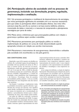 D4. Participação efetiva da sociedade civil no processo de
governança, incluindo sua formulação, projeto, regulação,
implementação e avaliação.
D4.1 Um processo participativo e multilateral de desenvolvimento de estratégias,
que inclua participação significativa da sociedade civil e os recursos necessários
para que todos os participantes dêem contribuições efetivas. Isto inclui infra-
estrutura (seja fixa, sem-fio ou outros) e serviços (como telefonia, celulares,
transmissão de dados e internet); e a natureza da compreensão e planejamento
estratégicos por parte de todos.

D4.2 Meios ativos e dinâmicos para que preocupações públicas com relação a
governança e políticas sejam ouvidas e atendidas.

D4.3 Mecanismos permanentes para participação pública na revisão e
implementação de políticas em curso, de modo descentralizado quando
apropriado, inclusive em relação aos acordos internacionais.

D4.4 Mecanismos e instrumentos de auto-governança, desenvolvidos e utilizados
pela sociedade civil, reconhecidos ou não pelo governo.

BASE CONSTITUCIONAL LEGAL                             empresarial (provedores de acesso, conteúdo, infra-
                                                      estrutura, indústria de telemática e usuários em-
    Repetindo o que já foi exposto em detalhes no     presariais) e seus respectivos suplentes; quatro
atributo A6, o principal espaço de participação da    representantes do terceiro setor e seus respecti-
sociedade civil nas questões de acesso às TICs é      vos suplentes e três representantes da comunida-
hoje o Comitê Gestor da Internet no Brasil.           de científica e tecnológica e seus respectivos su-
Inicialmente criado pela portaria interministerial    plentes.
147, de 31 de maio de 1995, o CGIBr foi alterado         Já no campo da telefonia, a criação da Agência
por inúmeras normas até a atual forma, dada pelo      Nacional de Telecomunicações (Anatel) não previu
Decreto 4.829/03. Originalmente, o comitê foi         a participação da sociedade civil no principal
vinculado a dois ministérios: das Comunicações        espaço de decisão da Agência, o Conselho Diretor.
e de Ciência e Tecnologia. Hoje ele assumiu           A Lei 9.472, intitulada Lei Geral de Telecomuni-
personalidade jurídica própria, e tem na escolha      cações (LGT) prevê que esse tipo de inserção se dá
democrática de seus integrantes uma das marcas        no Conselho Consultivo, como se vê abaixo.
mais positivas.
    Sua função é coordenar e implementar todas        Art 33. O Conselho Consultivo é o órgão de participa-
as atividades necessárias à gestão eficiente e qua-      ção institucionalizada da sociedade na Agência.
lificada dos serviços de internet. Isso significa
operar desde a atribuição de endereços e registro     Art 34. O Conselho será integrado por representantes
                                                         indicados pelo Senado Federal, pela Câmara dos
de nomes de domínios até a recomendação de
                                                         Deputados, pelo Poder Executivo, pelas entidades
padrões e procedimentos técnicos para o desen-           de classe das prestadoras de serviços de teleco-
volvimento do setor, entre muitas outras tarefas.        municações, por entidades representativas dos usu-
    Em julho de 2004 foi realizada a primeira            ários e por entidades representativas da socieda-
eleição direta dos integrantes do CGIBr. A compo-        de, nos termos do regulamento.
sição do Comitê visa contemplar diversos setores      Parágrafo único. O Presidente do Conselho Consultivo
da comunidade brasileira intrinsecamente relaci-         será eleito pelos seus membros e terá mandato de
onada à internet: quatro representantes do setor         um ano.


126
 