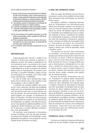 Art 35. Cabe ao Conselho Consultivo:                         PAPEL                ATORES
                                                           O PAPEL DOS DIFERENTES ATORES

I - opinar, antes de seu encaminhamento ao Ministé-            Tanto no campo da telefonia como da internet,
    rio das Comunicações, sobre o plano geral de ou-       são poucos os atores da sociedade civil que traba-
    torgas, o plano geral de metas para universalização
                                                           lham ativamente pela participação nas decisões
    de serviços prestados no regime público e demais
    políticas governamentais de telecomunicações;
                                                           desses setores.
II - aconselhar quanto à instituição ou eliminação da          Em relação à telefonia, a Federação Interesta-
    prestação de serviço no regime público;                dual de Trabalhadores em Telecomunicações
III - apreciar os relatórios anuais do Conselho Diretor;   (Fittel) atua buscando interferir nas decisões do
IV - requerer informação e fazer proposição a respei-      setor, por meio de espaços como o Conselho Con-
    to das ações referidas no art. 22.                     sultivo da Anatel. Há também órgãos de defesa
                                                           do consumidor que trabalham para que as empre-
Art 36. Os membros do Conselho Consultivo, que não         sas cumpram as metas e parâmetros de qualida-
   serão remunerados, terão mandato de três anos,          de, encaminhando as queixas e cobrando soluções
   vedada a recondução.
                                                           por parte das operadoras. Destacam-se especial-
§ 1º Os mandatos dos primeiros membros do Conse-
   lho serão de um, dois e três anos, na proporção de
                                                           mente o Instituto de Defesa do Consumidor (Idec)
   um terço para cada período.                             e a Procuradoria de Defesa do Consumidor
§ 2º O Conselho será renovado anualmente em um             (Procon). Da parte do Estado, o principal ator é
   terço.                                                  mesmo a Anatel, que, como foi apontado, regula
                                                           e fiscaliza o setor.
                                                                Na questão da internet, duas instituições
IMPLEMENTAÇÃO
IMPLEMENTAÇÃO                                              da sociedade civil tiveram papel marcante na
                                                           atuação para democratização do Comitê Gestor
   A falsa oposição entre ““técnico”” e ““político”” tem   da Internet no Brasil. A Rede de Informações
marcado o discurso que sustenta as agências re-            para o Terceiro Setor (Rits) atuou junto com a
guladoras no país. Até mesmo a indicação de um             Rede Nacional de Ensino e Pesquisa (RNP) para
ex-sindicalista para a presidência da Anatel               que se determinasse a independência e se ado-
provocou reações na grande mídia, evidenciando             tasse o modelo de eleição direta para o comi-
a dificuldade de se aceitar a proposta de controle         tê. Outros atores, como o Projeto Software Li-
público para as comunicações. Da maneira como              vre Brasil, também têm buscado interferir nas
está hoje, o Conselho Consultivo, espaço em que            decisões desse campo, atuando pela amplia-
há participação da sociedade civil, acaba tendo            ção da democratização.
pouca interferência e visibilidade.                            Da parte do governo, destacam-se três ato-
   No caso do CGIBr, não é possível fazer julga-           res. O primeiro é a própria Anatel, diretamente
mento de sua eficácia com o novo modelo, já que            responsável pela regulação, já que a internet é
sua instalação se deu ao final de 2004.                    serviço de valor adicionado. Em segundo lugar,
   A realização de consultas públicas têm ocorri-          o Instituto Nacional de Tecnologia da Informa-
do por vezes, ainda que não haja uma divulgação            ção (ITI), Autoridade Certificadora Raiz da infra-
ampla nem um acompanhamento sistemático de                 estrutura de chaves públicas brasileira. O ITI é
suas decorrências para que se possa afirmar que            uma autarquia vinculada à Casa Civil da Presi-
elas são eficazes. No caso do Serviço de Comuni-           dência da República, responsável por estimular e
cações Digitais, por exemplo, os documentos de             articular projetos de pesquisa científica e de de-
Plano de Outorgas e de Metas de Universalização            senvolvimento tecnológico voltados à ampliação
foram colocados em consulta. Se isso demonstrou            da cidadania digital. Há ainda o Serviço Federal
uma disposição ao diálogo, reforçada pela marca-           de Processamento de Dados (Serpro), empresa pú-
ção de uma agenda de audiências públicas em seis           blica de prestação de serviços em tecnologia da
capitais de estados brasileiros, por outro, o prazo        informação, responsável por boa parte das
de 18 dias para a consulta dificultou manifesta-           interfaces para e-gov, que também busca interfe-
ções mais aprofundadas.                                    rir nas decisões do setor.
   Há, portanto, uma propensão a mecanismos
formais de diálogo, mas sem que haja participa-
ção efetiva da sociedade civil na definição e acom-                   ATUAIS
                                                           TENDÊNCIAS ATUAIS E FUTURAS
panhamento de políticas, com exceção do caso do
Comitê Gestor da Internet no Brasil.                          Está para ser votado no Congresso Nacional um
                                                           projeto de lei que modifica o papel das agências


                                                                                                       127
 