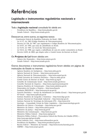 Referências
Legislação e instrumentos regulatórios nacionais e
internacionais
Toda a legislação nacional consultada foi obtida em:
-     Presidência da República –– http://www.planalto.gov.br
-     Senado Federal –– http://www.senado.gov.br

Destacam-se, entre outros, os seguintes textos:
-   Constituição Federal da República Federativa do Brasil, 1988;
-    Lei 4.117, de 1962 (Código Brasileiro de Telecomunicações);
-    Decreto Lei 236, de 1967, que regulamenta o Código Brasileiro de Telecomunicações;
-    Lei 8.977, de 1995, que trata da cabodifusão no Brasil;
-    Lei 9.472, de 1997, Lei Geral das Telecomunicações;
-    Lei 9.612, de 1998, que regula a radiodifusão de sons de caráter comunitário no Brasil;
-    Decreto 4.829, de 2003, que dispõe sobre o Comitê Gestor da Internet no Brasil.

Os Projetos de Lei foram obtidos em:
-     Câmara dos Deputados –– http://www.camara.gov.br
-     Senado Federal –– http://www.senado.gov.br

Outros documentos e instrumentos regulatórios foram obtidos em páginas de
instituições do Estado na internet:
-     Agência Brasileira de Inteligência –– http://www.abin.gov.br
-     Agência Nacional de Cinema –– http://www.ancine.gov.br
-     Agência Nacional de Telecomunicações –– http://www.anatel.gov.br
-     Comitê Executivo de Comércio Eletrônico –– http://ce.mdic.gov.br
-     Comitê Gestor da Internet no Brasil –– http://www.cg.org.br
-     Conselho de Comunicação Social –– http://www.senado.gov.br/ccs
-     Conselho Nacional de Arquivos –– http://www.arquivonacional.gov.br
-     Empresa Brasileira de Comunicação –– http://www.radiobras.gov.br
-     Financiadora de Estudos e Projetos –– http://www.finep.br
-     Fundação PROCON-SP –– http://www.procon.sp.gov.br
-     Governo Eletrônico –– Serviço de Atendimento ao Cidadão (Gesac) –– http://www.gesac.gov.br
-     ICP Brasil –– http://www.icpbrasil.gov.br
-     Instituto Brasileiro de Geografia e Estatística –– http://www.ibge.gov.br
-     Instituto Nacional da Propriedade Industrial –– http://www.inpi.gov.br
-     Instituto Nacional de Tecnologia da Informação (ITI) –– http://www.iti.br
-     Interlegis –– Comunidade Virtual do Poder Legislativo –– http://www.interlegis.gov.br
-     Ministério da Ciência e Tecnologia –– http://www.mct.gov.br
-     Ministério da Cultura –– http://www.cultura.gov.br
-     Ministério da Justiça –– http://www.mj.gov.br
-     Ministério das Comunicações –– http://www.mc.gov.br
-     Ministério Público Federal –– http://www.mpf.gov.br
-     Ministério Público Federal –– Procuradoria Federal dos Direitos do Cidadão (PFDC) ––
      http://www.pgr.mpf.gov.br/pfdc
-     Portal Software Livre –– http://www.softwarelivre.gov.br
-     Presidência da República –– http://www.presidencia.gov.br
-     Receita Federal –– Ministério da Fazenda –– http://www.receita.fazenda.gov.br
-     SERPRO –– http://www.serpro.gov.br


                                                                                               129
 