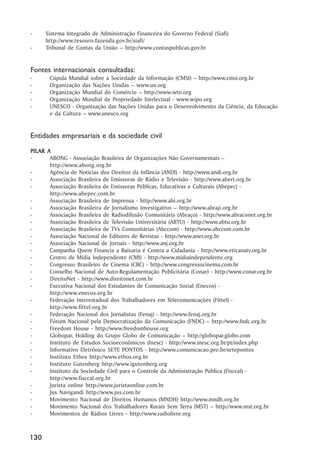 -     Sistema Integrado de Administração Financeira do Governo Federal (Siafi)
      http://www.tesouro.fazenda.gov.br/siafi/
-     Tribunal de Contas da União –– http://www.contaspublicas.gov.br


Fontes internacionais consultadas:
-      Cúpula Mundial sobre a Sociedade da Informação (CMSI) –– http://www.cmsi.org.br
-      Organização das Nações Unidas –– www.un.org
-      Organização Mundial do Comércio –– http://www.wto.org
-      Organização Mundial de Propriedade Intelectual - www.wipo.org
-      UNESCO - Organização das Nações Unidas para o Desenvolvimento da Ciência, da Educação
       e da Cultura –– www.unesco.org


Entidades empresariais e da sociedade civil
PIL AR A
PILAR
-       ABONG - Associação Brasileira de Organizações Não Governamentais ––
        http://www.abong.org.br
-       Agência de Notícias dos Direitos da Infância (ANDI) - http://www.andi.org.br
-       Associação Brasileira de Emissoras de Rádio e Televisão - http://www.abert.org.br
-       Associação Brasileira de Emissoras Públicas, Educativas e Culturais (Abepec) -
        http://www.abepec.com.br
-       Associação Brasileira de Imprensa - http://www.abi.org.br
-       Associação Brasileira de Jornalismo Investigativo –– http://www.abraji.org.br
-       Associação Brasileira de Radiodifusão Comunitária (Abraço) - http://www.abraconet.org.br
-       Associação Brasileira de Televisão Universitária (ABTU) - http://www.abtu.org.br
-       Associação Brasileira de TVs Comunitárias (Abccom) - http://www.abccom.com.br
-       Associação Nacional de Editores de Revistas - http://www.aner.org.br
-       Associação Nacional de Jornais - http://www.anj.org.br
-       Campanha Quem Financia a Baixaria é Contra a Cidadania - http://www.eticanatv.org.br
-       Centro de Mídia Independente (CMI) - http://www.midiaindependente.org
-       Congresso Brasileiro de Cinema (CBC) - http://www.congressocinema.com.br
-       Conselho Nacional de Auto-Regulamentação Publicitária (Conar) - http://www.conar.org.br
-       DireitoNet - http://www.direitonet.com.br
-       Executiva Nacional dos Estudantes de Comunicação Social (Enecos) -
        http://www.enecos.org.br
-       Federação Interestadual dos Trabalhadores em Telecomunicações (Fittel) -
        http://www.fittel.org.br
-       Federação Nacional dos Jornalistas (Fenaj) - http://www.fenaj.org.br
-       Fórum Nacional pela Democratização da Comunicação (FNDC) –– http://www.fndc.org.br
-       Freedom House - http://www.freedomhouse.org
-       Globopar, Holding do Grupo Globo de Comunicação –– http://globopar.globo.com
-       Instituto de Estudos Socioeconômicos (Inesc) - http://www.inesc.org.br/pt/index.php
-       Informativo Eletrônico SETE PONTOS - http://www.comunicacao.pro.br/setepontos
-       Instituto Ethos http://www.ethos.org.br
-       Instituto Gutenberg http://www.igutenberg.org
-       Instituto da Sociedade Civil para o Controle da Administração Pública (Fisccal) -
        http://www.fisccal.org.br
-       Jurista online http://www.juristaonline.com.br
-       Jus Navigandi http://www.jus.com.br
-       Movimento Nacional de Direitos Humanos (MNDH) http://www.mndh.org.br
-       Movimento Nacional dos Trabalhadores Rurais Sem Terra (MST) –– http://www.mst.org.br
-       Movimentos de Rádios Livres - http://www.radiolivre.org



130
 