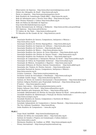 -        Observatório da Imprensa - http://www.observatoriodaimprensa.com.br
-        Ordem dos Advogados do Brasil - http://www.oab.org.br
-        Parem as máquinas - http://www.paremasmaquinas.com.br
-        Rede Brasileira de Comunicação Cidadã (RBC) –– http://www.rbc.org.br
-        Rede de informações para o Terceiro Setor (Rits) –– http://www.rits.org.br
-        Rede Direitos Humanos e Cultura http://www.dhnet.org.br
-        Rede em Defesa da Liberdade de Imprensa -
         http://www.liberdadedeimprensa.org.br/
-        Revista Iberoamericana de Arbitraje y Mediación - http://www.servilex.com.pe/arbitraje
-        SOS Imprensa - http://www.unb.br/fac/sos
-        TV Cultura de São Paulo –– http://www.tvcultura.gov.br
-        TV Educativa do Rio Grande do Sul –– http://www.tve.com.br

PIL AR B
PILAR
-       Associação Brasileira de Autores, Compositores, Intérpretes e Músicos ––
        http://www.abrac.org.br
-       Associação Brasileira de Direitos Reprográficos –– http://www.abdr.org.br
-       Associação Brasileira de Empresas de Software –– http://www.abes.org.br
-       Associação Brasileira de Escritores –– http://www.abe.org.br
-       Associação Brasileira de Música –– http://www.abramus.org.br
-       Associação Brasileira dos Autores de Livros Educativos –– http://www.abrale.org.br
-       Associação Brasileira dos Direitos de Autores Visuais –– http://www.autvis.org.br
-       Associação Brasileira dos Produtores de Discos –– http://www.abpd.org.br
-       Associação de Compositores e Intérpretes Musicais do Brasil –– http://www.acimbra.org.br
-       Associação de Defesa da Propriedade Intelectual –– http://www.adepi.org.br
-       Associação de Músicos, Arranjadores e Regentes –– http://www.amar.org.br
-       Associação Defensora de Direitos Autorais Fonomecânicos - http://www.addaf.org.br
-       Associação dos Titulares de Direitos Autorais –– http://www.atida.org.br
-       Associação Nacional de Autores, Compositores, Intérpretes e Músicos ––
        http://www.anacim.org.br
-       Creative Commons –– http://www.creativecommons.org
-       Escritório Central de Arrecadação e Distribuição –– http://www.ecad.org.br
-       Faculdade Getúlio Vargas –– http://www.diretorio.fgv.br/cts
-       Instituto de Direito do Comércio Internacional e Desenvolvimento –– http://www.idcid.org.br
-       Instituto Indígena Brasileiro para Propriedade Intelectual –– http://www.inbrap.org.br
-       IP Justice –– http://www.ipjustice.org.br
-       Projeto Inter-meios –– http://www.projetointermeios.com.br
-       Projeto Software Livre Brasil –– http://www.softwarelivre.org.br
-       Rede Brasileira pela Integração dos Povos –– http://www.rebrip.org.br
-       Sociedade Administradora de Direitos de Execução Musical do Brasil - www.sadembra.org.br
-       Sociedade Brasileira de Administração e Proteção de Direitos Intelectuais ––
        http://www.socimpro.org.br
-       Sociedade Brasileira de Autores, Compositores e Escritores de Música ––
        http://www.sbacem.org.br
-       Sociedade Independente de Compositores e Autores Musicais –– http://www.sicam.org.br
-       The Free Software Foundation - http://www.fsf.org
-       União Brasileira de Compositores –– www.ubc.org.br

PIL AR
PILAR    C
-         Grupo Brasil AntiSPAM - http://www.brasilantispam.org/
-         Instituto de Defesa do Consumidor (Idec) –– http://www.idec.org.br
-         Instituto de Estudos e Projetos em Comunicação e Cultura (Indecs) ––
          http://www.indecs.org.br
-         Movimento Brasileiro de Combate ao SPAM - http://www.antispam.org.br
-         Privacy International –– http://www.privacyinternational.org


                                                                                                  131
 
