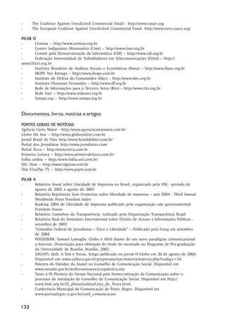 -     The Coalition Against Unsolicited Commercial Email - http://www.cauce.org
-     The European Coalition Against Unsolicited Commercial Email -http://www.euro.cauce.org/

PIL AR D
PILAR
-       Cemina –– http://www.cemina.org.br
-       Centro Indigenista Missionário (Cimi) –– http://www.cimi.org.br
-       Comitê pela Democratização da Informática (CDI) –– http://www.cdi.org.br
-       Federação Interestadual de Trabalhadores em Telecomunicações (Fittel) –– http:///
www.fittel.org.br
-       Instituto Brasileiro de Análises Sociais e Econômicas (Ibase) –– http://www.ibase.org.br
-       IBOPE Net Ratings –– http://www.ibope.com.br
-       Instituto de Defesa do Consumidor (Idec) –– http://www.idec.org.br
-       Instituto Florestan Fernandes –– http://www.iff.org.br
-       Rede de Informações para o Terceiro Setor (Rits) –– http://www.rits.org.br
-       Rede Saci –– http://www.redesaci.org.br
-       Sampa.org –– http://www.sampa.org.br


Documentos, livros, notícias e artigos
FONTES GERAIS DE NOTÍCIAS
Agência Carta Maior - http://www.agenciacartamaior.com.br/
Globo On line –– http://www.globoonline.com.br
Jornal Brasil de Fato http://www.brasildefato.com.br/
Portal dos Jornalistas http://www.jornalistas.com/
Portal Terra –– http://www.terra.com.br
Primeira Leitura –– http://www.primeiraleitura.com.br/
Folha online –– http://www.folha.uol.com.br/
IDG Now –– http://www.idgnow.com.br
Tela Viva/Pay TV –– http://www.paytv.com.br

PIL AR A
PILAR
-       Relatório Anual sobre Liberdade de Imprensa no Brasil, organizado pela ANJ - período de
        agosto de 2002 a agosto de 2003
-       Relatório Repórteres Sem Fronteiras sobre liberdade de imprensa –– ano 2004 - Third Annual
        Worldwide Press Freedom Index
-       Ranking 2004 de Liberdade de Imprensa publicado pela organização não governamental
        Freedom House
-       Relatório Caminhos da Transparência, realizado pela Organização Transparência Brasil
-       Relatório final do Seminário Internacional sobre Direito de Acesso a Informações Públicas -
        setembro de 2003
-       ““Conselho Federal de Jornalismo –– Ética e Liberdade”” –– Publicado pela Fenaj em setembro
        de 2004
-       POSSEBOM, Samuel Lamoglia. Globo e Abril diante de um novo paradigma comunicacional:
        a Internet. Dissertação para obtenção de título de mestrado no Programa de Pós-graduação
        da Universidade de Brasília, Brasília, 2002.
-       SALVATI, Ideli. A Tela é Nossa. Artigo publicado no jornal O Globo em 30 de agosto de 2004.
        Disponível em www.cultura.gov.br/projetoancinav/materia/materia.php?codigo=34.
-       Palestra do Ouvidor da Anatel no Conselho de Comunicação Social. Disponível em
        www.senado.gov.br/web/comissoes/ccs/palestra.asp
-       Teses à IX Plenária do Fórum Nacional pela Democratização da Comunicação sobre o
        processo de instalação do Conselho de Comunicação Social. Disponível em http://
        www.fndc.org.br/IX_plenaria/data/Lista_de_Teses.html.
-       Conferência Municipal de Comunicação de Porto Alegre. Disponível em
        www.portoalegre.rs.gov.br/conf_comunicacao/


132
 