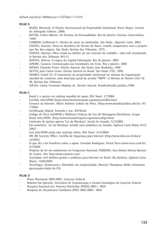 default.asp?proj=460&secao=1327&m1=11519.

PIL AR B
PILAR
-       BASSO, Maristela. O Direito Internacional da Propriedade Intelectual. Porto Alegre: Livraria
        do Advogado Editora, 2000.
-       BITTAR, Carlos Alberto. Os Direitos da Personalidade. Rio de Janeiro: Forense Universitária,
        1989.
-       CARBONI, Guilherme C. Direito de autor na multimídia. São Paulo , Quartier Latin, 2003.
-       CHAVES, Antonio. Nova Lei Brasileira de Direito de Autor: estudo comparativo com o projeto
        que lhe deu origem. São Paulo: Revista dos Tribunais, 1975.
-       CHAVES, Antonio. Obra criada no âmbito de um contrato de trabalho - obra sob encomenda.
        in Revista dos Tribunais 491/11
-       DANTAS, Marcos. A Lógica do Capital Informação. Rio de Janeiro. 2002
-       GINDRE, Gustavo. Comunicação nas Sociedades em Crise. Rio e Janeiro. 2002
-       MANSO, Eduardo Vieira. Direito Autoral. São Paulo: José Bushasky, 1980
-       NETTO, José Carlos Costa. Direito Autoral no Brasil. São Paulo: FTD, 1998.
-       SOARES, Guido F.S. O tratamento da propriedade intelectual no sistema da organização
        mundial do comércio: uma descrição geral do acordo "TRIPS". in Revista de Direito Civil 74/
        98, Revista dos Tribunais.
-       SOUZA, Carlos Fernando Mathias de. Direito Autoral. Brasília:Brasília Jurídica,1998.

PIL AR
PILAR    C
-         Brasil é o quarto no ranking mundial do spam, IDG Now!, 1/7/2004
-         Cartilha Anti-SPAM (http://www.brasilantispam.org/main/cartilha.htm)
-         Censura na Internet. Mário Antônio Lobato de Paiva. (http://www.mundojuridico.adv.br). 01/
          7/2004
-         Certificação Digital: Entenda e use. ICP-Brasil.
-         Código de Ética AntiSPAM e Melhores Práticas de Uso de Mensagens Eletrônicas. Grupo
          Brasil Anti-SPAM. (http://www.brasilantispam.org/main/codigo.htm)
-         Comissão de Justiça aprova "Lei da Mordaça". Jornal do Senado, 5/12/2002
-         Em manchete, ‘‘Lei da Mordaça’’ acende nova polêmica no Senado, Agência Carta Maior, 6/12/
          2002
-         Leis anti-SPAM ainda não surtiram efeito. IDG Now!, 21/5/2004
-         NIC BR Security Office. Cartilha de Segurança para Internet (http://www.nbso.nic.br/docs/
          cartilha)
-         O que diz a lei brasileira sobre o spam. Giordani Rodrigues. Portal Terra (www.terra.com.br)
          4/7/2004
-         Projetos de lei em andamento no Congresso Nacional, FERREIRA, Ana Amelia Menna Barreto
          de Castro, Site http://www.camara-e.net/
-         Sociedade civil definirá gestão e políticas para Internet no Brasil, Bia Barbosa, Agência Carta
          Maior, 13/04/2004
-         Tecnologia, democracia e liberdade em reciprocidade, Marcelo Thompson Mello Guimarães
          (procurador-chefe do ITI)

PIL AR D
PILAR
-     Plano Plurianual 2003-2007, Governo Federal
-     Boletim Em Questão, Secretaria de Comunicação e Gestão Estratégica do Governo Federal
-     Pesquisa Nacional por Amostra Domiciliar (PNAD) 2003 –– IBGE
-     Pesquisa de Orçamentos Familiares (POF) 2002-2003 - IBGE




                                                                                                    133
 