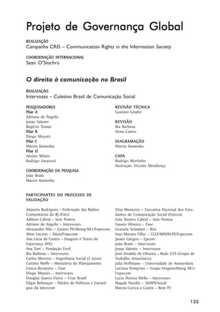 Projeto de Governança Global
REALIZAÇÃO
Campanha CRIS –– Communication Rights in the Information Society
COORDENAÇÃO INTERNACIONAL
Sean O’’Siochrú


O direito à comunicação no Brasil
REALIZAÇÃO
Intervozes –– Coletivo Brasil de Comunicação Social
PESQUISADORES                                      REVISÃO TÉCNICA
Pilar A                                            Gustavo Gindre
Adriano de Ângelis
Jonas Valente                                      REVISÃO
Rogério Tomaz                                      Bia Barbosa
Pilar B                                            Oona Castro
Diogo Moysés
Pilar C                                            DIAGRAMAÇÃO
Marcio Kameoka                                     Marcio Kameoka
Pilar D
Aloísio Milani                                       APA
                                                   C APA
Rodrigo Savazoni                                   Rodrigo Murtinho
                                                   Ilustração: Vicente Mendonça
COORDENAÇÃO DA PESQUISA
João Brant
Marcio Kameoka


PAR TICIPANTES DO PROCES SO DE
PARTICIP
    TICIPANTES    PROCESSO
  ALIDAÇÃO
V ALID AÇÃO

Adaucto Rodrigues –– Federação das Rádios          Elisa Monteiro –– Executiva Nacional dos Estu-
Comunitárias do RJ (Farc)                          dantes de Comunicação Social (Enecos)
Adilson Cabral –– Sete Pontos                      Eula Tavares Cabral –– Sete Pontos
Adriano de Angelis –– Intervozes                   Fausto Oliveira –– Fase
Alessandra Nilo –– Gestos PE/Abong-NE1/Fopecom     Graciela Selaimen –– Rits
Aline Lucena –– Sinos/Fopecom                      Ivan Moraes Filho –– CCLF/MNDH-PE/Fopecom
Ana Lúcia de Castro –– Imagens e Vozes da          James Görgen –– Epcom
Esperança (IVE)                                    João Brant –– Intervozes
Ana Toni –– Fundação Ford                          Jonas Valente –– Intervozes
Bia Barbosa –– Intervozes                          José Arnaldo de Oliveira –– Rede GTA (Grupo de
Carlos Moreira –– Engenharia Social (3 setor)      Trabalho Amazônico)
Corinto Meffe –– Ministério do Planejamento        Julia Hoffmann –– Universidade de Amsterdam
Cunca Bocayuva –– Fase                             Luciana Peregrino –– Grupo Origem/Abong NE1/
Diogo Moysés –– Intervozes                         Fopecom
Douglas Soares Vieira –– Criar Brasil              Lucio Pereira Mello –– Intervozes
Edgar Rebouças –– Núcleo de Políticas e Estraté-   Magaly Pazello –– DAWN/Socid
gias da Intercom                                   Marcia Correa e Castro –– Bem TV


                                                                                              135
 