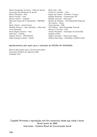 Marcia Evangelista de Souza –– Folha de Xerém/      Paulo Lima –– Rits
Associação dos Moradores de Xerém                   Priscila D. Carvalho –– Cimi
Marcio Alexandre –– Rits                            Regina dos Santos –– Dombali e Fonacor
Marcus Aurelio –– Unirr                             Rodrigo Murtinho –– Comunicação UFF
Marcus Azaziel –– consultor                         Rodrigo Savazoni –– Intervozes
Maria das Graças de O. Nascimento –– MIR/ISER/      Rosário de Pompéia –– CCLF/Abong-NE1/Fopecom
IVE                                                 Taís Ladeira –– Amarc
Mauro Vianna –– Jornal Inverta                      Tiago Quiroga - UFRJ
Michelle Prazeres –– Ação Educativa –– Observató-   Tori Holmes –– Open Knowledge Network
rio da Educação                                     Venicio A. De Lima –– UnB
Neuza Regina Carneiro –– Imac                       Viviane Brochardt –– Articulação do Semi-árido
Nilza Iraci –– Geledés                              Brasileiro (ASA)
Orlando Tavares - PPGCOM-UFF                        Wallace Hermann –– Ponto Com Saúde
Pablo Camargo Cerdeira –– IDCID                     William Dias Braga –– ECO/UFRJ e ULEPICC Brasil



                                 realização                VALID
                                                            ALIDAÇÃO:
Agradecimentos pelo apoio para a r ealização da OFICINA DE VALID AÇÃO:

Rede de Informações para o Terceiro Setor (Rits)
Associação Brasileira de Imprensa (ABI)
Fundação Ford




 Copyleft. Permitida a reprodução sem fins comerciais, desde que citada a fonte.
                              Brasil. Junho de 2005
               Intervozes - Coletivo Brasil de Comunicação Social

136
 