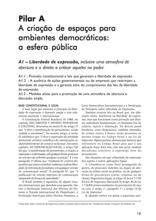Pilar A
A criação de espaços para
ambientes democráticos:
a esfera pública
A1 –– Liberdade de expressão, inclusive uma atmosfera de
abertura e o direito a criticar aqueles no poder.
A1.1 - Provisão constitucional e leis que garantam a liberdade de expressão.
A1.2 - A ausência de ações governamentais ou de empresas que restrinjam a
liberdade de expressão e a garantia ativa do cumprimento das leis de liberdade
de expressão.
A1.3 - Medidas ativas para a promoção de uma atmosfera de abertura e
discussão ampla.
BASE CONSTITUCIONAL E LEGAL                                         Carta Democrática Interamericana e a Declaração
   A base legal que sustenta o princípio da liber-                  de Princípios sobre Liberdade de Expressão.
dade de expressão é bastante ampla e tem refe-                          Também existem leis no Brasil que, em dife-
rências nacionais e internacionais.                                 rentes níveis, interferem na liberdade de expres-
   A Constituição Federal Brasileira de 1988, no                    são, mas que funcionam como proteção aos direi-
capítulo DOS DIREITOS E DEVERES INDIVIDUAIS                         tos individuais fundamentais: as chamadas leis de
E COLETIVOS, determina no inciso IV do artigo 5º                    calúnia, injúria e difamação. No direito penal
que ““é livre a manifestação do pensamento, sendo                   brasileiro, estes dispositivos, também chamados
vedado o anonimato””. No mesmo artigo, o inciso                     de crimes contra a honra, estão presentes ao
IX estabelece que ““é livre a expressão da atividade                mesmo tempo no Código Penal e na Lei de
intelectual, artística, científica e de comunicação, in-            Imprensa. Alguns juristas afirmam que bastaria que
dependentemente de censura ou licença””. Em outro                   estivessem no Código Penal para que a sua
capítulo, DA COMUNICAÇÃO SOCIAL, o artigo 220                       aplicação fosse feita sem com isso gerar nenhum
diz que ““a manifestação do pensamento, a criação, a                mecanismo restritivo à expressão livre do
expressão e a informação, sob qualquer forma, processo              pensamento.
ou veículo não sofrerão qualquer restrição””. E o seu                   São situações em que a liberdade de expressão
parágrafo 1º afirma que ““nenhuma lei conterá dis-                  fica sujeita a outras aplicações legais:
positivo que possa constituir embaraço à plena liber-                   1. Considera-se crime fazer propaganda de
dade de informação jornalística em qualquer veículo                 guerra, de processos violentos ou ilegais de alte-
de comunicação social””. O parágrafo 6º, que ““a                    ração da ordem social ou política, ou de qualquer
publicação de veículo impresso de comunicação                       forma de preconceito (racial, religioso ou de
independe de licença de autoridade””.                               classe). Disposições legais: a) artigo 22 da Lei 7.170/
   O Brasil também é signatário de alguns trata-                    83 (Lei de Segurança Nacional); b) artigo 20 da Lei
dos internacionais que abordam essa questão. São                    7.716/89 (crimes resultantes do preconceito de raça
eles a Declaração Universal dos Direitos do Ho-                     ou cor); c) artigo 1°, parágrafo 1°, e artigo 14 da
mem, o Tratado Internacional de Chapultepec, a                      Lei de Imprensa1.
Declaração Americana Sobre Direitos Humanos, a                          2. Quando estiver em pauta a segurança naci-

1 Veja mais sobre a atual Lei de Imprensa e sobre o projeto para a nova lei em ““Tendências Atuais e Futuras”” do atributo A2.



                                                                                                                                 19
 