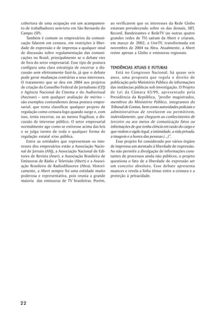 cobertura de uma ocupação em um acampamen-             ao verificarem que os interesses da Rede Globo
to de trabalhadores sem-teto em São Bernardo do        estavam prevalecendo sobre os das demais, SBT,
Campo (SP).                                            Record, Bandeirantes e RedeTV (as outras quatro
   Também é comum os empresários da comuni-            grandes redes de TV) saíram da Abert e criaram,
cação falarem em censura, em restrições à liber-       em março de 2002, a UneTV, transformada em
dade de expressão e de imprensa a qualquer sinal       novembro de 2004 na Abra. Atualmente, a Abert
de discussão sobre regulamentação das comuni-          reúne apenas a Globo e emissoras regionais.
cações no Brasil, principalmente se o debate vier
de fora do setor empresarial. Esse tipo de postura
configura uma clara estratégia de encerrar a dis-                     ATUAIS
                                                       TENDÊNCIAS ATUAIS E FUTURAS
cussão sem efetivamente fazê-la, já que o debate           Está no Congresso Nacional, há quase seis
pode gerar mudanças contrárias a seus interesses.      anos, uma proposta que regula o direito de
O tratamento que se deu em 2004 aos projetos           publicação pelo Ministério Público de informações
de criação do Conselho Federal de Jornalismo (CFJ)     das instâncias públicas sob investigação. O Projeto
e Agência Nacional do Cinema e do Audiovisual          de Lei da Câmara 65/99, apresentado pela
(Ancinav) –– sem qualquer avaliação de mérito ––       Presidência da República, ““proíbe magistrados,
são exemplos contundentes dessa postura empre-         membros do Ministério Público, integrantes do
sarial, que tenta classificar qualquer projeto de      Tribunal de Contas, bem como autoridades policiais e
regulação como censura logo quando surge e, com        administrativas de revelarem ou permitirem,
isso, tenta encerrar, ou ao menos fragilizar, a dis-   indevidamente, que cheguem ao conhecimento de
cussão de interesse público. O setor empresarial       terceiro ou aos meios de comunicação fatos ou
normalmente age como se estivesse acima das leis       informações de que tenha ciência em razão do cargo e
e se julga isento de toda e qualquer forma de          que violem o sigilo legal, a intimidade, a vida privada,
regulação estatal e/ou pública.                        a imagem e a honra das pessoas (...)””.
   Entre as entidades que representam os inte-             Esse projeto foi considerado por vários órgãos
resses dos empresários estão a Associação Nacio-       de imprensa um atentado à liberdade de expressão.
nal de Jornais (ANJ), a Associação Nacional de Edi-    Ao não permitir a divulgação de informações cons-
tores de Revista (Aner), a Associação Brasileira de    tantes de processos ainda não públicos, o projeto
Emissoras de Rádio e Televisão (Abert) e a Associ-     questiona o fato de a liberdade de expressão ser
ação Brasileira de Radiodifusores (Abra). Histori-     um conceito absoluto. Esse debate apresenta
camente, a Abert sempre foi uma entidade muito         nuances e revela a linha tênue entre a censura e a
poderosa e representativa, pois reunia a grande        proteção à privacidade.
maioria das emissoras de TV brasileiras. Porém,




22
 