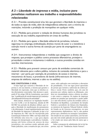 A 2 –– Liberdade de imprensa e mídia, inclusive para
jornalistas realizarem seu trabalho e responsabilidades
relacionadas
A 2.1 - Provisão constitucional e/ou leis que garantam a liberdade da imprensa e
de todos os tipos de mídia, além de independência editorial, com o mínimo de
restrições, incluindo a proibição de monopólios em qualquer mídia.

A 2.2 - Medidas para prevenir a violação de direitos humanos dos jornalistas na
execução de seu trabalho, especialmente em áreas de conflito.

A 2.3 - Medidas para apoiar a liberdade editorial de jornalistas, inclusive
segurança no emprego, sindicalização, direitos morais de autor e a resistência à
coerção moral e outras formas de coerção por parte de empregadores ou
outrem.

A 2.4 - Instrumentos independentes e medidas que assegurem o direito de
resposta, que protejam o público contra processos difamatórios, protejam a
privacidade e evitem o incitamento à violência, e outras provisões contidas em
acordos internacionais.

A 2.5 - Medidas para prevenir censura por parte de entidades comerciais de
material relevante para a esfera pública, inclusive de conteúdo eletrônico e para a
internet –– por parte, por exemplo, de provedores de acesso à internet,
mecanismos de busca, e provedores de banda (infra-estrutura de internet,
empresa de telefonia, internet a cabo ou via satélite).
BASE CONSTITUCIONAL E LEGAL                           casos, sofre aplicação com restrições e alterações
    A base legal que sustenta a liberdade de im-      de penalidades. A lei em vigor prevê apreensão
prensa é, em sua maioria, a mesma que garante a       de jornais que incitem a subversão da ordem po-
liberdade de expressão, visto que os direitos es-     lítica e social. Prevê, também, que, em caso de
tão diretamente conectados. Vale destacar o pará-     processo por calúnia, injúria ou difamação, este
grafo 6º do artigo 220 da Constituição, que prevê     deve ser encaminhado contra o diretor ou editor,
que ““a publicação de veículo impresso de comunica-   e não contra a empresa. Os órgãos de imprensa
ção independe de licença de autoridade””.             podem ser punidos por questionar o poder públi-
    Além destas, destaca-se na legislação brasilei-   co e não têm direito à prova da verdade contra o
ra a Lei 5.250, a Lei da Imprensa, datada de 09/      Presidente da República, o presidente do Senado
02/1967 (no período da ditadura militar), que re-     Federal, o presidente da Câmara dos Deputados,
gula a liberdade de manifestação do pensamento        os ministros do Supremo Tribunal Federal, chefes
e da informação. A atual regulamentação que trata     de Estado ou de Governo estrangeiros, ou seus
de liberdade de imprensa é defasada, já que a Lei     representantes diplomáticos. Isto é, não podem
de Imprensa de 1967 não foi incorporada pela          provar que a denúncia ou acusação é procedente.
Constituição Federal de 1988 e até hoje ainda não     Em virtude de seu caráter autoritário, a lei há tem-
foi definida uma nova lei, o que gera alguns          pos não vem sendo aplicada em seus pormenores
choques de interpretação e prevalência. Contudo,      e foi criado um vácuo pela falta de outra que a
mesmo sob fortes críticas de setores da área          substitua.
jornalística, ela continua sendo aplicada pelo            Sobre a proposta de substituição da Lei de Im-
Poder Judiciário, com a ressalva de que, em certos    prensa, veja em ““Tendências Atuais Futuras””.


                                                                                                     23
 