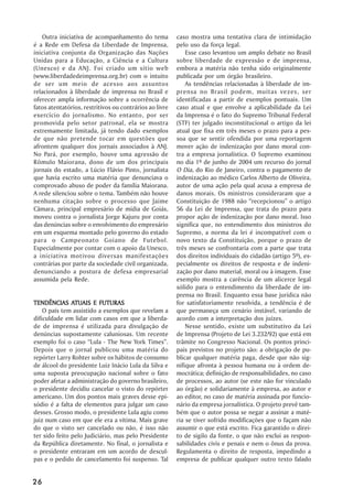 Outra iniciativa de acompanhamento do tema            caso mostra uma tentativa clara de intimidação
é a Rede em Defesa da Liberdade de Imprensa,             pelo uso da força legal.
iniciativa conjunta da Organização das Nações                Esse caso levantou um amplo debate no Brasil
Unidas para a Educação, a Ciência e a Cultura            sobre liberdade de expressão e de imprensa,
(Unesco) e da ANJ. Foi criado um sítio web               embora a matéria não tenha sido originalmente
(www.liberdadedeimprensa.org.br) com o intuito           publicada por um órgão brasileiro.
de ser um meio de acesso aos assuntos                        As tendências relacionadas à liberdade de im-
relacionados à liberdade de imprensa no Brasil e         prensa no Brasil podem, muitas vezes, ser
oferecer ampla informação sobre a ocorrência de          identificadas a partir de exemplos pontuais. Um
fatos atentatórios, restritivos ou contrários ao livre   caso atual e que envolve a aplicabilidade da Lei
exercício do jornalismo. No entanto, por ser             da Imprensa é o fato do Supremo Tribunal Federal
promovida pelo setor patronal, ela se mostra             (STF) ter julgado inconstitucional o artigo da lei
extremamente limitada, já tendo dado exemplos            atual que fixa em três meses o prazo para a pes-
de que não pretende tocar em questões que                soa que se sentir ofendida por uma reportagem
afrontem qualquer dos jornais associados à ANJ.          mover ação de indenização por dano moral con-
No Pará, por exemplo, houve uma agressão de              tra a empresa jornalística. O Supremo examinou
Rômulo Maiorana, dono de um dos principais               no dia 1º de junho de 2004 um recurso do jornal
jornais do estado, a Lúcio Flávio Pinto, jornalista      O Dia, do Rio de Janeiro, contra o pagamento de
que havia escrito uma matéria que denunciava o           indenização ao médico Carlos Alberto de Oliveira,
comprovado abuso de poder da família Maiorana.           autor de uma ação pela qual acusa a empresa de
A rede silenciou sobre o tema. Também não houve          danos morais. Os ministros consideraram que a
nenhuma citação sobre o processo que Jaime               Constituição de 1988 não ““recepcionou”” o artigo
Câmara, principal empresário de mídia de Goiás,          56 da Lei de Imprensa, que trata do prazo para
moveu contra o jornalista Jorge Kajuru por conta         propor ação de indenização por dano moral. Isso
das denúncias sobre o envolvimento do empresário         significa que, no entendimento dos ministros do
em um esquema montado pelo governo do estado             Supremo, a norma da lei é incompatível com o
para o Campeonato Goiano de Futebol.                     novo texto da Constituição, porque o prazo de
Especialmente por contar com o apoio da Unesco,          três meses se confrontaria com a parte que trata
a iniciativa motivou diversas manifestações              dos direitos individuais do cidadão (artigo 5º), es-
contrárias por parte da sociedade civil organizada,      pecialmente os direitos de resposta e de indeni-
denunciando a postura de defesa empresarial              zação por dano material, moral ou à imagem. Esse
assumida pela Rede.                                      exemplo mostra a carência de um alicerce legal
                                                         sólido para o entendimento da liberdade de im-
                                                         prensa no Brasil. Enquanto essa base jurídica não
               ATUAIS
TENDÊNCIAS ATUAIS E FUTURAS                              for satisfatoriamente resolvida, a tendência é de
    O país tem assistido a exemplos que revelam a        que permaneça um cenário instável, variando de
dificuldade em lidar com casos em que a liberda-         acordo com a interpretação dos juízes.
de de imprensa é utilizada para divulgação de                Nesse sentido, existe um substitutivo da Lei
denúncias supostamente caluniosas. Um recente            de Imprensa (Projeto de Lei 3.232/92) que está em
exemplo foi o caso ““Lula - The New York Times””.        trâmite no Congresso Nacional. Os pontos princi-
Depois que o jornal publicou uma matéria do              pais previstos no projeto são: a obrigação de pu-
repórter Larry Rohter sobre os hábitos de consumo        blicar qualquer matéria paga, desde que não sig-
de álcool do presidente Luiz Inácio Lula da Silva e      nifique afronta à pessoa humana ou à ordem de-
uma suposta preocupação nacional sobre o fato            mocrática; definição de responsabilidades, no caso
poder afetar a administração do governo brasileiro,      de processos, ao autor (se este não for vinculado
o presidente decidiu cancelar o visto do repórter        ao órgão) e solidariamente à empresa, ao autor e
americano. Um dos pontos mais graves desse epi-          ao editor, no caso de matéria assinada por funcio-
sódio é a falta de elementos para julgar um caso         nário da empresa jornalística. O projeto prevê tam-
desses. Grosso modo, o presidente Lula agiu como         bém que o autor possa se negar a assinar a maté-
juiz num caso em que ele era a vítima. Mais grave        ria se tiver sofrido modificações que o façam não
do que o visto ser cancelado ou não, é isso não          assumir o que está escrito. Fica garantido o direi-
ter sido feito pelo Judiciário, mas pelo Presidente      to de sigilo da fonte, o que não exclui as respon-
da República diretamente. No final, o jornalista e       sabilidades civis e penais e nem o ônus da prova.
o presidente entraram em um acordo de descul-            Regulamenta o direito de resposta, impedindo a
pas e o pedido de cancelamento foi suspenso. Tal         empresa de publicar qualquer outro texto falado


26
 