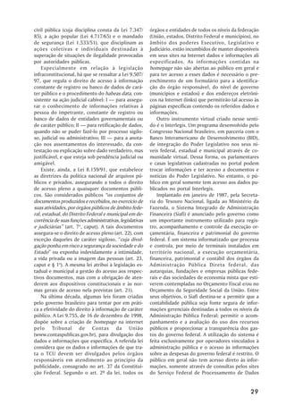 civil pública (cuja disciplina consta da Lei 7.347/       órgãos e entidades de todos os níveis da federação
85), a ação popular (Lei 4.717/65) e o mandado            (União, estados, Distrito Federal e municípios), no
de segurança (Lei 1.533/51), que disciplinam as           âmbito dos poderes Executivo, Legislativo e
ações coletivas e individuais destinadas à                Judiciário, estão incumbidos de manter disponíveis
superação de situações de ilegalidade provocadas          em seus sites na Internet dados e informações ali
por autoridades públicas.                                 especificados. As informações contidas na
    Especialmente em relação à legislação                 homepage não são abertas ao público em geral e
infraconstitucional, há que se ressaltar a Lei 9.507/     para ter acesso a esses dados é necessário o pre-
97, que regula o direito de acesso à informação           enchimento de um formulário para a identifica-
constante de registro ou banco de dados de cará-          ção do órgão responsável, do nível de governo
ter público e o procedimento do habeas data, con-         (municípios e estados) e dos endereços eletrôni-
sistente na ação judicial cabível: I —— para assegu-      cos na Internet (links) que permitirão tal acesso às
rar o conhecimento de informações relativas à             páginas específicas contendo os referidos dados e
pessoa do impetrante, constante de registro ou            informações.
banco de dados de entidades governamentais ou                 Outro instrumento virtual criado nesse senti-
de caráter público; II —— para retificação de dados,      do é o Interlegis. Um programa desenvolvido pelo
quando não se puder fazê-lo por processo sigilo-          Congresso Nacional brasileiro, em parceria com o
so, judicial ou administrativo; III —— para a anota-      Banco Interamericano de Desenvolvimento (BID),
ção nos assentamentos do interessado, da con-             de integração do Poder Legislativo nos seus ní-
testação ou explicação sobre dado verdadeiro, mas         veis federal, estadual e municipal através de co-
justificável, e que esteja sob pendência judicial ou      munidade virtual. Dessa forma, os parlamentares
amigável.                                                 e casas legislativas cadastradas no portal podem
    Existe, ainda, a Lei 8.159/91, que estabelece         trocar informações e ter acesso a documentos e
as diretrizes da política nacional de arquivos pú-        notícias do Poder Legislativo. No entanto, o pú-
blicos e privados, assegurando a todos o direito          blico em geral somente tem acesso aos dados pu-
de acesso pleno a quaisquer documentos públi-             blicados no portal Interlegis.
cos. São considerados públicos ““os conjuntos de              Implantado em janeiro de 1987, pela Secreta-
documentos produzidos e recebidos, no exercício de        ria do Tesouro Nacional, ligada ao Ministério da
suas atividades, por órgãos públicos de âmbito fede-      Fazenda, o Sistema Integrado de Administração
ral, estadual, do Distrito Federal e municipal em de-     Financeira (Siafi) é anunciado pelo governo como
corrência de suas funções administrativas, legislativas   um importante instrumento utilizado para regis-
e judiciárias”” (art. 7o, caput). A tais documentos       tro, acompanhamento e controle da execução or-
assegura-se o direito de acesso pleno (art. 22), com      çamentária, financeira e patrimonial do governo
exceção daqueles de caráter sigiloso, ““cuja divul-       federal. É um sistema informatizado que processa
gação ponha em risco a segurança da sociedade e do        e controla, por meio de terminais instalados em
Estado”” ou exponha indevidamente a intimidade,           território nacional, a execução orçamentária,
a vida privada ou a imagem das pessoas (art. 23,          financeira, patrimonial e contábil dos órgãos da
caput e § 1o). A mesma lei atribui à legislação es-       Administração Pública Direta federal, das
tadual e municipal a gestão do acesso aos respec-         autarquias, fundações e empresas públicas fede-
tivos documentos, mas com a obrigação de aten-            rais e das sociedades de economia mista que esti-
derem aos dispositivos constitucionais e às nor-          verem contempladas no Orçamento Fiscal e/ou no
mas gerais de acesso nela previstas (art. 21).            Orçamento da Seguridade Social da União. Entre
    Na última década, algumas leis foram criadas          seus objetivos, o Siafi destina-se a permitir que a
pelo governo brasileiro para tentar por em práti-         contabilidade pública seja fonte segura de infor-
ca a efetividade do direito à informação de caráter       mações gerenciais destinadas a todos os níveis da
público. A Lei 9.755, de 16 de dezembro de 1998,          Administração Pública Federal; permitir o acom-
dispõe sobre a criação de homepage na internet            panhamento e a avaliação do uso dos recursos
pelo Tribunal de Contas da União                          públicos e proporcionar a transparência dos gas-
(www.contaspublicas.gov.br), para divulgação dos          tos do governo federal. A utilização do sistema é
dados e informações que especifica. A referida lei        feita exclusivamente por operadores vinculados à
considera que os dados e informações de que tra-          administração pública e o acesso às informações
ta o TCU devem ser divulgados pelos órgãos                sobre as despesas do governo federal é restrito. O
responsáveis em atendimento ao princípio da               público em geral não tem acesso direto às infor-
publicidade, consagrado no art. 37 da Constitui-          mações, somente através de consultas pelos sites
ção Federal. Segundo o art. 2º da lei, todos os           do Serviço Federal de Processamento de Dados


                                                                                                          29
 