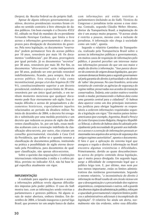 (Serpro), da Receita Federal ou do próprio Siafi.     com informações até então restritas a
    Apesar de alguns esforços governamentais po-      parlamentares (incluindo as do Siafi). Técnicos do
sitivos, decretos presidenciais recentes foram cri-   Congresso e jornalistas terão acesso a esse siste-
ados no sentido contrário à livre obtenção de da-     ma. Contudo, segundo Cláudio Weber Abramo,
dos públicos. Um bom exemplo é o Decreto 4553/        diretor da Transparência Brasil, a implantação do
02, editado no final do mandato do ex-presidente      site é um avanço muito pequeno. ““O acesso ainda
Fernando Henrique Cardoso, que limita o livre         é restrito a poucos, mesmo com a inclusão de
acesso a informações governamentais e altera os       jornalistas. A informação não chega à sociedade
prazos para divulgação de documentos do gover-        como um todo””, aponta.
no. Pela nova legislação, os documentos ““reserva-        Segundo o relatório Caminhos da Transparên-
dos”” podem permanecer fora do acesso público         cia, realizado pela Transparência Brasil sobre o
por 10 anos, renováveis por mais 10. Os docu-         acesso às informações públicas e governamentais,
mentos ““confidenciais””, por 20 anos, prorrogáveis   em muitos casos de requisição de informações pelo
por igual período. Já os documentos ““secretos””      público, é possível perceber um interesse maior
por 30 anos, renováveis por mais 30. Por fim, os      nas informações pessoais do que um uso maior e
documentos ““ultra-secretos”” serão indisponíveis     amplo do direito à informação. ““Isso parece decor-
por 50 anos, podendo ser este período renovável       rer do contexto de origem dessas legislações, que pro-
indefinidamente, ficando, para sempre, fora do        curavam demarcar limites para o segredo governamen-
acesso público. Esta situação é tida como             tal pela garantia do direito à privacidade e do direito
inconstitucional, porque a Lei dos Arquivos (8.159/   de ‘‘saber’’ das pessoas. No caso brasileiro, seria uma
91), constitucionalmente superior a um decreto        tentativa de controlar as agências de segurança do
presidencial, estabelece o prazo limite de 30 anos,   regime militar, preservadas nos acordos da transição
renováveis por um único igual período, e em ne-       conservadora. Todavia, este caráter reativo e restrito
nhum momento menciona que qualquer docu-              tende a mudar, permanecendo o habeas data como
mento pode ficar eternamente sob sigilo. Essa si-     uma garantia central para a cidadania””. O habeas
tuação dificulta o acesso de pesquisadores a do-      data aparece como um dos principais instrumen-
cumentos históricos, especialmente àqueles            tos jurídicos para obrigar legalmente os respon-
relacionados ao período da ditadura militar. No       sáveis a cederem informações requisitadas segun-
início de dezembro de 2004, o decreto foi revoga-     do a legislação em vigor. ““Em muitos países latino-
do e substituído por uma medida provisória e um       americanos (por exemplo, Argentina, Brasil e Peru) e
decreto que reduzem os prazos de sigilo das dife-     do Leste Europeu (como Bulgária, Hungria e Repúbli-
rentes classificações. Se, por um lado, essas medi-   ca Tcheca), o direito de habeas data foi adotado prin-
das acabaram com a renovação indefinida da clas-      cipalmente pela necessidade de garantir aos indivídu-
sificação ultra-secreta, por outro, elas criaram um   os o acesso e a correção de informações pessoais ar-
conselho governamental, vinculado à Casa Civil        mazenadas nos arquivos dos serviços de segurança dos
da Presidência, que define se e quando renovar a      antigos regimes autoritários””, aponta o documento.
classificação de documentos públicos, instituindo     O fato é que a aplicação do sistema legal que
na prática a possibilidade de sigilo eterno decre-    assegura e regula o direito à informação no Brasil
tado pela Presidência, para documentos de qual-       encontra algumas resistências e dificuldades.
quer classificação, não apenas ultra-secretos.        Primeiramente, devido ao quase desconhecimen-
    Sobre a questão das negociações e instituições    to acerca do próprio conteúdo dessa legislação,
internacionais relacionadas à mídia e à esfera pú-    que é muito pouco divulgada. Em segundo lugar,
blica, prevista no indicador A3.4, não há base le-    surge a dificuldade de compreensão legal que o
gal específica atualmente em vigor.                   público leigo tem. E, por último, mas nem por
                                                      isso menos importante, estão os limites adminis-
                                                      trativos das instâncias governamentais. Segundo
IMPLEMENTAÇÃO
IMPLEMENTAÇÃO                                         o mesmo relatório, ““a inconsistência do direito à
   A realidade para aqueles que buscam o acesso       informação no Brasil resulta de um círculo vicioso em
a informações públicas revela algumas dificulda-      que a desorganização e a precariedade dos registros
des impostas pelo poder público. O caso do Siafi      arquivísticos, computacionais e outros, sob a guarda
mostra isso, com as informações sendo restritas a     dos diversos órgãos da administração pública, reforçam
parlamentares e gestores públicos. Há alguns si-      a opacidade governamental e impõem limites políti-
nais de maior abertura, embora tímidos. Em de-        cos e administrativos adicionais à incompletude da
zembro de 2004, o Senado inaugurou o portal Siga      legislação””. O relatório faz ainda um alerta, nor-
Brasil, que promete ter um amplo banco de dados       malmente não tão evidente, sobre essa dificulda-


30
 