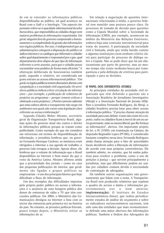 de em se entender as informações públicas                      Em relação à negociação de questões inter-
disponibilizadas ao público, tal qual acontece no           nacionais relacionadas à mídia, o governo fede-
Brasil com o Siafi e o Interlegis: ““Um aspecto im-         ral tem mantido uma postura pouco clara. Os
portante refere-se à opacidade informacional da selva       processos de tomada de decisão para questões
burocrática, que impossibilita ao cidadão chegar sem        como a Cúpula Mundial sobre a Sociedade da
maiores problemas às informações requisitadas. Em           Informação (CMSI), por exemplo, acontecem no
geral, ninguém fora do governo compreende o funcio-         âmbito do Ministério das Relações Exteriores,
namento e a complexidade da gestão das informações          embora haja uma comissão interministerial para
nos órgãos públicos. Por isso, é indispensável que as       tratar do assunto. A participação da sociedade
administrações coloquem à disposição do público os          civil é limitada, ainda que tenha havido convite
índices internos e os catálogos que informam o cidadão      a algumas instituições (sem nenhum critério cla-
sobre qual departamento é responsável por o que, qual       ro) para participar do processo de diálogo so-
departamento deve dispor de que tipo de informação          bre a Cúpula. Não se pode dizer que há um obs-
referente a certo assunto, para que o cidadão possa         curantismo por parte do governo, mas ao mes-
encaminhar seus pedidos de forma mais eficiente.”” A        mo tempo não existe nenhuma busca por trans-
obstrução deliberada de funcionários também                 parência e pela definição de critérios para parti-
pode, segundo o relatório, ser considerada um               cipação e para as decisões.
grave entrave ao acesso informacional público. ““Em
geral, os órgãos públicos temem discussões abertas com
a população e a sociedade civil organizada. Os servi-          PAPEL
                                                            O PAPEL DOS DIFERENTES ATORES ATORES
dores públicos inibem a livre circulação de informa-            As principais entidades da sociedade civil or-
ções –– por exemplo, a publicação de relatórios de          ganizada que têm debatido a questão são a
projetos ou programas –– porque temem críticas e            Associação Brasileira de Jornalismo Investigativo
obstrução a seus projetos (...) Porém é preciso salientar   (Abraji) e a Associação Nacional de Jornais (ANJ).
que uma cultura aberta e transparente não surge em          Para o jornalista Fernando Rodrigues, da Abraji, o
ambientes nos quais não existe uma legislação clara         cidadão brasileiro precisa lutar para obter acesso
referente ao acesso à informação””.                         à informação pública. ““É preciso chamar atenção da
    Segundo Cláudio Weber Abramo, secretário                sociedade para esse debate. Como não existe lei a res-
geral da Organização Transparência Brasil, algu-            peito, todos os cidadãos ficam à mercê de um ou ou-
mas ações do governo atual vão contra o direito             tro governante, mais ou menos liberal, que lhe forneça
às informações públicas porque as tratam como               as informações””, alertou. Um importante projeto
publicidade. Como exemplo do que ele considera              de lei, o PL 219/03, em tramitação na Câmara, do
um retrocesso em termos de disponibilização de              deputado Reginaldo Lopes (PT-MG), é considerado
informação, o jornalista lembrou que, no gover-             bastante completo nessa área. Fernando Rodrigues
no Fernando Henrique Cardoso, os ministros eram             ainda chama atenção para o fato de autoridades
obrigados a informar a sua agenda de trabalho; o            locais decidirem sobre a liberação de informações
governo Lula revogou a decisão. Apesar disso, ele           de acordo com suas próprias conveniências. Ele
lembrou que o volume de informação que o Brasil             também admite, no entanto, que há saídas palia-
disponibiliza na Internet é bem maior do que o              tivas para resolver o problema, como o uso de
resto da América Latina. Abramo afirmou ainda               petições à Justiça –– que servem principalmente a
que a precariedade dos jornais –– como no caso              jornalistas, mas que dificilmente podem ser usa-
das pequenas publicações do interior, que geral-            das por cidadãos comuns devido à necessidade
mente são ligadas a grupos políticos ou                     de contratação de advogados.
empresariais –– é um dos principais fatores que hoje            Há também outras organizações não gover-
dificultam o fluxo de informação.                           namentais que lidam com o tema. A Transparên-
    Um dos exemplos das dificuldades impostas               cia Brasil tem produzido relatórios que expõem
pelo próprio poder público no acesso a informa-             o quadro do acesso a dados e informações go-
ções é a ausência de uma listagem pública dos               vernamentais (ver o item anterior,
donos de emissoras de rádio e TV que têm con-               Implementação O Instituto de Estudos
                                                            Implementação).
cessões públicas. Em 2004, o Ministério das Co-             Sócioeconômicos (Inesc), que realiza periodica-
municações divulgou na Internet a lista com os              mente estudos de análise do orçamento e sobre
sócios das emissoras pela primeira vez na história          os indicadores socioeconômicos nacionais, tem
do país. No entanto, as pressões políticas fizeram,         sido uma das entidades que mais veementemen-
pouco tempo depois, o Ministério retirar as                 te defende uma maior abertura das informações
informações do ar.                                          públicas. Também a Ordem dos Advogados do


                                                                                                             31
 