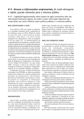 A 4 - Acesso a informações empresariais, de modo abrangente
e rápido, quando relevantes para o interesse público.
A 4.1 - Legislação/regulamentação sobre quebra de sigilo corporativo, além das
informações financeiras básicas, de modo a incluir informação disponível das
corporações que terão influência sobre políticas públicas e o interesse público.

BASE CONSTITUCIONAL E LEGAL                              público leigo, fazendo com que a publicação não
                                                         passe, por vezes, de formalidade. Além disso, é
    A Lei 6.404, de 1976, que regula as companhi-        prática comum hoje no Brasil o uso de empresas
as e sociedades anônimas, prevê a publicação de          offshore para a realização de transações, deixan-
seus balanços anuais no Diário Oficial do estado         do-as sujeitas a legislações de paraísos fiscais ou
no qual têm sede e num jornal de grande                  simplesmente desreguladas.
circulação. Além disso, a lei prevê outras
obrigações de transparências, como no parágrafo
4º de seu artigo 157: ““os administradores da            PAPEL DOS DIFERENTES ATORES
                                                                              ATORES
companhia aberta são obrigados a comunicar imedi-
atamente à bolsa de valores e a divulgar pela imprensa       As Imprensas Oficiais têm aparecido como ato-
qualquer deliberação da assembléia-geral ou dos órgãos   res destacados no cenário de defesa da transpa-
de administração da companhia, ou fato relevante         rência       das     informações        corporativas.
ocorrido nos seus negócios, que possa influir, de modo   Recentemente, a Associação Brasileira de Impren-
ponderável, na decisão dos investidores do mercado       sas Oficiais se manifestou favoravelmente à apro-
de vender ou comprar valores mobiliários emitidos pela   vação do Projeto de Lei 3.741 (ver abaixo, em Ten-
companhia””.                                             dências Atuais e Futuras tal como está, reforçando
                                                                            Futuras)
    As sociedades limitadas, no entanto, estão fora      a importância das sociedades limitadas estarem
dessas regras, e essa tem sido uma estratégia para       também sujeitas a obrigação da publicação dos
fugir da obrigação de transparência. No entanto,         balanços.
o novo Código Civil brasileiro, em vigor desde               O Instituto Ethos de Responsabilidade Empre-
2003, consagra a figura da empresa como                  sarial reúne centenas de grandes empresas, bus-
irradiadora de direitos e obrigações, independen-        cando criar marcos e indicadores de responsabili-
temente de ser sociedade anônima ou limitada.            dade empresarial. No ano de 2003, seus associa-
    É importante notar que o Código de Defesa do         dos tiveram que responder às seguintes questões:
Consumidor (Lei 8.078/90), ao impor uma política             Com relação à elaboração de relatório sobre os
nacional das relações de consumo pautada pelos           aspectos econômicos, sociais e ambientais de suas
princípios da transparência e da harmonia,               atividades, a empresa:
determina aos fabricantes e fornecedores o dever             - Elabora sem regularidade definida relatório com
de garantir ao consumidor as informações                 informações sobre suas ações sociais e ambientais.
desejadas. Esse artifício configura-se como                  - Elabora um relatório anualmente, descrevendo
instrumento de acesso a informações empresari-           suas ações sociais e ambientais e incorporando aspectos
ais de interesse público. Também as novas práti-         quantitativos.
cas da chamada ““governança corporativa”” pare-              - Produz um balanço social que aborda aspectos
cem acrescentar elementos de transparência, em-          sociais, ambientais e econômicos de suas atividades,
bora careçam de base legal constituída.                  contendo exclusivamente resultados favoráveis e sendo
                                                         facilmente acessível.
                                                             - Produz um balanço social que integra as dimen-
IMPLEMENTAÇÃO
IMPLEMENTAÇÃO                                            sões sociais, ambientais e econômicas de suas
                                                         atividades, elaborado com amplo envolvimento interno
   Como já dito, as grandes empresas limitadas           e de stakeholders externos, e facilmente acessível.
não têm a obrigação da publicação de seu balan-              - Não havíamos tratado antes deste assunto.
ço, o que torna extremamente árdua a tarefa de               - Não vemos aplicação disto em nossa empresa.
conseguir informações a seu respeito. Já no to-          (Justifique.)
cante às sociedades anônimas, a publicação é fei-            Além dessa questão, existem mais cinco outras
ta, mas muitas vezes é incompreensível para o            para as quais os empresários tiveram que respon-


34
 