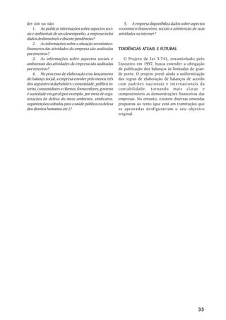 der sim ou não:                                             5. A empresa disponibiliza dados sobre aspectos
    1. Ao publicar informações sobre aspectos soci-     econômico-financeiros, sociais e ambientais de suas
ais e ambientais de seu desempenho, a empresa inclui    atividades na internet?
dados desfavoráveis e discute pendências?
    2. As informações sobre a situação econômico-
financeira das atividades da empresa são auditadas                 ATUAIS
                                                        TENDÊNCIAS ATUAIS E FUTURAS
por terceiros?
    3. As informações sobre aspectos sociais e             O Projeto de Lei 3.741, encaminhado pelo
ambientais das atividades da empresa são auditadas      Executivo em 1997, busca estender a obrigação
por terceiros?                                          de publicação dos balanços às limitadas de gran-
    4. No processo de elaboração e/ou lançamento        de porte. O projeto prevê ainda a uniformização
do balanço social, a empresa envolve pelo menos três    das regras de elaboração de balanços de acordo
dos seguintes stakeholders: comunidade, público in-     com padrões nacionais e internacionais da
terno, consumidores e clientes, fornecedores, governo   contabilidade, tornando mais claras e
e sociedade em geral (por exemplo, por meio de orga-    compreensíveis as demonstrações financeiras das
nizações de defesa do meio ambiente, sindicatos,        empresas. No entanto, existem diversas emendas
organizações voltadas para a saúde pública ou defesa    propostas ao texto (que está em tramitação) que
dos direitos humanos etc.)?                             se aprovadas desfigurariam o seu objetivo
                                                        original.




                                                                                                       35
 