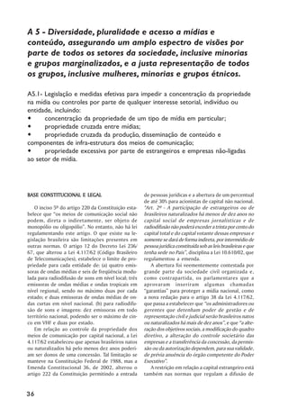 A 5 - Diversidade, pluralidade e acesso a mídias e
conteúdo, assegurando um amplo espectro de visões por
parte de todos os setores da sociedade, inclusive minorias
e grupos marginalizados, e a justa representação de todos
os grupos, inclusive mulheres, minorias e grupos étnicos.

A5.1- Legislação e medidas efetivas para impedir a concentração da propriedade
na mídia ou controles por parte de qualquer interesse setorial, indivíduo ou
entidade, incluindo:
      concentração da propriedade de um tipo de mídia em particular;
      propriedade cruzada entre mídias;
      propriedade cruzada da produção, disseminação de conteúdo e
componentes de infra-estrutura dos meios de comunicação;
      propriedade excessiva por parte de estrangeiros e empresas não-ligadas
ao setor de mídia.




BASE CONSTITUCIONAL E LEGAL                           de pessoas jurídicas e a abertura de um percentual
                                                      de até 30% para acionistas de capital não nacional.
    O inciso 5º do artigo 220 da Constituição esta-   "Art. 2º - A participação de estrangeiros ou de
belece que ““os meios de comunicação social não       brasileiros naturalizados há menos de dez anos no
podem, direta o indiretamente, ser objeto de          capital social de empresas jornalísticas e de
monopólio ou oligopólio””. No entanto, não há lei     radiodifusão não poderá exceder a trinta por cento do
regulamentando este artigo. O que existe na le-       capital total e do capital votante dessas empresas e
gislação brasileira são limitações presentes em       somente se dará de forma indireta, por intermédio de
outras normas. O artigo 12 do Decreto Lei 236/        pessoa jurídica constituída sob as leis brasileiras e que
67, que alterou a Lei 4.117/62 (Código Brasileiro     tenha sede no País””, disciplina a Lei 10.610/02, que
de Telecomunicações), estabelece o limite de pro-     regulamentou a emenda.
priedade para cada entidade de: (a) quatro emis-          A abertura foi veementemente contestada por
soras de ondas médias e seis de freqüência modu-      grande parte da sociedade civil organizada e,
lada para radiodifusão de sons em nível local; três   como contrapartida, os parlamentares que a
emissoras de ondas médias e ondas tropicais em        aprovaram inseriram algumas chamadas
nível regional, sendo no máximo duas por cada         ““garantias”” para proteger a mídia nacional, como
estado; e duas emissoras de ondas médias de on-       a nova redação para o artigo 38 da Lei 4.117/62,
das curtas em nível nacional. (b) para radiodifu-     que passa a estabelecer que ““os administradores ou
são de sons e imagens: dez emissoras em todo          gerentes que detenham poder de gestão e de
território nacional, podendo ser o máximo de cin-     representação civil e judicial serão brasileiros natos
co em VHF e duas por estado.                          ou naturalizados há mais de dez anos””, e que ““a alte-
    Em relação ao controle da propriedade dos         ração dos objetivos sociais, a modificação do quadro
meios de comunicação por capital nacional, a Lei      diretivo, a alteração do controle societário das
4.117/62 estabeleceu que apenas brasileiros natos     empresas e a transferência da concessão, da permis-
ou naturalizados há pelo menos dez anos poderi-       são ou da autorização dependem, para sua validade,
am ser donos de uma concessão. Tal limitação se       de prévia anuência do órgão competente do Poder
manteve na Constituição Federal de 1988, mas a        Executivo””.
Emenda Constitucional 36, de 2002, alterou o              A restrição em relação a capital estrangeiro está
artigo 222 da Constituição permitindo a entrada       também nas normas que regulam a difusão de


36
 