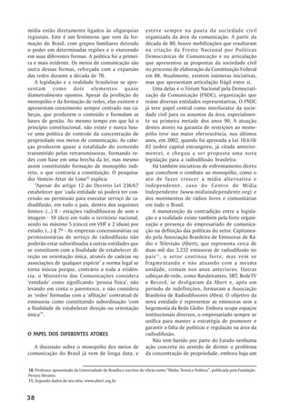 mídia estão diretamente ligados às oligarquias                     esteve sempre na pauta da sociedade civil
regionais. Este é um fenômeno que vem da for-                      organizada da área da comunicação. A partir da
mação do Brasil, com grupos familiares detendo                     década de 80, houve mobilizações que resultaram
o poder em determinadas regiões e o exercendo                      na criação da Frente Nacional por Políticas
em suas diferentes formas. A política foi a primei-                Democráticas de Comunicação e na articulação
ra e mais evidente. Os meios de comunicação são                    que apresentou as propostas da sociedade civil
outra dessas formas, reforçada com a expansão                      no processo de elaboração da Constituição Federal
das redes durante a década de 70.                                  em 88. Atualmente, existem inúmeras iniciativas,
    A legislação e a realidade brasileiras se apre-                mas que apresentam articulação frágil entre si.
sentam como dois elementos quase                                       Uma delas é o Fórum Nacional pela Democrati-
diametralmente opostos. Apesar da proibição do                     zação da Comunicação (FNDC), organização que
monopólio e da formação de redes, elas existem e                   reúne diversas entidades representativas. O FNDC
apresentam crescimento sempre centrado nas ca-                     já teve papel central como interlocutor da socie-
beças, que produzem o conteúdo e formulam as                       dade civil para os assuntos da área, especialmen-
bases de gestão. Ao mesmo tempo em que há o                        te na primeira metade dos anos 90. A atuação
princípio constitucional, não existe e nunca hou-                  destes atores na garantia de restrições ao mono-
ve uma política de controle da concentração de                     pólio teve sua maior efervescência, nos últimos
propriedade nos meios de comunicação. As cabe-                     anos, em 2002, quando foi aprovada a Lei 10.610/
ças produzem quase a totalidade do conteúdo                        02 (sobre capital estrangeiro, já citada anterior-
transmitido pelas retransmissoras, formando re-                    mente), e chegou a ser proposta uma nova
des com base em uma brecha da lei, mas mesmo                       legislação para a radiodifusão brasileira.
assim constituindo formação de monopólio indi-                         Há também iniciativas de enfrentamento direto
reto, o que contraria a constituição. O pesquisa-                  que concebem o combate ao monopólio, como o
dor Venício Artur de Lima10 explica:                               ato de fazer crescer a mídia alternativa e
    ““Apesar do artigo 12 do Decreto Lei 236/67                    independente, caso do Centro de Mídia
estabelecer que ‘‘cada entidade só poderá ter con-                 Independente (www.midiaindependente.org) e
cessão ou permissão para executar serviço de ra-                   dos movimentos de rádios livres e comunitárias
diodifusão, em todo o país, dentro dos seguintes                   em todo o Brasil.
limites: (...) II - estações radiodifusoras de som e                   A manutenção da contradição entre a legisla-
imagem - 10 (dez) em todo o território nacional,                   ção e a realidade existe também pela forte organi-
sendo no máximo 5 (cinco) em VHF e 2 (duas) por                    zação e presença do empresariado de comunica-
estado; (...) § 7º - As empresas concessionárias ou                ção na definição das políticas do setor. Capitanea-
permissionárias de serviço de radiodifusão não                     do pela Associação Brasileira de Emissoras de Rá-
poderão estar subordinadas a outras entidades que                  dio e Televisão (Abert), que representa cerca de
se constituem com a finalidade de estabelecer di-                  duas mil das 3.232 emissoras de radiodifusão no
reção ou orientação única, através de cadeias ou                   país 11 , o setor continua forte, mas vem se
associações de qualquer espécie’’ a norma legal se                 fragmentando e não atuando com a mesma
torna inócua porque, contrário a toda a evidên-                    unidade, comum nos anos anteriores. Outras
cia, o Ministério das Comunicações considera                       cabeças-de-rede, como Bandeirantes, SBT, RedeTV
‘‘entidade’’ como significando ‘‘pessoa física’’, não              e Record, se desligaram da Abert e, após um
levando em conta o parentesco, e não considera                     período de indefinições, formaram a Associação
as ‘‘redes’’ formadas com a ‘‘afiliação’’ contratual de            Brasileira de Radiodifusores (Abra). O objetivo da
emissoras como constituindo subordinação ‘‘com                     nova entidade é representar as emissoras sem a
a finalidade de estabelecer direção ou orientação                  hegemonia da Rede Globo. Embora ocupe espaços
única’’””.                                                         institucionais diversos, o empresariado sempre se
                                                                   unifica para manter a estratégia de promover e
                                                                   garantir a falta de políticas e regulação na área da
  PAPEL                ATORES
O PAPEL DOS DIFERENTES ATORES                                      radiodifusão.
                                                                       Não tem havido por parte do Estado nenhuma
  A discussão sobre o monopólio dos meios de                       ação concreta no sentido de dirimir o problema
comunicação do Brasil já vem de longa data, e                      da concentração de propriedade, embora haja um


10. Professor aposentado da Universidade de Brasília e escritor de obras como ““Mídia: Teoria e Política””, publicada pela Fundação
Perseu Abramo.
11. Segundo dados de seu sítio, www.abert.org.br



38
 