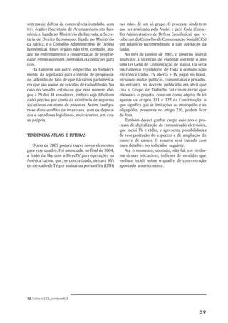 sistema de defesa da concorrência instalado, com     nas mãos de um só grupo. O processo ainda tem
três órgãos (Secretaria de Acompanhamento Eco-       que ser analisado pela Anatel e pelo Cade (Conse-
nômico, ligada ao Ministério da Fazenda, a Secre-    lho Administrativo de Defesa Econômica), que re-
taria de Direito Econômico, ligada ao Ministério     ceberam do Conselho de Comunicação Social (CCS)
da Justiça, e o Conselho Administrativo de Defesa    um relatório recomendando a não aceitação da
Econômica). Esses órgãos não têm, contudo, atu-      fusão.
ado no enfrentamento à concentração de proprie-         No mês de janeiro de 2005, o governo federal
dade, embora contem com todas as condições para      anunciou a intenção de elaborar durante o ano
isso.                                                uma Lei Geral de Comunicação de Massa. Ela seria
    Há também um outro empecilho ao fortaleci-       instrumento regulatório de toda a comunicação
mento da legislação para controle de proprieda-      eletrônica (rádio, TV aberta e TV paga) no Brasil,
de, advindo do fato de que há vários parlamenta-     incluindo mídias públicas, comunitárias e privadas.
res que são sócios de veículos de radiodifusão. No   No entanto, no decreto publicado em abril que
caso do Senado, estima-se que esse número che-       cria o Grupo de Trabalho Interministerial que
gue a 29 dos 81 senadores, embora seja difícil um    elaborará o projeto, constam como objeto da lei
dado preciso por conta da existência de registros    apenas os artigos 221 e 222 da Constituição, o
societários em nome de parentes. Assim, configu-     que significa que as limitações ao monopólio e ao
ra-se claro conflito de interesses, com os deputa-   oligopólio, presentes no artigo 220, podem ficar
dos e senadores legislando, muitas vezes, em cau-    de fora.
sa própria.                                             Também deverá ganhar corpo esse ano o pro-
                                                     cesso de digitalização da comunicação eletrônica,
                                                     que inclui TV e rádio, e apresenta possibilidades
TENDÊNCIAS ATUAIS E FUTURAS
           ATUAIS                                    de reorganização do espectro e de ampliação do
                                                     número de canais. O assunto será tratado com
   O ano de 2005 poderá trazer novos elementos       mais detalhes no indicador seguinte.
para esse quadro. Foi anunciada, no final de 2004,      Até o momento, contudo, não há, em nenhu-
a fusão da Sky com a DirecTV para operações na       ma dessas iniciativas, indícios de medidas que
América Latina, que, se concretizada, deixará 96%    venham incidir sobre o quadro de concentração
do mercado de TV por assinatura por satélite (DTH)   apontado anteriormente.




12. Sobre o CCS, ver item 6.3.



                                                                                                    39
 