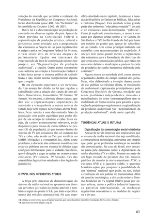 votação da emenda que permitia a reeleição do                     cífico abordado neste capítulo, destaca-se a Asso-
Presidente da República no Congresso Nacional,                    ciação Brasileira de Emissoras Públicas, Educativas
foram distribuídas quase 400. Esta ““facilidade”” só              e Culturais (Abepec). Esta entidade reúne grande
foi proibida no Decreto 3.965, de 2001.                           parte das emissoras ““educativas-estatais””13 do país
    Outro nó é a descentralização da produção de                  e de emissoras auto-denominadas ““públicas””.
conteúdo nas diversas regiões do país. Apesar de                  Como já explicado anteriormente, o termo é evo-
estar prevista na Constituição Federal a                          cado por algumas destas (como a TV Cultura de
regionalização da produção artística, cultural e                  São Paulo e a TVE do Rio Grande do Sul) por haver
jornalística como princípio para a programação                    um modelo de gestão que, apesar de subordina-
das emissoras, o Projeto de Lei para regulamentar                 do ao Estado, tem como principal instância um
o artigo tramita no Congresso Federal há 14 anos,                 conselho com representantes da sociedade. A
e vem sendo alvo de diversos ataques de                           Abepec tem como grande mérito a organização
parlamentares ligados aos interesses do                           das emissoras para a formulação de diretrizes do
empresariado da área de comunicação (sobre esse                   que seria uma comunicação pública, que estão em
projeto, ver ““Regionalização da produção                         constante debate e atualização e partem da carta
audiovisual””, a seguir). Outro ponto novamente                   de princípios de cunho humanista elaborada pela
contraditório em relação à Constituição Federal é                 entidade14.
o fato desta prever o sistema público de radiodi-                     Alguns atores da sociedade civil, como setores
fusão e não existir norma complementar alguma                     organizados dentro do campo sindical dos jorna-
que o regule.                                                     listas, vêm defendendo a inserção destes canais
    Há um elemento importante a ser menciona-                     de uso público na televisão aberta. O movimento
do. Um avanço foi obtido na lei que regulou a                     de audiovisual (capitaneado principalmente pelo
cabodifusão com a criação dos canais de uso pú-                   Congresso Brasileiro de Cinema, entidade que
blico: Universitário, Comunitário, TV Câmara, TV                  reúne produtores independentes, cineastas e
Senado. No entanto, a abertura destes canais, que                 trabalhadores do setor cinematográfico) tem se
dão voz a representações importantes da                           mobilizado de forma incisiva para garantir a apro-
sociedade e transparência a outros setores do                     vação do projeto que regulamenta a regionalização
Estado hoje sem espaço na televisão aberta brasi-                 da produção audiovisual (ver ““Regionalização da
leira, ficou restrita a uma determinada faixa da                  produção audiovisual””, ainda neste capítulo).
população com poder aquisitivo para poder dis-
por de um serviço de televisão a cabo. Esses ca-
nais, de caráter extremamente relevante, estão                               ATUAIS
                                                                  TENDÊNCIAS ATUAIS E FUTURAS
disponíveis para menos de cinco milhões de pes-
soas (3% da população), já que mesmo dentro do                       Digitalização da comunicação social eletrônica
sistema de TV por assinatura eles só constam das                     Apesar de ser de interesse dos empresários que
TVs a cabo, não sendo as TVs por satélites ou                     o sistema de mídia nacional não seja modificado,
MMDS obrigadas a retransmiti-los. Além deste                      a convergência tecnológica apresenta um cenário
problema, a alocação das emissoras mantidas com                   que pode gerar profundas mudanças no modelo
recursos públicos em um sistema de difusão pago                   das comunicações. No caso do Brasil, este proces-
configura bitributação para o cidadão brasileiro,                 so passa pela discussão sobre a digitalização da
que é obrigado a pagar se quiser ter acesso a essas               mídia eletrônica (TV e rádio). Mesmo no meio de
emissoras (TV Câmara, TV Senado, TVs das                          um fogo cruzado de pressões dos três maiores
assembléias legislativas estaduais e dos órgãos do                padrões do mundo (o norte-americano ATSC, o
Judiciário).                                                      europeu DVB e o japonês ISDB), o governo
                                                                  brasileiro optou por pesquisar a possibilidade de
                                                                  um ““sistema”” nacional (que pode, ou não, incluir
  PAPEL                ATORES
O PAPEL DOS DIFERENTES ATORES                                     a confecção de um padrão de transmissão). Além
                                                                  da questão tecnológica, a discussão sobre o Siste-
    A briga pelo processo de democratização do                    ma Brasileiro de TV Digital (SBTV) passa por ou-
sistema de mídia nacional se apresenta em diver-                  tras esferas, como a política industrial inerente,
sas vertentes (já citadas no ponto anterior e tam-                as parcerias internacionais, as mudanças
bém a seguir no ponto A 5.4, que trata especifica-                regulatórias necessárias e os modelos de negóci-
mente dos veículos comunitários). No caso espe-                   os e de uso.
13. Utiliza-se este termo para designar aquelas que são educativas mas têm vinculação direta com o Estado.
14. Ver mais em www.abepec.org.br



                                                                                                                   41
 