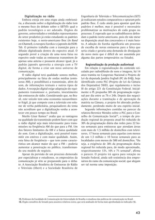 Digitalização no rádio                                    Engenharia de Televisão e Telecomunicações (SET)
    Embora esteja em uma etapa ainda embrioná-                   já realizaram estudos comparativos e optaram pelo
ria, a discussão sobre a digitalização do rádio tem              padrão Iboc. É cedo ainda para apontar qual dos
o mesmo foco do debate sobre o SBTVD: qual o                     padrões é melhor, mas é possível e necessário
padrão tecnológico a ser adotado. Órgãos do                      problematizar as motivações de cada grupo no
governo, universidades e entidades representantes                processo. É esperado que os radiodifusores defen-
do setor produtivo já estão estudando os padrões                 dam o padrão norte-americano, pois ele não mexe
existentes hoje, o norte-americano Iboc (In Band                 na disposição atual das concessões e é mais bara-
on Channel), o europeu Eureka e o japonês da ISDB-               to. A adoção do Eureka significaria um processo
Tsb. O primeiro trabalha com a transição para a                  de escolha de novas emissoras para a faixa que
difusão digitalizada dentro do espectro atual. O                 seria criada e geraria uma demanda de divulgação
segundo prevê a criação de uma nova faixa no                     do novo meio que é difícil de ser assumida por
espectro onde todas as emissoras transmitem de                   alguma das partes (empresários ou Estado).
apenas uma antena e possuem alcance igual. Já o
padrão japonês aproveita a sinergia com a TV                          Regionalização da produção audiovisual
digital, de forma a criar um novo universo de                        Em relação à regionalização do conteúdo vei-
comunicação.                                                     culado por radiodifusão de sons e imagens, há 14
    O rádio digital terá qualidade sonora melhor,                anos tramita no Congresso Nacional o Projeto de
principalmente na faixa de ondas médias (emis-                   Lei da deputada Jandira Feghali (PC do B-RJ), hoje
soras AM), e possibilitará a transmissão, além do                identificado como PLC (Projeto de Lei da Câmara
som, de informações textuais e outros tipos de                   dos Deputados) 59/03, que regulamenta o inciso
dados. A recepção digital exige adaptação do equi-               III do artigo 221 da Constituição Federal. Inicial-
pamento transmissor e, portanto, investimento                    mente o PL propunha 30% de programação regio-
das emissoras de rádio. Considerando que, no Bra-                nal por dia entre as 7h e 24h. Depois das negoci-
sil, este veículo tem uma economia razoavelmen-                  ações durante a tramitação e de aprovação da
te frágil, já que compete com a televisão em volu-               matéria na Câmara, o projeto foi alterado profun-
me de verba publicitária, pesquisadores do tema                  damente, perdendo muito de seu espírito inicial.
não acreditam que a digitalização venha a acon-                      Segundo informações contidas no parecer da
tecer em pouco tempo no Brasil.                                  relatora Berenice Mendes sobre o PLC para o Con-
    Murilo César Ramos15 avalia que as vantagens                 selho de Comunicação Social16, o tempo de pro-
na qualidade da transmissão podem fazer com que                  dução regional da proposta atual foi reduzido de
o rádio digital seja mais interessante para trans-               30% da programação diária das redes para 22 ho-
missões na freqüência AM do que para a FM. Um                    ras semanais para emissoras que atendam áreas
dos fatores limitantes da AM é a baixa qualidade                 com mais de 1,5 milhão de domicílios com televi-
do som. Com a digitalização, será possível trans-                sores, 17 horas semanais para aquelas com menos
mitir em estéreo e com maior qualidade. Assim,                   de um 1,5 milhão e 10 horas semanais para as
esta faixa de freqüência –– que tem como caracte-                localidades com menos de 500 mil domicílios. "Ou
rística um alcance maior do que a FM –– poderia                  seja, a exigência de 30% da programação diária
aumentar a penetração no público, transforman-                   regional foi reduzida para, de modo aproximado,
do seu modelo de negócio.                                        respectivamente 12%, 10% e 7% semanal", afirma
    Apesar da previsão de um processo demorado                   o parecer. O projeto irá agora para votação no
por especialistas e estudiosos, os empresários da                Senado Federal, ainda sob resistência dos empre-
comunicação já vêm se preparando para o deba-                    sários do ramo da comunicação social, que alegam
te. A Associação Brasileira de Emissoras de Rádio                ser tal norma uma imposição.
e Televisão (Abert) e a Sociedade Brasileira de




15. Professor da Faculdade de Comunicação da Universidade de Brasília e estudioso das políticas de comunicação no Brasil.
16. Órgão consultivo do Senado para assuntos relativos à área, que será analisado de forma mais aprofundada no indicador A6.



                                                                                                                           43
 