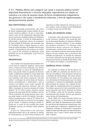 A 5.3 - Medidas efetivas para assegurar que canais e empresas públicas tenham
disponíveis financiamento e recursos adequados, especialmente em relação ao
noticiário e ao trato de assuntos atuais, de forma completamente independente
dos governos e não sujeita a interferências arbitrárias, e livre de regulamentações
desnecessariamente pesadas.

BASE CONSTITUCIONAL E LEGAL                                        ingerência na linha editorial de emissoras em vá-
                                                                   rios estados, como em Minas Gerais (RedeMinas)
    Como mencionado anteriormente, não existe                      e no Mato Grosso do Sul (TVE MS).
de forma regulamentada a figura jurídica do que
seriam emissoras públicas. As que se auto-deno-                      PAPEL                ATORES
                                                                   O PAPEL DOS DIFERENTES ATORES
minam como tal são legalmente educativas liga-
das aos governos estaduais geridas por fundações                      A discussão sobre alternativas de financiamen-
de direito privado. A forma de financiamento é                     to das emissoras ““públicas”” tem acontecido den-
diferenciada e geralmente dentro do orçamento                      tro da Associação Brasileira de Emissoras Públicas,
de cada unidade da Federação, não existindo caso                   Educativas e Culturais (Abepec). É esta entidade
de vinculação direta a algum imposto ou outra                      que promove seminários e se constitui como
fonte de renda vinculada. As medidas efetivas para                 interlocutora destas emissoras em debates e
garantir o financiamento não existem; ao contrá-                   reivindicações institucionais como as expostas
rio, o que há são restrições às educativas, como                   abaixo. As próprias emissoras têm travado intensa
proibição do uso da publicidade como forma de                      disputa em seus estados com os executivos das
financiamento.                                                     unidades da federação, no sentido de aumentar
                                                                   sua receita, solicitação que até agora não alcançou
IMPLEMENTAÇÃO
IMPLEMENTAÇÃO                                                      sucesso nem mesmo no Estado de São Paulo, onde
                                                                   a TV Cultura tem tradição e reconhecimento.
    Esse cenário vem causando intenso debate den-
tro do setor de emissoras ““públicas””. Vários semi-                          ATUAIS
                                                                   TENDÊNCIAS ATUAIS E FUTURAS
nários e fóruns já foram realizados nos últimos
anos para discutir os rumos da radiodifusão pú-                        Foi realizado na cidade do Rio de Janeiro em
blica, com grande ênfase na questão do financia-                   junho de 2003 um seminário que discutiu os ru-
mento. A falta destas medidas se torna ainda mais                  mos das TVs públicas. Uma das pautas centrais foi
crítica diante do quadro de crise financeira que                   o problema do financiamento. Há setores dentro
vem tomando conta dessas emissoras. Uma das                        do movimento de TVs públicas que atuam para
saídas é a utilização da outras fontes de financia-                criar alternativas de financiamento que vão desde
mento, principalmente a publicidade, o que já                      a permissão e aumento da publicidade, passando
acontece em alguns casos. Como exemplo do                          pela prestação de serviços, até a adoção do mo-
sucateamento das emissoras, estima-se17 que, em                    delo inglês de contribuição direta da população.
2004, o montante de recursos oriundos de receita                   No entanto, apesar de ter sido constituída no Con-
própria18 da TV Cultura (maior emissora estatal/                   gresso Nacional uma Frente Nacional em Defesa
educativa do país) some R$ 38,4 milhões, mais de                   da TV Pública, ainda não há iniciativa conjunta
30% do orçamento do veículo previsto para o ano,                   sistematizada para propor normas que apontem
que pode chegar a de R$ 125 milhões. Uma alter-                    novas formas de financiamento.
nativa já proposta para o caso da TV Cultura foi a                     Desde 2004 vem sendo discutido dentro do
inclusão de uma taxa na conta de luz da popula-                    Banco Nacional para o Desenvolvimento Social
ção do estado. A iniciativa encontrou grande re-                   (BNDES) uma linha de financiamento para dívidas
jeição por se tratar de uma medida que atinge                      de curto prazo das empresas de comunicação, com-
igualmente pessoas em situações muito díspares                     pra de papel para a imprensa e aquisição de equi-
de renda.                                                          pamentos. A Abepec se movimentou e apresentou
    A falta de independência das emissoras                         pedido de linha específica para esse tipo de difusora,
educativas/estatais não se dá somente no âmbito                    solicitação para a qual o banco ainda não havia
do financiamento. Já foram feitas denúncias de                     dado resposta.

17. De acordo com informação publicada pelo jornalista Daniel Castro no jornal Folha de S. Paulo no dia 19 de abril de 2004.
18. Que incluem prestação de serviços, convênios, leis de incentivos fiscais e publicidade.


44
 