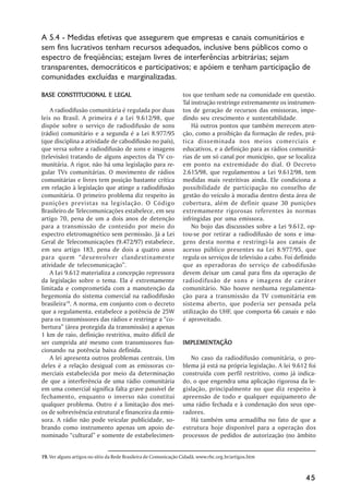 A 5.4 - Medidas efetivas que assegurem que empresas e canais comunitários e
sem fins lucrativos tenham recursos adequados, inclusive bens públicos como o
espectro de freqüências; estejam livres de interferências arbitrárias; sejam
transparentes, democráticos e participativos; e apóiem e tenham participação de
comunidades excluídas e marginalizadas.

BASE CONSTITUCIONAL E LEGAL                                       tos que tenham sede na comunidade em questão.
                                                                  Tal instrução restringe extremamente os instrumen-
    A radiodifusão comunitária é regulada por duas                tos de geração de recursos das emissoras, impe-
leis no Brasil. A primeira é a Lei 9.612/98, que                  dindo seu crescimento e sustentabilidade.
dispõe sobre o serviço de radiodifusão de sons                        Há outros pontos que também merecem aten-
(rádio) comunitário e a segunda é a Lei 8.977/95                  ção, como a proibição da formação de redes, prá-
(que disciplina a atividade de cabodifusão no país),              tica disseminada nos meios comerciais e
que versa sobre a radiodifusão de sons e imagens                  educativos, e a definição para as rádios comunitá-
(televisão) tratando de alguns aspectos da TV co-                 rias de um só canal por município, que se localiza
munitária. A rigor, não há uma legislação para re-                em ponto na extremidade do dial. O Decreto
gular TVs comunitárias. O movimento de rádios                     2.615/98, que regulamentou a Lei 9.612/98, tem
comunitárias e livres tem posição bastante crítica                medidas mais restritivas ainda. Ele condiciona a
em relação à legislação que atinge a radiodifusão                 possibilidade de participação no conselho de
comunitária. O primeiro problema diz respeito às                  gestão do veículo à moradia dentro desta área de
punições previstas na legislação. O Código                        cobertura, além de definir quase 30 punições
Brasileiro de Telecomunicações estabelece, em seu                 extremamente rigorosas referentes às normas
artigo 70, pena de um a dois anos de detenção                     infringidas por uma emissora.
para a transmissão de conteúdo por meio do                            No bojo das discussões sobre a Lei 9.612, op-
espectro eletromagnético sem permissão. Já a Lei                  tou-se por retirar a radiodifusão de sons e ima-
Geral de Telecomunicações (9.472/97) estabelece,                  gens desta norma e restringi-la aos canais de
em seu artigo 183, pena de dois a quatro anos                     acesso público presentes na Lei 8.977/95, que
para quem ““desenvolver clandestinamente                          regula os serviços de televisão a cabo. Foi definido
atividade de telecomunicação””.                                   que as operadoras do serviço de cabodifusão
    A Lei 9.612 materializa a concepção repressora                devem deixar um canal para fins da operação de
da legislação sobre o tema. Ela é extremamente                    radiodifusão de sons e imagens de caráter
limitada e comprometida com a manutenção da                       comunitário. Não houve nenhuma regulamenta-
hegemonia do sistema comercial na radiodifusão                    ção para a transmissão da TV comunitária em
brasileira19. A norma, em conjunto com o decreto                  sistema aberto, que poderia ser pensada pela
que a regulamenta, estabelece a potência de 25W                   utilização do UHF, que comporta 66 canais e não
para os transmissores das rádios e restringe a ““co-              é aproveitado.
bertura”” (área protegida da transmissão) a apenas
1 km de raio, definição restritiva, muito difícil de
ser cumprida até mesmo com transmissores fun-                     IMPLEMENTAÇÃO
                                                                  IMPLEMENTAÇÃO
cionando na potência baixa definida.
    A lei apresenta outros problemas centrais. Um                    No caso da radiodifusão comunitária, o pro-
deles é a relação desigual com as emissoras co-                   blema já está na própria legislação. A lei 9.612 foi
merciais estabelecida por meio da determinação                    construída com perfil restritivo, como já indica-
de que a interferência de uma rádio comunitária                   do, o que engendra uma aplicação rigorosa da le-
em uma comercial significa falta grave passível de                gislação, principalmente no que diz respeito à
fechamento, enquanto o inverso não constitui                      apreensão de todo e qualquer equipamento de
qualquer problema. Outro é a limitação dos mei-                   uma rádio fechada e à condenação dos seus ope-
os de sobrevivência estrutural e financeira da emis-              radores.
sora. A rádio não pode veicular publicidade, so-                     Há também uma armadilha no fato de que a
brando como instrumento apenas um apoio de-                       estrutura hoje disponível para a operação dos
nominado ““cultural”” e somente de estabelecimen-                 processos de pedidos de autorização (no âmbito


19. Ver alguns artigos no sítio da Rede Brasileira de Comunicação Cidadã, www.rbc.org.br/artigos.htm



                                                                                                                  45
 