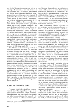 do Ministério das Comunicações) não tem                 ço). Além dela, ainda no âmbito nacional, existem
condição de encaminhá-los, incentivando a               outras entidades como: o Fórum Democracia na
ilegalidade. Ou seja, o Estado fecha as rádios sem      Comunicação, a Rede Brasil de Comunicação Cida-
discutir que grande parte delas pode estar ““ilegal””   dã (RBC), a Associação Nacional das Rádios Comu-
pela própria morosidade do órgão responsável            nitárias Católicas (Ancarc) e a representação brasi-
pela análise dos processos. Hoje, existem quase         leira da Associação Mundial de Comunicação Co-
10 mil pedidos no Ministério das Comunicações,          munitária (Amarc). Na área de televisão comunitá-
que declarou publicamente ter condições de ex-          ria, constituiu-se recentemente uma entidade na-
pedir apenas 1.500 liberações por ano. Essa situ-       cional denominada Associação Brasileira de TVs
ação cria um contingente de rádios que podem            Comunitárias (Abracom).
passar mais de cinco anos na ““ilegalidade”” por            Esse quadro com variadas entidades foi
culpa do Executivo Federal e provavelmente se-          provocado por sucessivos desentendimentos po-
rão fechadas se forem descobertas pelo órgão res-       líticos dentro do movimento de radiodifusão co-
ponsável pela fiscalização, a Agência Nacional de       munitária. No último ano, as diferentes frentes do
Telecomunicações (Anatel). A gravidade da situa-        movimento retomaram o diálogo conjunto, em
ção se expressa na comparação do número de              virtude da possibilidade anunciada pelo governo
rádios legalizadas com o número de rádios fecha-        de uma Conferência Nacional de Radiodifusão Co-
das. Enquanto há cerca de 2.300 rádios20 já auto-       munitária (ver ainda neste capítulo).
rizadas desde o início do processo de legalização,          As rádios comunitárias vêm sendo usadas tam-
em 1998, segundo a Associação Mundial de Radi-          bém para potencializar a ação dos movimentos
odifusão Comunitária (Amarc), o número de rádi-         sociais. O caso mais exemplar é do Movimento
os fechadas pela fiscalização entre o início de 2002    dos Trabalhadores Rurais Sem Terra (MST), que
e março de 2004 chegava a 8.474.                        possui uma rede de aproximadamente 30 rádios
    Em 2003, foi montada uma força tarefa para          espalhadas em seus assentamentos em todo o país.
agilizar a análise dos processos. Esta ação teve        Segundo informações da coordenação do
resultados positivos, mas não gerou a conseqüê-         movimento, as rádios do MST ““são uma ferramenta
ncia mais necessária para a resolução do proble-        para fazer o debate com a sociedade e com a nossa
ma: a ampliação da estrutura responsável pelo trâ-      base sobre o modelo de desenvolvimento para o
mite dos processos. Outro ponto que atrapalha a         campo e também divulgar as conquistas da
dinamização dos processos é o fato de cada pedi-        reforma agrária””. Cada coletivo da rádio organiza
do de concessão ter de passar pelas comissões de        seus temas de trabalho de acordo com as linhas
Comunicação da Câmara dos Deputados e de Edu-           gerais do MST.
cação do Senado Federal. O trâmite dos processos            No campo empresarial, é importante destacar
incha a pauta das comissões e, ao mesmo tempo,          a Associação Brasileira de Empresas de Rádio e
é pouco célere por depender delas. Um dos nós           Televisão (Abert). A entidade representava até bem
da aplicação da já restritiva Lei 9.612 é a alocação    pouco tempo, como visto anteriormente, grande
de freqüências para as rádios comunitárias. Até         parte das empresas de comunicação do país. Ela
2004, ainda não havia sido definido um canal para       teve papel determinante na elaboração da Lei
as rádios comunitárias de São Paulo, município          9.612/98, assumindo a função de interlocutora tan-
com mais rádios no país. Portanto, além da legis-       to com o Executivo quanto com os deputados e
lação repressiva, há o problema de indefinições         senadores, apresentando as posições dos empre-
por parte do poder público acerca de regulamen-         sários que formam o sistema comercial, posições
tações específicas.                                     estas que, analisando o resultado, foram vitorio-
                                                        sas na discussão sobre a regulamentação da radi-
                                                        odifusão comunitária. A Abert tem trabalhado com
  PAPEL                 ATORES
O PAPEL DOS DIEFERENTES ATORES                          a denúncia das rádios que funcionam sem autori-
                                                        zação legal, chegando a encaminhar cerca de 50
    A situação precária da radiodifusão comunitá-       casos por mês à Anatel.
ria ainda é amplificada pela fragmentação das or-           No âmbito do Estado, o Ministério das Comu-
ganizações que atuam neste campo. Atualmente,           nicações, nas últimas gestões, tem tomado pou-
há uma entidade que se reivindica representante         cas medidas em relação à falta de celeridade no
das rádios comunitárias em nível nacional, a As-        andamento dos processos de abertura de rádios.
sociação Brasileira de Rádios Comunitárias (Abra-       Foi criada, no entanto, uma força-tarefa por meio

20. Dados da Agência Nacional de Telecomunicações.


46
 