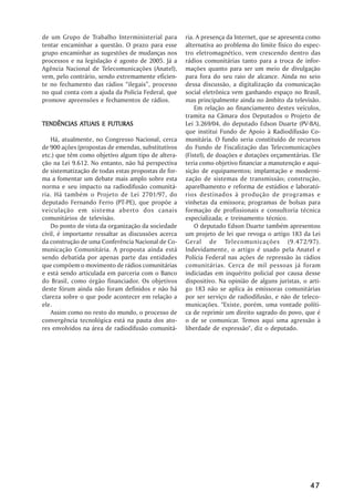 de um Grupo de Trabalho Interministerial para        ria. A presença da Internet, que se apresenta como
tentar encaminhar a questão. O prazo para esse       alternativa ao problema do limite físico do espec-
grupo encaminhar as sugestões de mudanças nos        tro eletromagnético, vem crescendo dentro das
processos e na legislação é agosto de 2005. Já a     rádios comunitárias tanto para a troca de infor-
Agência Nacional de Telecomunicações (Anatel),       mações quanto para ser um meio de divulgação
vem, pelo contrário, sendo extremamente eficien-     para fora do seu raio de alcance. Ainda no seio
te no fechamento das rádios ““ilegais””, processo    dessa discussão, a digitalização da comunicação
no qual conta com a ajuda da Polícia Federal, que    social eletrônica vem ganhando espaço no Brasil,
promove apreensões e fechamentos de rádios.          mas principalmente ainda no âmbito da televisão.
                                                         Em relação ao financiamento destes veículos,
                                                     tramita na Câmara dos Deputados o Projeto de
           ATUAIS
TENDÊNCIAS ATUAIS E FUTURAS                          Lei 3.269/04, do deputado Edson Duarte (PV-BA),
                                                     que institui Fundo de Apoio à Radiodifusão Co-
    Há, atualmente, no Congresso Nacional, cerca     munitária. O fundo seria constituído de recursos
de 900 ações (propostas de emendas, substitutivos    do Fundo de Fiscalização das Telecomunicações
etc.) que têm como objetivo algum tipo de altera-    (Fistel), de doações e dotações orçamentárias. Ele
ção na Lei 9.612. No entanto, não há perspectiva     teria como objetivo financiar a manutenção e aqui-
de sistematização de todas estas propostas de for-   sição de equipamentos; implantação e moderni-
ma a fomentar um debate mais amplo sobre esta        zação de sistemas de transmissão; construção,
norma e seu impacto na radiodifusão comunitá-        aparelhamento e reforma de estúdios e laborató-
ria. Há também o Projeto de Lei 2701/97, do          rios destinados à produção de programas e
deputado Fernando Ferro (PT-PE), que propõe a        vinhetas da emissora; programas de bolsas para
veiculação em sistema aberto dos canais              formação de profissionais e consultoria técnica
comunitários de televisão.                           especializada; e treinamento técnico.
    Do ponto de vista da organização da sociedade        O deputado Edson Duarte também apresentou
civil, é importante ressaltar as discussões acerca   um projeto de lei que revoga o artigo 183 da Lei
da construção de uma Conferência Nacional de Co-     Geral de Telecomunicações (9.472/97).
municação Comunitária. A proposta ainda está         Indevidamente, o artigo é usado pela Anatel e
sendo debatida por apenas parte das entidades        Polícia Federal nas ações de repressão às rádios
que compõem o movimento de rádios comunitárias       comunitárias. Cerca de mil pessoas já foram
e está sendo articulada em parceria com o Banco      indiciadas em inquérito policial por causa desse
do Brasil, como órgão financiador. Os objetivos      dispositivo. Na opinião de alguns juristas, o arti-
deste fórum ainda não foram definidos e não há       go 183 não se aplica às emissoras comunitárias
clareza sobre o que pode acontecer em relação a      por ser serviço de radiodifusão, e não de teleco-
ele.                                                 municações. "Existe, porém, uma vontade políti-
    Assim como no resto do mundo, o processo de      ca de reprimir um direito sagrado do povo, que é
convergência tecnológica está na pauta dos ato-      o de se comunicar. Temos aqui uma agressão à
res envolvidos na área de radiodifusão comunitá-     liberdade de expressão", diz o deputado.




                                                                                                    47
 