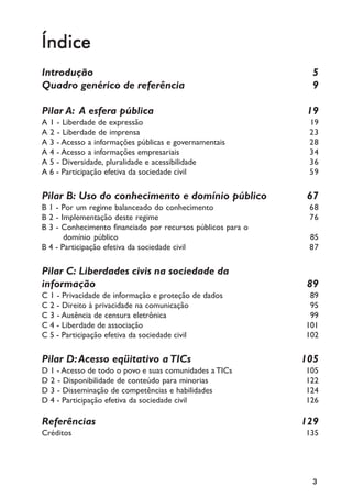 Índice
Introdução                                                     5
Quadro genérico de referência                                  9

Pilar A: A esfera pública                                     19
A 1 - Liberdade de expressão                                  19
A 2 - Liberdade de imprensa                                   23
A 3 - Acesso a informações públicas e governamentais          28
A 4 - Acesso a informações empresariais                       34
A 5 - Diversidade, pluralidade e acessibilidade               36
A 6 - Participação efetiva da sociedade civil                 59

Pilar B: Uso do conhecimento e domínio público                67
B 1 - Por um regime balanceado do conhecimento                68
B 2 - Implementação deste regime                              76
B 3 - Conhecimento financiado por recursos públicos para o
       domínio público                                        85
B 4 - Participação efetiva da sociedade civil                 87

Pilar C: Liberdades civis na sociedade da
informação                                                    89
C 1 - Privacidade de informação e proteção de dados           89
C 2 - Direito à privacidade na comunicação                    95
C 3 - Ausência de censura eletrônica                          99
C 4 - Liberdade de associação                                101
C 5 - Participação efetiva da sociedade civil                102

Pilar D: Acesso eqüitativo a TICs                            105
D 1 - Acesso de todo o povo e suas comunidades a TICs        105
D 2 - Disponibilidade de conteúdo para minorias              122
D 3 - Disseminação de competências e habilidades             124
D 4 - Participação efetiva da sociedade civil                126

Referências                                                  129
Créditos                                                     135




                                                              3
 