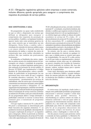 A 5.5 - Obrigações regulatórias aplicáveis sobre empresas e canais comerciais,
inclusive difusores, quando apropriado, para assegurar o cumprimento dos
requisitos da prestação de serviço público.




BASE CONSTITUCIONAL E LEGAL                              TV; III- a fiscalização do serviço, em todo o território
                                                         nacional; IV - a resolução, em primeira instância, das
   Há pouquíssimo ou quase nada estabelecido             dúvidas e conflitos que surgirem em decorrência da
no que se refere a disposições nas normas que            interpretação desta Lei e de sua regulamentação. V -
definam as obrigações para assegurar o                   os critérios legais que coíbam os abusos de poder
cumprimento dos requisitos da prestação de               econômico no serviço de TV a Cabo ; VI - o
serviço público. O público, na legislação brasileira,    desenvolvimento do serviço de TV a Cabo em regime
aparece muito mais como premissa genérica do             de livre concorrência; VII - o estabelecimento de
que como conceito que se materialize nas tais            diretrizes para a prestação do serviço de TV a Cabo
obrigações. Desta forma, a análise sobre a               estimulem e incentivem o desenvolvimento da indústria
veiculação de conteúdo de interesse público passa        cinematográfica nacional e da produção de filmes,
a ser pouco objetiva e depende muito dos                 desenhos animados, vídeo e multimídia no País””.
instrumentos de análise e controle dos meios de              No entanto, não há, para o sistema aberto,
comunicação (que serão melhor abordados no               nenhum mecanismo de controle ou qualquer ór-
atributo A6), que também são praticamente                gão a que o cidadão possa se remeter para apon-
inexistentes.                                            tar irregularidades. No caso da TV a cabo, previu-
   Se analisadas as finalidades dos meios, regula-       se em lei que todas as regulamentações e posteri-
das na prática através do estabelecimento de por-        ores mudanças teriam antes que ser submetidas
centagem em relação à totalidade da programa-            ao parecer consultivo do Conselho de Comunica-
ção, vemos que a própria legislação aponta para a        ção Social (analisado no atributo A6). Isso não
não realização da prestação de serviço público. O        garante, todavia, nenhum espaço para o aponta-
Decreto 52.795/63, que regulamentou o Código             mento de irregularidades.
Brasileiro de Telecomunicações, coloca a possibi-            Como única alternativa para denúncias públi-
lidade de publicidade na programação em um               cas está o Ministério Público, tornado indepen-
percentual cinco vezes maior do que a exigência          dente do sistema judiciário em 1988, que acolhe
de conteúdo educativo e noticioso. ““Art. 28 - As        as denúncias dos cidadãos e trabalha pela promo-
concessionárias - permissionárias de serviços de         toria dos direitos.
radiodifusão, além de outros que o Governo julgue
convenientes aos interesses nacionais, estão sujeitas
aos seguintes preceitos e obrigações: 12 - na            IMPLEMENTAÇÃO
                                                         IMPLEMENTAÇÃO
organização da programação: c) destinar um mínimo
de 5% (cinco por cento) do horário de sua programação       O contra-senso da legislação citada (sobre a
diária à transmissão de serviço noticioso; d) limitar    relação entre publicidade permitida e programação
ao máximo de 25% (vinte e cinco por cento) do horário    educacional e noticiosa exigida) é ainda mais
da sua programação diária o tempo destinado à            explorado pelas grandes emissoras. O
publicidade comercial; e) reservar 5 (cinco) horas       merchandising já é prática comum em todas as
semanais para a transmissão de programas                 emissoras comerciais e está em quase todos os
educacionais””.                                          programas de entretenimento (novelas, shows de
   A lei que regula o sistema de TV a cabo (8.977/       auditório etc.), não tendo sido computado como
95) prevê a normatização ou determinação pelo            publicidade para efeito do controle estabelecido
Poder Executivo dos seguintes elementos: ““I - os        pela lei. Já os programas educacionais são
parâmetros técnicos de qualidade e desempenho da         transmitidos sempre em horários de pouca
execução e exploração do serviço; II - os requisitos     audiência, como a madrugada e o início do dia.
para a integração, efetiva ou potencial, ao Sistema         Um dos poucos recursos para protestar contra
Nacional de Telecomunicações, do serviço de TV a Cabo    o conteúdo de baixa qualidade é o Ministério Pú-
e das redes capacitadas para o transporte de sinais de   blico, órgão do sistema de Justiça e segurança



48
 