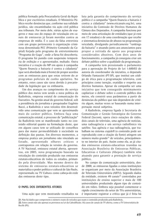 pública formado pela Procuradoria Geral da Repú-                  luta pela garantia do cumprimento do serviço
blica e por escritórios estaduais. O Ministério Pú-               público é a campanha ““Quem financia a baixaria é
blico recebe denúncias que, conforme sua validade                 contra a cidadania”” (www.eticanatv.org.br), uma
jurídica, são encaminhadas via ação civil pública                 iniciativa da Comissão de Direitos Humanos da
aos tribunais. Por meio dele, várias ações de exa-                Câmara dos Deputados. A campanha funciona por
geros e mau uso do espaço de veiculação em ca-                    meio de uma articulação de entidades (que já está
nais de emissoras já foram movidas contra as                      em 17 estados) e de uma coordenação que recebe
empresas de mídia. É o caso da falsa entrevista                   e sistematiza denúncias de abusos na programação
com um grupo pertencente à organização crimi-                     veiculada, divulgando periodicamente ““rankings
nosa denominada PCC (Primeiro Comando da Ca-                      da baixaria”” e atuando junto aos anunciantes para
pital) forjada pelo programa de entretenimento                    propor a retirada de apoio aos programas
““Programa do Gugu””, onde a farsa foi descoberta.                considerados abusivos. Com dois anos de
O programa foi punido com suspensão temporá-                      funcionamento, a campanha já conseguiu criar um
ria de exibição e o apresentador, multado. Outra                  debate público sobre a qualidade da programação.
iniciativa é a reação do MP em apoio à campanha                       A campanha tem pressionado o parlamento
““Quem financia a baixaria é contra a cidadania””                 para a aprovação de Projeto de Lei 1.600/03 de
(que será abordada mais à frente) de propor acordos               autoria do coordenador da iniciativa, o deputado
com as emissoras para que estas retirem do ar                     Orlando Fantazzini (PT-SP), que institui um códi-
programas policiais de cunho apelativo. No                        go de ética para a programação televisiva, com
entanto, estes casos são raros devido à precarie-                 princípios como isenção, exatidão e respeito aos
dade da legislação que os embasaria.                              direitos humanos. Apesar da campanha ser uma
    Um dos avanços no cumprimento do serviço                      iniciativa que tem conseguido minimamente
público dos meios vem sendo a nova política da                    capilarizar o debate sobre o controle público dos
Radiobrás, empresa estatal de comunicação do                      meios, ela constrói seus parâmetros a partir de
Executivo. Na gestão atual do governo federal, sob                denúncias do público que não dependem de crité-
a presidência do jornalista e pesquisador Eugênio                 rio algum, muitas vezes se baseando numa inter-
Bucci, a Radiobrás e seus veículos têm desenvol-                  pretação moral subjetiva.
vido uma comunicação que vem se aproximando                           A Radiobrás, empresa ligada à Secretaria de
mais do caráter público. Embora faça uma                          Comunicação e Gestão Estratégica do Governo
comunicação estatal, o processo de ““publicização””               Federal (Secom), opera cinco estações de rádio,
da Radiobrás tem se manifestado tanto no con-                     dois canais de televisão, uma agência de notícias,
teúdo editorial quanto na formulação deste, que                   uma radioagência e um serviço radiofônico via
em alguns casos tem se utilizado de conselhos                     satélite. Sua agência e sua radioagência, que tra-
para dar maior permeabilidade à sociedade na                      balham no sistema copyleft (o conteúdo pode ser
definição das pautas. Em diversos momentos, a                     reproduzido com a citação da fonte) atingem um
empresa pratica um jornalismo não vinculado ao                    número muito grande21 de veículos, principalmen-
Estado, apresentado olhares críticos e                            te no interior do país. Assim como ela, as já cita-
contrapontos em relação às versões do governo.                    das emissoras estatais-educativas reunidas na
A TV Nacional, emissora estatal aberta, apresen-                  Associação Brasileira de Emissoras Públicas,
tou, em 2005, nova programação baseada na                         Educativas e Culturais (Abepec) também vêm
veiculação do conteúdo produzido nas emissoras                    atuando para garantir a prestação de serviço
estatais-educativas de todos os estados, priman-                  público.
do pela diversidade. Mas mesmo dentro do                              No campo da comunicação universitária, des-
sistema de emissoras estatais-educativas se                       de 2000, as emissoras ligadas a estas instituições
materializa o poder político e cultural de São Paulo,             se organizam por meio da Associação Brasileira
representado na TV Cultura como cabeça-de-rede                    de Televisão Universitária (ABTU). Segundo dados
das emissoras deste tipo.                                         da entidade, existem 49 canais22 controlados por
                                                                  instituições de ensino superior e mais de 100
                                                                  universidades produzindo algum tipo de conteú-
  PAPEL                ATORES
O PAPEL DOS DIFERENTES ATORES                                     do em vídeo. Embora seja possível comemorar o
                                                                  rápido crescimento do setor de TVs universitárias,
   Uma ação que vem mostrando resultados na                       é importante registrar a crítica que já é feita há
21. Não há dados que comprovem o número exato de veículos que usam o conteúdo produzido pela Radiobrás.
22. Estes canais não são apenas os previstos na Lei da Cabodifusão. Há casos de canais de TV aberta, como a TV Universitária de
Recife (PE).



                                                                                                                            49
 