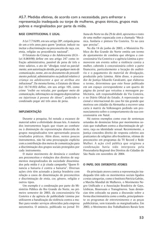 A5.7. Medidas efetivas, de acordo com a necessidade, para enfrentar a
representação inadequada ou torpe de mulheres, grupos étnicos, grupos mais
pobres e marginalizados por parte da mídia.

BASE CONSTITUCIONAL E LEGAL                              buna do Norte no dia 29 de abril, apresenta o rosto
                                                         de uma mulher espancada com a chamada ““Mecâ-
    A Lei 7.716/89, em seu artigo 20º, estipula pena     nica, funilaria e pintura Via Costeira. Tá na cara
de um a três anos para quem ““praticar, induzir ou       que precisa””.
incitar a discriminação ou preconceito de raça, cor,         No dia 14 de junho de 2003, o Ministério Pú-
etnia, religião ou procedência nacional””.               blico do Rio Grande do Norte emitiu um termo
    O Estatuto da Criança e do Adolescente (ECA -        de ajustamento de conduta que obrigou a con-
Lei 8.069/90) define em seu artigo 247 como in-          cessionária Via Costeira e a agência Lúmina a pro-
fração administrativa, passível de pena de três a        moverem um evento sobre a violência contra a
vinte salários, o ato de ““divulgar, total ou parcial-   mulher, cabendo à concessionária cobrir a parte
mente, sem autorização devida, por qualquer meio de      financeira, particularmente a locação do auditó-
comunicação, nome, ato ou documento de procedi-          rio e o pagamento do material de divulgação,
mento policial, administrativo ou judicial relativo à    produzido pela Lúmina. Além disso, o procura-
criança ou adolescente a que se atribua ato              dor de Justiça Eduardo Cavalcanti, que elaborou
infracional””. Da mesma forma, o Estatuto do Idoso       o termo, determinou que este fosse publicado
(Lei 10.741/03) define, em seu artigo 105, como          em um espaço correspondente a um quarto de
crime ““exibir ou veicular, por qualquer meio de         página do jornal que veiculou a mensagem pu-
comunicação, informações ou imagens depreciativas        blicitária, sob responsabilidade da Via Costeira,
ou injuriosas à pessoa do idoso”” , podendo o            e no Diário Oficial do Estado. A repercussão na-
condenado pegar até três anos de pena.                   cional e internacional do caso foi tão grande que
                                                         motivou um cidadão da Alemanha a escrever uma
                                                         carta à matriz da Volkswagen pedindo um pro-
IMPLEMENTAÇÃO
IMPLEMENTAÇÃO                                            nunciamento sobre o comportamento da sua con-
                                                         cessionária em Natal.
    Durante a pesquisa, foi notada a escassez de             Há outros exemplos como esse de sentenças
material sobre a efetividade dessas leis. A maioria      oriundas de denúncias feitas por movimentos so-
dos instrumentos legais que visam ao combate             ciais que trabalham contra a discriminação de gê-
ou à diminuição da representação distorcida de           nero, raça ou identidade sexual. Recentemente, a
grupos marginalizados tem apresentado poucos             Justiça concedeu direito de resposta coletivo aos
resultados práticos. Além disso, nestes poucos           praticantes de religiões afro-brasileiras, vítimas de
instrumentos, não há uma preocupação explícita           preconceito em programas da TV Record e Rede
com a contribuição dos meios de comunicação para         Mulher. A ação civil pública que originou a
a discriminação dos grupos sociais protegidos por        condenação havia sido interposta pela
cada instrumento.                                        Procuradoria Regional dos Direitos do Cidadão de
    O maior movimento de denúncia e combate              São Paulo em novembro de 2004.
aos preconceitos e violações dos direitos de seg-
mentos marginalizados da sociedade dissemina-
dos pela mídia é a já citada campanha ““Quem fi-           PAPEL                ATORES
                                                         O PAPEL DOS DIFERENTES ATORES
nancia a baixaria é contra a baixaria””. Diversas
ações civis têm acionado a Justiça brasileira com           Os principais atores contra a representação ina-
relação a casos de disseminação de preconceitos          dequada têm sido os movimentos sociais ligados
e discriminação de etnia, cor, gênero, religião e        a estas categorias, como o Instituto Patrícia Galvão,
outros tipos.                                            a Marcha Mundial de Mulheres, o Movimento Ne-
    Um exemplo é a condenação por parte do Mi-           gro Unificado e a Associação Brasileira de Gays,
nistério Público do Rio Grande do Norte, no pri-         Lésbicas, Bissexuais e Transgêneros. Suas denún-
meiro semestre de 2003, da concessionária Via            cias têm colocado na pauta a discussão sobre a
Costeira e da agência de publicidade Lúmina por          forma discriminatória como a mídia, principalmen-
utilizarem a banalização da violência contra a mu-       te os programas de entretenimento e as peças
lher para vender serviços oferecidos pela empresa        publicitárias, vem tratando os marginalizados. Em
automotiva. O anúncio, publicado no jornal Tri-          2003, o Movimento dos Trabalhadores Rurais Sem


                                                                                                          53
 