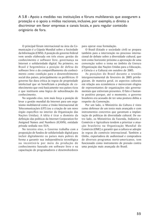 A 5.8 - Apoio a medidas nas instituições e fóruns multilaterais que assegurem a
proteção e o apoio a mídias nacionais, inclusive, por exemplo, o direito a
discriminar em favor empresas e canais locais, e para regular conteúdo
originário de fora.



   O principal fórum internacional na área da Co-     para operar essa formulação.
municação é a Cúpula Mundial sobre a Sociedade           O Brasil (Estado e sociedade civil) se prepara
da Informação (CMSI). A posição do governo federal    também para a intervenção no processo interna-
vem sendo elaborada em três eixos: gestão do          cional de debate sobre a diversidade cultural, que
conhecimento e software livre, governança na          tem como horizonte próximo a aprovação de uma
Internet e solidariedade digital. No primeiro, no     convenção sobre o tema no âmbito da Unesco
Brasil é hegemônica a posição de defesa do            (Organização das Nações Unidas para a Educação,
software livre e do compartilhamento do conheci-      a Ciência e a Cultura) em outubro de 2005.
mento como condição para o desenvolvimento               As posições do Brasil durante a reunião
social dos países, principalmente os periféricos. O   intergovernamental de fevereiro de 2005 privile-
governo faz dura crítica às regras de propriedade     giaram, de maneira geral, os aspectos culturais
intelectual que só beneficiam a produção de co-       em relação aos econômicos e mereceram elogios
nhecimento que está basicamente nos países ricos      de representantes de organizações não governa-
e que instituem uma lógica de subordinação do         mentais que estiveram presentes. O fato é bastan-
conhecimento.                                         te positivo porque, até o momento, o governo
   No segundo eixo, tem mais força a posição de       brasileiro era acusado de ter uma postura dúbia a
levar a gestão mundial da Internet para um orga-      respeito da Convenção.
nismo multilateral como a União Internacional de         Por um lado, o Ministério da Cultura é visto
Telecomunicações (UIT) (ou a criação de um novo       como defensor de um texto mais avançado e com
órgão específico no interior da Organização das       instrumentos concretos que garantam a implan-
Nações Unidas). A idéia é tirar o domínio da          tação de políticas de diversidade cultural. De ou-
definição das políticas da Internet Corporation for   tro lado, os Ministérios da Fazenda, Indústria e
Assigned Names and Numbers (ICANN), entidade          Comércio e Agricultura tendem a priorizar a atua-
privada sediada nos EUA.                              ção brasileira na Organização Mundial do
   No terceiro eixo, o Governo trabalha com a         Comércio (OMC) e garantir que a cultura se adeqüe
proposição de fundos de solidariedade digital para    às regras do comércio internacional. Também a
incluir digitalmente os países mais pobres de         Globo, exportadora de audiovisual e compradora
forma a garantir sua independência tecnológica        de diversos programas norte-americanos, tem
ou incentivá-la por meio da produção de               funcionado como instrumento de pressão contra
conhecimento baseado em software livre e na           uma posição mais avançada do Brasil.
capacitação de programadores e desenvolvedores




                                                                                                    55
 
