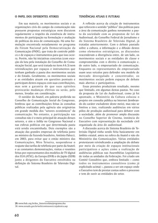 PAPEL                ATORES
O PAPEL DOS DIFERENTES ATORES                                       ATUAIS
                                                         TENDÊNCIAS ATUAIS E FUTURAS

    Em sua maioria, os movimentos sociais e as              A reflexão acerca da criação de instrumentos
organizações civis do campo da comunicação não           que reforcem o sentido ““público”” das políticas para
possuem propostas estratégicas nem discutem              a área da comunicação ganhou novamente a pau-
regularmente a respeito da existência de instru-         ta da sociedade com as propostas de Lei do
mentos de participação na formulação e avaliação         Audiovisual, do Conselho Federal de Jornalismo e
de políticas da área de comunicação. Há uma for-         do Sistema Brasileiro de Televisão Digital, já
mulação encontrada notadamente no programa               tratadas anteriormente. Com o debate pautado
do Fórum Nacional pela Democratização da                 sobre a cultura, a informação e a difusão destes
Comunicação (FNDC), que trata de controle públi-         como elementos estratégicos, as discussões
co e de espaços e instrumentos para que isso ocor-       reacenderam a divergência entre, de um lado, os
ra. Porém, não há iniciativas concretas (com exce-       movimentos sociais e as entidades de classe e
ção da luta pela instalação do Conselho de Comu-         comprometidas com o direito à comunicação e,
nicação Social, que será tratada no item A 6.3) nem      de outro lado, o empresariado de comunicação.
reivindicações por espaços e instrumentos que            Enquanto os representantes do empresariado
tenham ganhado a pauta dos movimentos sociais            usam seus veículos para defender seu modelo de
e do Estado. Geralmente, os movimentos sociais           mercado desregulado e concentrador, os
e as entidades atuam em questões pontuais e              movimentos sociais pedem espaços de debate
participam destes espaços com suas contribuições,        mais abertos e participativos.
mas sem a garantia de que suas opiniões                     Essas pressões produziram resultado, mesmo
provocarão mudanças efetivas ou serão, pelo              que limitado, em algumas destas pautas. No caso
menos, levadas em consideração.                          da proposta de Lei do Audiovisual, como já foi
    O ouvidor da Anatel, em palestra proferida no        apontado, o Ministério da Cultura colocou o
Conselho de Comunicação Social do Congresso,             projeto em consulta pública na Internet (lembran-
lembrou que as contribuições feitas às consultas         do do caráter excludente deste meio), mas não se
públicas realizadas pela agência são originárias         limitou a isso, realizando audiências em vários
em grande medida dos ““setores econômicos”” da           pólos de produção audiovisual para debater com
comunicação. No entanto, a participação nas              a sociedade, além de promover ampla discussão
consultas não é o meio principal de atuação desses       no Conselho Superior de Cinema, instância do
setores, e sim o lobby no Congresso Nacional e           Executivo com representação da sociedade civil
nas esferas políticas em que determinada pauta           organizada da área do audiovisual.
está sendo encaminhada. Dois exemplos são a                 A discussão acerca do Sistema Brasileiro de Te-
atuação das grandes empresas de telefonia junto          levisão Digital vinha sendo feita basicamente em
ao ministro da Fazenda brasileiro, Antônio Palocci,      âmbito estatal, antes na esfera da Anatel e não do
em 2003, para evitar que o então ministro das            Ministério das Comunicações. Várias entidades
Comunicações, Miro Teixeira, suspendesse o               protestaram reivindicando a ampliação do debate
reajuste das tarifas de telefonia por parte da Anatel;   por meio da criação de espaços institucionais
e as constantes demonstrações, visitas e reuniões        participativos e ações como a realização de
feitas por representantes dos modelos de TV digital      audiências públicas nas Assembléias Legislativas
dos EUA (ATSC), da Europa (DVB) e do Japão (ISDB)        de todas as unidades da Federação. Foi criado um
junto a dirigentes do Executivo envolvidos na            Comitê Consultivo que, embora limitado –– como
definição do Sistema Brasileiro de Televisão Digi-       todos os instrumentos consultivos (como já
tal.                                                     explicitado acima) ––, passou a ser um espaço onde
                                                         o Executivo tem de prestar contas sobre o processo
                                                         e tem de ouvir as entidades do setor.




29. www.fndc.org.br/doc_historico/data/programa.doc
30. www.senado.gov.br/web/comissoes/ccs/palestra.asp


60
 