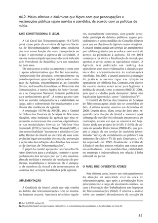 A6.2. Meios efetivos e dinâmicos que façam com que preocupações e
reclamações públicas sejam ouvidas e atendidas, de acordo com as políticas de
mídia.

BASE CONSTITUCIONAL E LEGAL                                        res, normalmente semestrais, com grande densi-
                                                                   dade; participa de debates públicos; sugere pro-
    A Lei Geral das Telecomunicações (9.472/97)                    cedimentos e cobra medidas do Conselho Diretor
prevê como parte da estrutura da Agência Nacio-                    para que os objetivos da Agência sejam atingidos.
nal de Telecomunicações (Anatel) uma ouvidoria                     A Anatel possui ainda um serviço de atendimento
que tem como função dar mais transparência ao                      por telefone gratuito que se coloca como canal de
órgão e aproximar a agência da sociedade. A                        acesso da população à agência. Só em 2004
mesma norma estipula que o ouvidor será indicado                   começou a ter efeito a fiscalização da Anatel, que
pelo Presidente da República para um mandato                       apertou o cerco contra as operadoras móveis. A
de dois anos.                                                      Agência tem publicado um ranking das
    Ele tem acesso a todos os assuntos e conta com                 operadoras com mais reclamações e daquelas que
o apoio administrativo que lhe for necessário,                     mais dão encaminhamento às reclamações
““competindo-lhe produzir, semestralmente ou                       recebidas. Em 2005, a Anatel anunciou a intenção
quando oportuno, apreciações críticas sobre a atu-                 de praticar o mesmo rigor em relação às
ação da Agência, encaminhando-as ao Conselho                       operadoras de telefonia fixa. Contudo, este direito
Diretor, ao Conselho Consultivo, ao Ministério das                 do usuário muitas vezes serve para legitimar a
Comunicações, a outros órgãos do Poder Executi-                    política da Anatel, como o número 0800 33 2001,
vo e ao Congresso Nacional, fazendo publicá-las                    pelo qual o cidadão pode denunciar rádios não
para conhecimento geral”” . A norma garante tam-                   legalizadas (apontadas como ““clandestinas””)32.
bém ao ouvidor independência e estabilidade no                        O Comitê de Defesa dos Usuários de Serviços
cargo, não o submetendo hierarquicamente a ne-                     de Telecomunicações ainda não se consolidou de
nhuma das instâncias da agência.                                   fato. A última reunião ocorreu em dezembro de
    A resolução 107/99 da ANATEL cria o Comitê                     2000. Depois disso, ficou cerca de dois anos es-
de Defesa dos Usuários de Serviços de Telecomu-                    quecido pela direção da Anatel e somente após
nicações, uma instância da agência que visa re-                    cobrança do ouvidor foi colocado em processo de
presentar os interesses dos usuários, especialmen-                 reativação, estado em que se encontra até hoje.
te nas modalidades Serviço de Telefone Fixo                        Existe ainda um projeto de lei (PL 110/95), de au-
Comutado (STFC) e Serviço Móvel Pessoal (SMP), e                   toria do senador Pedro Simon (PMDB-RS), que pro-
tem como finalidade ““assessorar e subsidiar o Con-                põe a criação de um serviço de ouvidoria (deno-
selho Diretor da Anatel no exercício de suas com-                  minado ““serviço de atendimento ao público””) nas
petências legais em matéria de controle, prevenção                 emissoras de rádio e TV do país. Entretanto, o PL
e repressão das infrações dos direitos dos usuári-                 foi arquivado em 1999. Atualmente, a Folha de
os de Serviços de Telecomunicações””.                              S.Paulo é um dos poucos veículos que conta com
    É papel do comitê apresentar ao Conselho Di-                   um ombudsman, com mandato fixo, estabilidade
retor diretrizes para a avaliação, controle e acom-                no emprego e independência em relação à linha
panhamento dos serviços por parte dos usuários,                    editorial do jornal.
além de medidas e métodos de resoluções de pro-
blemas, insatisfações e denúncias. Ele é compos-
to de membros da Anatel e de representantes de                       PAPEL                ATORES
                                                                   O PAPEL DOS DIFERENTES ATORES
usuários dos serviços fiscalizados pela agência.
                                                                      Nos últimos anos, houve um enfraquecimento
                                                                   da atuação da sociedade civil na área de
IMPLEMENTAÇÃO
IMPLEMENTAÇÃO                                                      telecomunicações, que após a privatização ficou
                                                                   principalmente a cargo do movimento sindical, no
   A Ouvidoria da Anatel, ainda que seja restrita                  caso a Federação dos Trabalhadores em Empresas
ao âmbito das telecomunicações, tem se mostra-                     de Telecomunicações (Fittel). É relativa a análise
do bastante atuante. Apresenta relatórios regula-                  sobre um possível abrandamento da atuação da

31. Lei 9.472/97, artigo 45
32. O papel da Anatel na repressão às rádios livres e comunitárias não-legalizadas já foi abordado no item A5.



                                                                                                                  61
 
