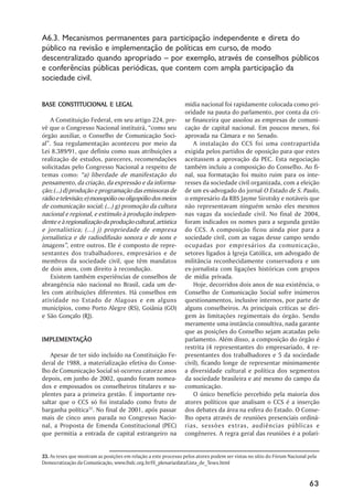 A6.3. Mecanismos permanentes para participação independente e direta do
público na revisão e implementação de políticas em curso, de modo
descentralizado quando apropriado –– por exemplo, através de conselhos públicos
e conferências públicas periódicas, que contem com ampla participação da
sociedade civil.


BASE CONSTITUCIONAL E LEGAL                                      mídia nacional foi rapidamente colocada como pri-
                                                                 oridade na pauta do parlamento, por conta da cri-
     A Constituição Federal, em seu artigo 224, pre-             se financeira que assolou as empresas de comuni-
vê que o Congresso Nacional instituirá, ““como seu               cação de capital nacional. Em poucos meses, foi
órgão auxiliar, o Conselho de Comunicação Soci-                  aprovada na Câmara e no Senado.
al””. Sua regulamentação aconteceu por meio da                       A instalação do CCS foi uma contrapartida
Lei 8.389/91, que definiu como suas atribuições a                exigida pelos partidos de oposição para que estes
realização de estudos, pareceres, recomendações                  aceitassem a aprovação da PEC. Esta negociação
solicitadas pelo Congresso Nacional a respeito de                também incluiu a composição do Conselho. Ao fi-
temas como: ““a) liberdade de manifestação do                    nal, sua formatação foi muito ruim para os inte-
pensamento, da criação, da expressão e da informa-               resses da sociedade civil organizada, com a eleição
ção; (...) d) produção e programação das emissoras de            de um ex-advogado do jornal O Estado de S. Paulo,
rádio e televisão; e) monopólio ou oligopólio dos meios          o empresário da RBS Jayme Sirotsky e notáveis que
de comunicação social; (...) g) promoção da cultura              não representavam ninguém senão eles mesmos
nacional e regional, e estímulo à produção indepen-              nas vagas da sociedade civil. No final de 2004,
dente e à regionalização da produção cultural, artística         foram indicados os nomes para a segunda gestão
e jornalística; (...) j) propriedade de empresa                  do CCS. A composição ficou ainda pior para a
jornalística e de radiodifusão sonora e de sons e                sociedade civil, com as vagas desse campo sendo
imagens””, entre outros. Ele é composto de repre-                ocupadas por empresários da comunicação,
sentantes dos trabalhadores, empresários e de                    setores ligados à Igreja Católica, um advogado de
membros da sociedade civil, que têm mandatos                     militância reconhecidamente conservadora e um
de dois anos, com direito à recondução.                          ex-jornalista com ligações históricas com grupos
     Existem também experiências de conselhos de                 de mídia privada.
abrangência não nacional no Brasil, cada um de-                      Hoje, decorridos dois anos de sua existência, o
les com atribuições diferentes. Há conselhos em                  Conselho de Comunicação Social sofre inúmeros
atividade no Estado de Alagoas e em alguns                       questionamentos, inclusive internos, por parte de
municípios, como Porto Alegre (RS), Goiânia (GO)                 alguns conselheiros. As principais críticas se diri-
e São Gonçalo (RJ).                                              gem às limitações regimentais do órgão. Sendo
                                                                 meramente uma instância consultiva, nada garante
                                                                 que as posições do Conselho sejam acatadas pelo
IMPLEMENTAÇÃO
IMPLEMENTAÇÃO                                                    parlamento. Além disso, a composição do órgão é
                                                                 restrita (4 representantes do empresariado, 4 re-
    Apesar de ter sido incluído na Constituição Fe-              presentantes dos trabalhadores e 5 da sociedade
deral de 1988, a materialização efetiva do Conse-                civil), ficando longe de representar minimamente
lho de Comunicação Social só ocorreu catorze anos                a diversidade cultural e política dos segmentos
depois, em junho de 2002, quando foram nomea-                    da sociedade brasileira e até mesmo do campo da
dos e empossados os conselheiros titulares e su-                 comunicação.
plentes para a primeira gestão. É importante res-                    O único benefício percebido pela maioria dos
saltar que o CCS só foi instalado como fruto de                  atores políticos que analisam o CCS é a inserção
barganha política33. No final de 2001, após passar               dos debates da área na esfera do Estado. O Conse-
mais de cinco anos parada no Congresso Nacio-                    lho opera através de reuniões presenciais ordiná-
nal, a Proposta de Emenda Constitucional (PEC)                   rias, sessões extras, audiências públicas e
que permitia a entrada de capital estrangeiro na                 congêneres. A regra geral das reuniões é a polari-


33. As teses que mostram as posições em relação a este processo pelos atores podem ser vistas no sítio do Fórum Nacional pela
Democratização da Comunicação, www.fndc.org.br/IX_plenaria/data/Lista_de_Teses.html



                                                                                                                         63
 