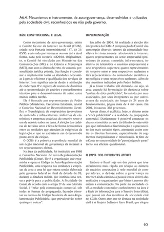 A6.4. Mecanismos e instrumentos de auto-governança, desenvolvidos e utilizados
pela sociedade civil, reconhecidos ou não pelo governo.


BASE CONSTITUCIONAL E LEGAL                           IMPLEMENTAÇÃO
                                                      IMPLEMENTAÇÃO

    Como mecanismo de auto-governança, existe             Em julho de 2004, foi realizada a eleição dos
o Comitê Gestor da Internet no Brasil (CGIBr),        integrantes do CGIBr. A composição do Comitê visa
criado pela Portaria Interministerial 147, de 31/     contemplar diversos setores da comunidade bra-
05/95, e alterado por inúmeras normas até a atual     sileira intrinsecamente relacionada à internet:
forma, dada pelo Decreto 4.829/03. Originalmen-       quatro representantes do setor empresarial (pro-
te, o Comitê foi vinculado aos Ministérios das        vedores de acesso, conteúdo, infra-estrutura, in-
Comunicações (MC) e de Ciência e Tecnologia           dústria de telemática e usuários empresariais) e
(MCT), mas com o último decreto ele assumiu per-      seus respectivos suplentes; quatro representantes
sonalidade jurídica própria. Sua função é coorde-     do terceiro setor e seus respectivos suplentes e
nar e implementar todas as atividades necessári-      três representantes da comunidade científica e
as à gestão eficiente e qualificada dos serviços de   tecnológica e seus respectivos suplentes. Além de
Internet. Isso significa operar desde a atribuição    dez membros indicados pelo Poder Público.
de endereços IP e registro de nomes de domínios           Já o Conar trabalha sob demanda, ou seja, só
até a recomendação de padrões e procedimentos         atua quando há formulação de denúncia sobre
técnicos para o desenvolvimento do setor, entre       "quebra da ética publicitária", formulada por seus
muitas outras tarefas.                                associados, por seus integrantes ou por outros
    Ele é formado por representantes do Poder         atores da sociedade. Ao longo de 24 anos de
Público (Ministérios, Executivos Estaduais, Anatel    funcionamento, julgou mais de 4 mil casos. Em
e Conselho Nacional de Desenvolvimento Cientí-        2003, instaurou 368 processos.
fico e Tecnológico); de empresários (provedores           Apesar disso, é explícito, hoje, o abismo entre
de conteúdo e infra-estrutura, indústrias de ele-     a "ética publicitária" e a realidade da propaganda
trônicos e empresas usuárias); do terceiro setor e    comercial. Diariamente é possível constatar os
um de notório saber no tema. A eleição das cadei-     abusos cometidos através da difusão de estereóti-
ras do terceiro setor é feita de forma democrática    pos que estimulam a discriminação e o preconcei-
entre as entidades que atendam às exigências da       to dos mais variados tipos, atentando assim con-
legislação e que se cadastrem em determinado          tra os direitos humanos, especialmente de seg-
prazo antes da eleição.                               mentos marginalizados e minorizados. O fato de
    O CGIBr é a primeira experiência mundial de       o Conar ser uma entidade de "pares julgando pares"
um órgão nacional de governança da internet a         torna sua eficácia questionável.
ter representantes eleitos.
    Na área da publicidade, foi instituído em 1980
o Conselho Nacional de Auto-Regulamentação              PAPEL                ATORES
                                                      O PAPEL DOS DIFERENTES ATORES
Publicitária (Conar). Ele é a organização que enca-
minha e opera o Código de Auto-Regulamentação             Embora o Brasil seja um dos países que teve
Publicitária, uma resposta das entidades e empre-     crescimento mais rápido em relação ao número
sas da área a uma lei que estava sendo elaborada      de usuários conectados à rede mundial de com-
pelo governo federal no final da década de 70,        putadores, o debate sobre a governança na
durante a ditadura militar, que instituía uma cen-    Internet ainda caminha a passos lentos dentro das
sura prévia para a publicidade. A finalidade do       entidades e organizações que historicamente dis-
Conar, de acordo com o artigo 5º de seu Estatuto      cutem a comunicação. Na parte da sociedade ci-
Social, é ““zelar pela comunicação comercial, sob     vil, a entidade com maior conhecimento na área é
todas as formas de propaganda, fazendo obser-         a Rede de Informações para o Terceiro Setor (Rits),
var as normas do Código Brasileiro de Auto-Regu-      que possui um dos membros da sociedade civil
lamentação Publicitária, que prevalecerão sobre       no CGIBr. Outro ator que se destaca na sociedade
quaisquer outras””.                                   civil é o Projeto Software Livre Brasil, que elegeu




                                                                                                     65
 