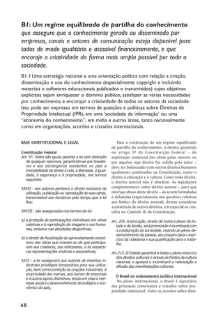 B1: Um regime equilibrado de partilha do conhecimento
que assegure que o conhecimento gerado ou disseminado por
empresas, canais e setores de comunicação esteja disponível para
todos de modo igualitário e acessível financeiramente, e que
encoraje a criatividade da forma mais ampla possível por toda a
sociedade.
B1.1 Uma estratégia nacional e uma orientação política com relação a criação,
disseminação e uso do conhecimento (especialmente copyright e incluindo
materiais e softwares educacionais publicados e transmitidos) cujos objetivos
explícitos sejam enriquecer o domínio público, satisfazer as várias necessidades
por conhecimento, e encorajar a criatividade de todos os setores da sociedade.
Isto pode ser expresso em termos de posições e políticas sobre Direitos de
Propriedade Intelectual (IPR), em uma ‘‘sociedade da informação’’ ou uma
““economia do conhecimento””, em mídia e outras áreas, tanto nacionalmente
como em organizações, acordos e tratados internacionais.

BASE CONSTITUCIONAL E LEGAL                                      Para a construção de um regime equilibrado
                                                              de partilha do conhecimento, o direito garantido
Constituição Federal                                          no artigo 5º da Constituição Federal –– de
Art. 5º. Todos são iguais perante a lei sem distinção         exploração comercial das obras pelos autores ou
   de qualquer natureza, garantindo-se aos brasilei-          por aqueles cujo direito foi cedido pelo autor ––
   ros e aos estrangeiros residentes no país a                deve ser balanceado com outros direitos humanos
   inviolabilidade do direito à vida, à liberdade, à igual-   igualmente positivados na Constituição, como o
   dade, à segurança e à propriedade, nos termos
                                                              direito à educação e à cultura. Como todo direito,
   seguintes:
                                                              o direito autoral não é absoluto. As legislações
XXVII - aos autores pertence o direito exclusivo de           complementares sobre direito autoral –– para que
  utilização, publicação ou reprodução de suas obras,         não haja abuso deste direito –– ao serem formuladas
  transmissível aos herdeiros pelo tempo que a lei            e debatidas (especialmente nas questões relativas
  fixa;                                                       aos limites do direito autoral), devem considerar
                                                              a existência de outros direitos, em especial os con-
XXVIII - são assegurados nos termos da lei:                   tidos no Capítulo III da Constituição:
a) a proteção às participações individuais em obras           Art. 205. A educação, direito de todos e dever do Es-
   coletivas e à reprodução de imagens e voz huma-               tado e da família, será promovida e incentivada com
   nas, inclusive nas atividades desportivas;                    a colaboração da sociedade, visando ao pleno de-
                                                                 senvolvimento da pessoa, seu preparo para o exer-
b) o direito de fiscalização do aproveitamento econô-            cício da cidadania e sua qualificação para o traba-
   mico das obras que criarem ou de que participa-               lho.
   rem aos criadores, aos intérpretes, e às respecti-
   vas representações sindicais e associativas;               Art.215. O Estado garantirá a todos o pleno exercício
                                                                 dos direitos culturais e acesso às fontes da cultura
XXIX - a lei assegurará aos autores de inventos in-              nacional, e apoiará e incentivará a valorização e
  dustriais privilégios temporários para sua utiliza-            difusão das manifestações culturais.
  ção, bem como proteção às criações industriais, à
  propriedade das marcas, aos nomes de empresas
                                                                 O Brasil no ordenamento jurídico internacional
  e a outros signos distintivos, tendo em vista o inte-
  resse social e o desenvolvimento tecnológico e eco-
                                                                 No plano internacional, o Brasil é signatário
  nômico do país;                                             das principais convenções e tratados sobre pro-
                                                              priedade intelectual. Entre os acordos sobre direi-


68
 