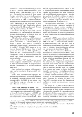 tos autorais e conexos estão a Convenção de Ber-                  9.610/98, a principal sobre direito autoral no Bra-
na relativa à Proteção das Obras Literárias e Artís-              sil, procurou responder às transformações impos-
ticas, de 1886; a Convenção sobre Direito de Au-                  tas pelo desenvolvimento das novas tecnologias
tor; a Convenção Internacional de Roma para a                     e às possibilidades de armazenamento e reprodu-
Proteção aos Artistas Intérpretes ou Executantes,                 ção de cópias de produções artísticas em suportes
aos Produtores de Fonogramas e aos Organismos                     digitais. A intenção dos legisladores foi, claramen-
de Radiodifusão, de 1961; a Convenção de Gene-                    te, a de conciliar a legislação brasileira com as
bra para a Proteção de Produtores de Fonogramas                   normas estabelecidas no Acordo TRIPS.
Contra a Reprodução não Autorizada de seus                            Em alguns casos, apesar de o TRIPS não exi-
Fonogramas, de 1971; e o Tratado sobre o Regis-                   gir proteção extrema, a legislação brasileira, de
tro Internacional de Obras Audiovisuais (Tratado                  forma equívoca –– tendo em vista o estágio de
Sobre Registro de Filmes), de 1989.                               desenvolvimento deste país ao tempo da criação
    No âmbito da Organização dos Estados                          da legislação pertinente –– concedeu direitos mais
Americanos (OEA), o Brasil ratificou a Convenção                  amplos aos detentores de propriedade intelectu-
Interamericana sobre os Direitos de Autor em                      al, numa clara pressão exercida pela indústria es-
Obras Literárias, Científicas e Artísticas.                       trangeira.
    O Brasil também ratificou, em 1995, o Acordo                      Logo após o TRIPS, vale ressaltar, o Brasil tam-
sobre Aspectos dos Direitos de Propriedade Inte-                  bém aprovou a Lei de Propriedade Industrial3, em
lectual Relacionados ao Comércio (TRIPS1), que                    1996, e, em 1997, a Lei de Cultivares4. Somadas à
integra o Acordo Constitutivo da Organização                      lei sobre direito autoral e à que versa sobre os
Mundial do Comércio (OMC), assinado pelo Bra-                     programas de computador (Lei 9.609/98), consti-
sil em 19942. O Acordo TRIPS, apesar de ter en-                   tuem as principais regras jurídicas que adequa-
trado em vigor em 1995, tornou-se eficaz no Brasil                ram o ordenamento brasileiro ao TRIPS.
apenas no início do ano 2000. Após longos                             A Lei de Direitos Autorais de 1998 define os
lobbies dos EUA –– com a colaboração da Europa                    direitos morais dos autores (artigos 24 a 27), como
e do Japão –– o tema da propriedade intelectual                   o direito ou prerrogativa que tem aquele que criou
passou a ser tratado eminentemente como um                        uma obra intelectual de defendê-la como atributo
bem econômico.                                                    de sua própria personalidade. Todavia, vale res-
    Nesse sentido, o TRIPS significou uma grande                  saltar que o TRIPS, por tratar-se de um acordo com
vitória dos países industrializados e detentores                  fins comerciais, não obriga os países signatários a
da maior parcela de direitos de propriedade in-                   preverem estes direitos em seus ordenamentos
telectual. Em termos práticos, o TRIPS trouxe dois                jurídicos internos. Tal entendimento provém da
resultados:                                                       tradição anglo-saxã, liderada pelos EUA e basea-
    a) um amplo e forte patamar mínimo de pro-                    da no common law, em que os direitos são funda-
teção a diversos direitos de propriedade inte-                    mentados nos costumes e na tradição, e não em
lectual;                                                          leis codificadas. Segundo esta concepção, não exis-
    b) uma direta responsabilidade legal para ma-                 te proteção aos direitos morais. Por outro lado, a
nutenção e promoção dos direitos de proprieda-                    existência de um direito eminentemente econô-
de intelectual a ser observada por todos os mem-                  mico, chamado de ““direito de cópia””, ou
bros signatários do TRIPS, já que passou a ser                    ““copyright””, constituiu-se num dos pilares do ca-
possível aplicar sanções a países que não respei-                 pitalismo, ao transformar conhecimento em mer-
tem o disposto no acordo.                                         cadoria.
                                                                      Nos artigos 28 a 45, a Lei de Direitos Autorais
    Lei 9.610/98: adequação ao Acordo TRIPS                       define os chamados direitos patrimoniais do au-
    Em 1998, foi aprovada no Congresso Nacional                   tor, garantindo ao titular ou ao cessionário do di-
e sancionada pelo presidente da República, à épo-                 reito autoral o monopólio da exploração material
ca Fernando Henrique Cardoso, a Lei 9.610, que                    das obras (art. 28. Cabe ao autor o direito exclusivo
alterou, atualizou e consolidou a legislação ante-                de utilizar, fruir e dispor da obra literária, artística ou
rior sobre direitos autorais, datada de 1973. A Lei               científica), conferindo ao autor da obra intelectual

1. Na maioria dos países de língua latina o TRIPS (Trade Related Aspects of Intellectual Property Rights) é conhecido como ADPIC.
Entretanto, por ser comumente empregado no Brasil, usaremos neste relatório a sigla em inglês.
2. O TRIPS passou a se aplicado no Brasil a partir do Decreto Legislativo 30, de 15/12/1994 e do Decreto Federal 1.355, de 30/12/
1994.
3. Lei 9.279/96. Também faz parte da legislação sobre propriedade industrial o Decreto 2.553/98.
4. Lei 9.456/97


                                                                                                                             69
 