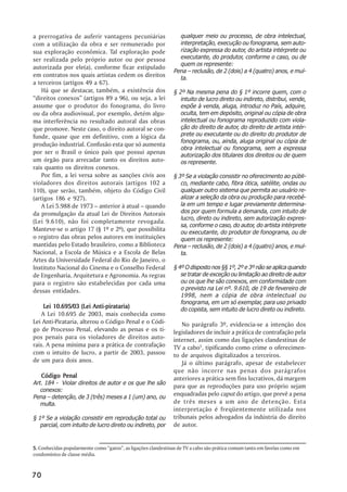 a prerrogativa de auferir vantagens pecuniárias                   qualquer meio ou processo, de obra intelectual,
com a utilização da obra e ser remunerado por                     interpretação, execução ou fonograma, sem auto-
sua exploração econômica. Tal exploração pode                     rização expressa do autor, do artista intérprete ou
ser realizada pelo próprio autor ou por pessoa                    executante, do produtor, conforme o caso, ou de
                                                                  quem os represente:
autorizada por ele(a), conforme ficar estipulado
                                                                Pena –– reclusão, de 2 (dois) a 4 (quatro) anos, e mul-
em contratos nos quais artistas cedem os direitos                 ta.
a terceiros (artigos 49 a 67).
    Há que se destacar, também, a existência dos                § 2º Na mesma pena do § 1º incorre quem, com o
““direitos conexos”” (artigos 89 a 96), ou seja, a lei             intuito de lucro direto ou indireto, distribui, vende,
assume que o produtor do fonograma, do livro                       expõe à venda, aluga, introduz no País, adquire,
ou da obra audiovisual, por exemplo, detém algu-                   oculta, tem em depósito, original ou cópia de obra
ma interferência no resultado autoral das obras                    intelectual ou fonograma reproduzido com viola-
que promove. Neste caso, o direito autoral se con-                 ção do direito de autor, do direito de artista intér-
funde, quase que em definitivo, com a lógica da                    prete ou executante ou do direito do produtor de
                                                                   fonograma, ou, ainda, aluga original ou cópia de
produção industrial. Confusão esta que só aumenta
                                                                   obra intelectual ou fonograma, sem a expressa
por ser o Brasil o único país que possui apenas                    autorização dos titulares dos direitos ou de quem
um órgão para arrecadar tanto os direitos auto-                    os represente.
rais quanto os direitos conexos.
    Por fim, a lei versa sobre as sanções civis aos             § 3º Se a violação consistir no oferecimento ao públi-
violadores dos direitos autorais (artigos 102 a                    co, mediante cabo, fibra ótica, satélite, ondas ou
110), que serão, também, objeto do Código Civil                    qualquer outro sistema que permita ao usuário re-
(artigos 186 e 927).                                               alizar a seleção da obra ou produção para recebê-
    A Lei 5.988 de 1973 –– anterior à atual –– quando              la em um tempo e lugar previamente determina-
da promulgação da atual Lei de Direitos Autorais                   dos por quem formula a demanda, com intuito de
                                                                   lucro, direto ou indireto, sem autorização expres-
(Lei 9.610), não foi completamente revogada.
                                                                   sa, conforme o caso, do autor, do artista intérprete
Manteve-se o artigo 17 (§ 1º e 2º), que possibilita                ou executante, do produtor de fonograma, ou de
o registro das obras pelos autores em instituições                 quem os represente:
mantidas pelo Estado brasileiro, como a Biblioteca              Pena –– reclusão, de 2 (dois) a 4 (quatro) anos, e mul-
Nacional, a Escola de Música e a Escola de Belas                   ta.
Artes da Universidade Federal do Rio de Janeiro, o
Instituto Nacional do Cinema e o Conselho Federal               § 4º O disposto nos §§ 1º, 2º e 3º não se aplica quando
de Engenharia, Arquitetura e Agronomia. As regras                  se tratar de exceção ou limitação ao direito de autor
para o registro são estabelecidas por cada uma                     ou os que lhe são conexos, em conformidade com
dessas entidades.                                                  o previsto na Lei nº. 9.610, de 19 de fevereiro de
                                                                   1998, nem a cópia de obra intelectual ou
                                                                   fonograma, em um só exemplar, para uso privado
     Lei 10.695/03 (Lei Anti-pirataria)                            do copista, sem intuito de lucro direto ou indireto.
    A Lei 10.695 de 2003, mais conhecida como
Lei Anti-Pirataria, alterou o Código Penal e o Códi-                No parágrafo 3º, evidencia-se a intenção dos
go de Processo Penal, elevando as penas e os ti-                legisladores de incluir a prática de contrafação pela
pos penais para os violadores de direitos auto-                 internet, assim como das ligações clandestinas de
rais. A pena mínima para a prática de contrafação               TV a cabo5, tipificando como crime o oferecimen-
com o intuito de lucro, a partir de 2003, passou                to de arquivos digitalizados a terceiros.
de um para dois anos.                                               Já o último parágrafo, apesar de estabelecer
                                                                que não incorre nas penas dos parágrafos
   Código Penal                                                 anteriores a prática sem fins lucrativos, dá margem
Art. 184 - Violar direitos de autor e os que lhe são
                                                                para que as reproduções para uso próprio sejam
   conexos:
Pena –– detenção, de 3 (três) meses a 1 (um) ano, ou
                                                                enquadradas pelo caput do artigo, que prevê a pena
   multa.                                                       de três meses a um ano de detenção. Esta
                                                                interpretação é freqüentemente utilizada nos
§ 1º Se a violação consistir em reprodução total ou             tribunais pelos advogados da indústria do direito
   parcial, com intuito de lucro direto ou indireto, por        de autor.


5. Conhecidas popularmente como ““gatos””, as ligações clandestinas de TV a cabo são prática comum tanto em favelas como em
condomínios de classe média.



70
 