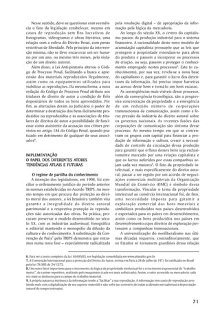 Nesse sentido, deve-se questionar com veemên-                   pela revolução digital –– de apropriação da infor-
cia o fato da legislação estabelecer, mesmo em                      mação pela lógica da mercadoria.
casos de reprodução sem fins lucrativos de                              Ao longo do século XX, o centro do capitalis-
fonogramas, videogramas e obras literárias, uma                     mo passou da produção industrial para o sistema
relação com a esfera do Direito Penal, com penas                    financeiro. A racionalidade deste novo modelo de
restritivas de liberdade. Pelo princípio da interven-               acumulação capitalista pressupõe que as leis que
ção mínima, não se deve encarcerar um ser huma-                     protegem a propriedade estendam-se para além
no por um ano, ou mesmo três meses, pela viola-                     do produto e passem a incorporar os processos
ção de um direito autoral.                                          de criação, ou seja, passem a proteger o conheci-
    Além disso, a Lei Anti-pirataria alterou o Códi-                mento empregado nestes processos8. Este (o co-
go de Processo Penal, facilitando a busca e apre-                   nhecimento), por sua vez, revela-se a nova base
ensão dos materiais reproduzidos ilegalmente,                       do capitalismo e, para garantir o lucro dos deten-
assim como os equipamentos utilizados para                          tores da informação, foi preciso impor barreiras
viabilizar as reproduções. Da mesma forma, a nova                   ao acesso deste bem e torná-lo um bem escasso.
redação do Código de Processo Penal atribuiu aos                        As conseqüências mais visíveis desse processo,
titulares de direito de autor a condição de fiéis                   além da convergência tecnológica, são a progres-
depositários de todos os bens apreendidos. Por                      siva concentração da propriedade e a emergência
fim, as alterações deram ao Judiciário o poder de                   de um reduzido número de corporações
determinar a destruição dos bens ilicitamente pro-                  transnacionais de comunicação, assim como a fe-
duzidos ou reproduzidos e às associações de titu-                   roz pressão da indústria do direito autoral sobre
lares de direitos de autor a possibilidade de funci-                os governos nacionais. As recentes fusões das
onar como assistente da acusação nos crimes pre-                    corporações de comunicação são sintoma desse
vistos no artigo 184 do Código Penal, quando pra-                   processo. Ao mesmo tempo em que se concen-
ticado em detrimento de qualquer de seus associ-                    tram os grupos com capital para financiar a pro-
ados6.                                                              dução de informação e cultura, cresce a necessi-
                                                                    dade de controle da circulação dessa produção
                                                                    para garantir que o fluxo desses bens seja exclusi-
IMPLEMENTAÇÃO
IMPLEMENTAÇÃO                                                       vamente marcado por uma relação capitalista e
                       ATORES
O PAPEL DOS DIFERENTES ATORES                                       que os lucros auferidos por essas companhias se-
           ATUAIS
TENDÊNCIAS ATUAIS E FUTURAS                                         jam cada vez maiores9. O fato da propriedade in-
                                                                    telectual, e mais especificamente do direito auto-
     O regime de partilha do conhecimento                           ral, passar a ser regido por um acordo de negoci-
    A intenção dos legisladores, em 1998, foi con-                  ações comerciais multilaterais da Organização
ciliar o ordenamento jurídico do período anterior                   Mundial do Comércio (OMC) é símbolo dessa
às normas estabelecidas no Acordo TRIPS. Ao mes-                    transformação. Vincular o tema da propriedade
mo tempo em que procura dar proteção ao direi-                      intelectual ao comércio internacional foi, de fato,
to moral dos autores, a lei brasileira também visa                  uma necessidade imposta para garantir a
garantir a integralidade do direito autoral                         exploração comercial dos bens materiais e
patrimonial e a respectiva proteção às reprodu-                     simbólicos produzidos nos países desenvolvidos
ções não autorizadas das obras. Na prática, pro-                    e exportados para os países em desenvolvimento,
curam preservar o modelo desenvolvido no sécu-                      assim como os bens produzidos nos países em
lo XX, com as indústrias audiovisual, fonográfica                   desenvolvimento cujos direitos de exploração per-
e editorial mantendo o monopólio da difusão da                      tencem a companhias transnacionais.
cultura e do conhecimento. A substituição da Con-                       A universalização do neoliberalismo nas últi-
venção de Paris7 pelo TRIPS demonstra que entra-                    mas décadas requereu, contraditoriamente, que
mos numa nova fase –– especialmente radicalizada                    os Estados se tornassem guardiões dessa relação


6. Para ver o texto completo da Lei 10.695/03, ver legislação consolidada em www.planalto.gov.br
7. A Convenção Internacional para a proteção do Direito do Autor, revista em Paris a 24 de julho de 1971 foi ratificada no Brasil
pela Lei 76.905 de 24/12/75.
8. Um outro fator importante para o incremento da lógica da propriedade intelectual foi o crescimento exponencial do ““trabalho
morto””, de caráter repetitivo, realizado pelo maquinário (cada vez mais sofisticado). Assim, o valor acrescido na mercadoria cada
vez mais se deslocou para o campo do trabalho imaterial.
9. A própria natureza intrínseca da informação tende a ““facilitar”” a sua reprodução. A informação tem custo de reprodução zero
(ainda mais com a digitalização de seu suporte material) e não sofre (ao contrário de todas as demais mercadorias) a depreciação
natural do tempo (entropia).



                                                                                                                               71
 